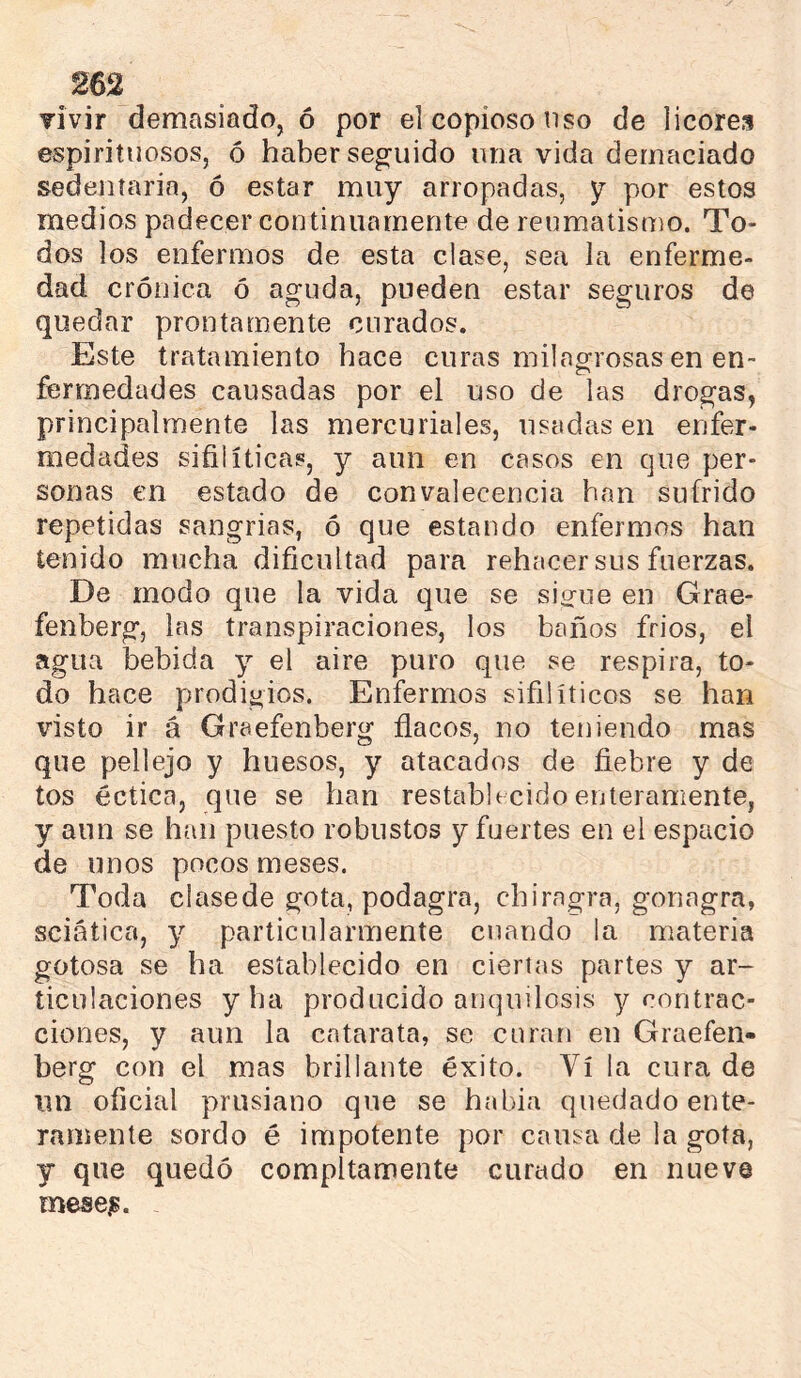 vivir demasiado, ó por el copioso uso de licores espirituosos, ó haber seguido una vida demaciado sedentaria, ó estar muy arropadas, y por estos medios padecer continuamente de reumatismo. To- dos los enfermos de esta clase, sea la enferme- dad crónica ó aguda, pueden estar seguros de quedar prontamente curados. Este tratamiento hace curas milagrosas en en- fermedades causadas por el uso de las drogas, principalmente las mercuriales, usadas en enfer- medades sifilíticas, y aun en casos en que per- sonas en estado de convalecencia han sufrido repetidas sangrías, ó que estando enfermos han tenido mucha dificultad para rehacer sus fuerzas. De modo que la vida que se siorue en Grae- fenberg, las transpiraciones, los baños fríos, el agua bebida y el aire puro que se respira, to- do hace prodigios. Enfermos sifilíticos se han visto ir á Graefenberg flacos, no teniendo mas que pellejo y huesos, y atacados de fiebre y de tos éctica, que se han restablecido enteramente, y aun se han puesto robustos y fuertes en el espacio de unos pocos meses. Toda clasede gota, podagra, chirngra, gonagra, sciatica, y particularmente cuando la materia gotosa se ha establecido en ciertas partes y ar- ticulaciones y ha producido anqnilosis y contrac- ciones, y aun la catarata, se curan en Graefen- berg con el mas brillante éxito. Vi la cura de un oficial prusiano que se había quedado ente- ramente sordo é impotente por causa de la gota, y que quedó compltamente curado en nueve rnese^.