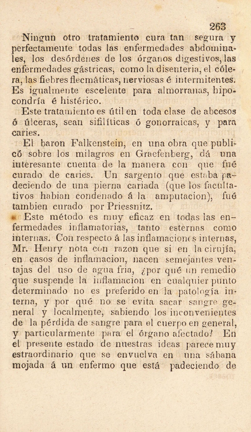 Nin2:uri otro tratamiento cura tan secura y perfectamente todas las enfermedades abdomina- les, los desórdenes délos órg^arios digestivos, las enfermedades gástricas, como la disenteria, el cóle- ra, las fiebres flecmáticas, rierviosas é intermitentes. Es igualmente esceleiite para almorranas, hipo- condría é histérico. Este tratamiento es útil en toda clase de abcesos ó úlceras, sean sifilíticas ó gonorraicas, y para caries. El baron Falkenstein, en una obra que publi- có sobre los milagros en Graefenberg, clá una interesante cuenta de la manera con que fue curado de caries. Un sargento que estaba pa- deciendo de una pierna cariada (que los faculta- tivos habían condenado á la amputación), fuó también curado por Priessnitz. • Este método es muy eficaz en todas las en- fermedades inflamatorias, tanto esternas como internas. Con respecto á las inflamaciones internas, Mr. Henry nota con razón que si en lacirnjía, en casos de inflamación, nacen semejantes ven- tajas del uso de agua fría, ¿por qué un remedio que suspende la inflamación en cualquier punto determinado no es preferido en la patología in- terna, y por qué no se evita sacar sangre ge- neral y localmente, sabiendo los inconvenientes de la pérdida de sangre para el cuerpo en general, y particularmente para el órgano afectado/ En el presente estado de nuestras ideas parece muy estraordinario que se envuelva en una sábana mojada á un enfermo que está padeciendo de