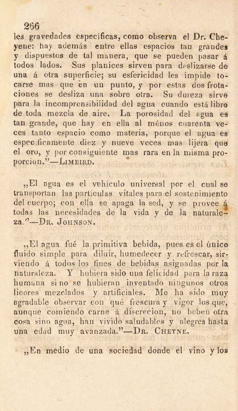 les gravedades específicas, como observa el Dr. Che- yene: hay además entre ellas espacios tan grandes y dispuestos de tal manera, que se pueden pasar á todos lados. Sus planices sirven para deslizarse de una á otra superficie; su esfericidad les impide to- carse mus que en un punto, y por estas dos frota- ciones se desliza una sobre otra. Su dureza sirve para la incomprensibilidad del agua cuando está libre de toda mezcla de aire. La porosidad del agua es tan grande, que hay en ella al menos cuarenta ve- ces tanto espacio como materia, porque el agua es especdicaniente diez y nueve veces mas lijera que el oro, y por consiguiente mas rara en la misma pro- porción.”—Limbiud. 5,El agua es el vehículo universal por el cual se transportan las partículas vitales para el sostenimiento del cuerpo; con ella se apaga la sed, y se provee ^ todas las necesidades de la vida y de la naturale- za.”—Dr, Johnson. ,,E1 agua fué la primitiva bebida, pues es el único fluido simple para diluir, humedecer y refrescar, sir- viendo á todos los fines de bebidas asignadas por la naturaleza. Y hubiera sido una felicidad para la raza humana si no se hubieran inventado ningunos otros licores mezclados y artificiales. Me ha sido muy agradable observar con qué frescura y vigor los que, aunque comiendo carne á discreción, no beben otra cosa sino agua, han vivido saludables y alegres hasta una edad muy avanzada.”—Dr. Cheyne, „En medio de una sociedad donde el vino y los