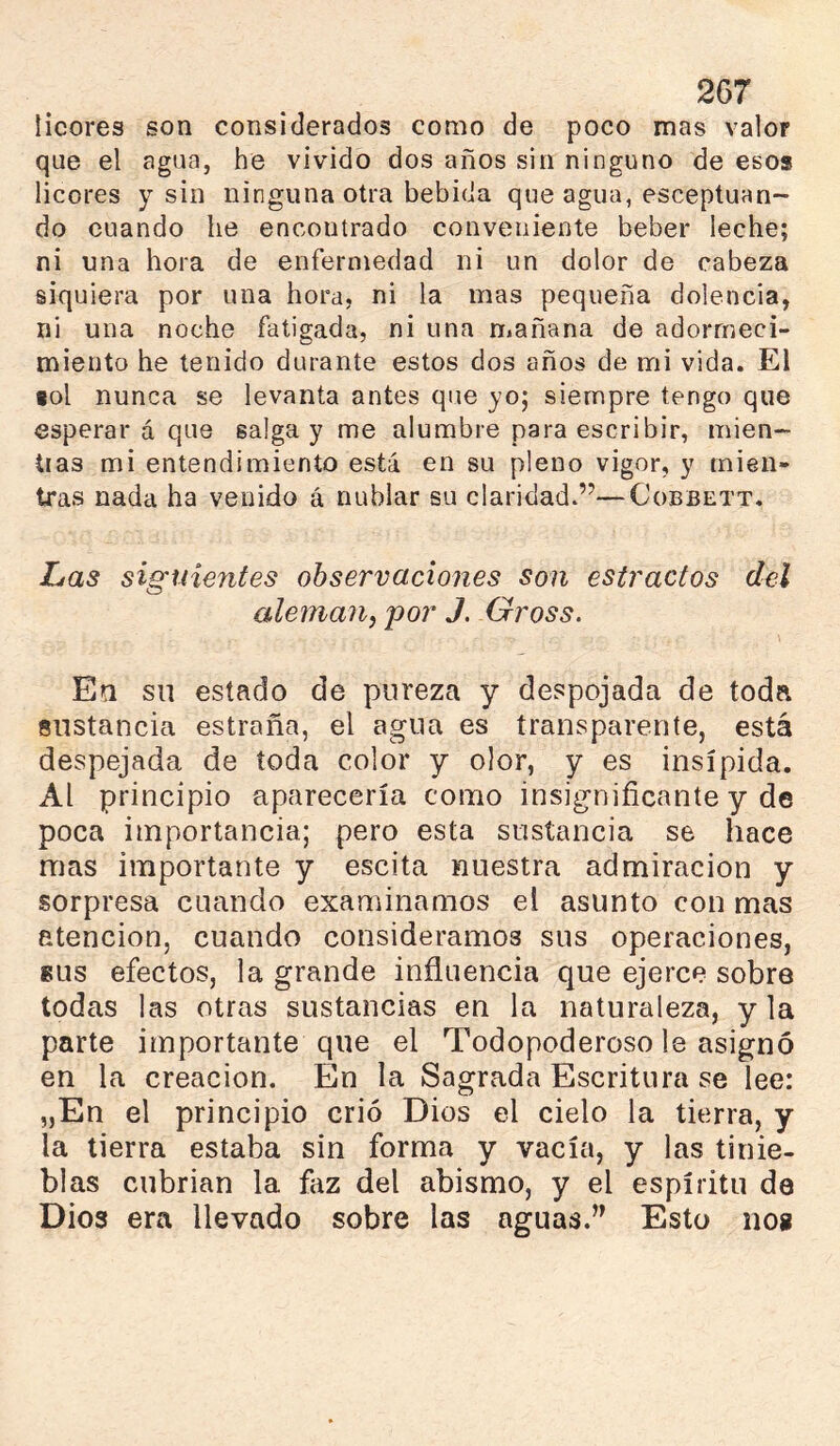 licores son considerados como de poco mas valor que el agua, he vivido dos años sin ninguno de esos licores y sin ninguna otra bebida que agua, esceptuan- do cuando he encontrado conveniente beber leche; ni una hora de enfermedad ni un dolor de cabeza siquiera por una hora, ni la mas pequeña dolencia, ni una noche fatigada, ni una mañana de adormeci- miento he tenido durante estos dos años de mi vida. El tol nunca se levanta antes que yo; siempre tengo que esperar á que salga y me alumbre para escribir, mien- tias mi entendimiento está en su pleno vigor, y mien- tras nada ha venido á nublar su claridad.”—Cobbett. Las siguientes observaciones son estrados del aleman^ por J, Gross. \ Ea sil estado de pureza y despojada de toda sustancia estraña, el agua es transparente, está despejada de toda color y olor, y es insípida. Al principio aparecería como insignificante y de poca importancia; pero esta sustancia se hace mas importante y escita nuestra admiración y sorpresa cuando examinamos el asunto con mas atención, cuando consideramos sus operaciones, 8US efectos, la grande influencia que ejerce sobre todas las otras sustancias en la naturaleza, y la parte importante que el Todopoderoso le asignó en la creación. En la Sagrada Escritura se lee: „En el principio crió Dios el cielo la tierra, y la tierra estaba sin forma y vacía, y las tinie- blas cubrían la faz del abismo, y el espíritu de Dios era llevado sobre las aguas.” Esto nos