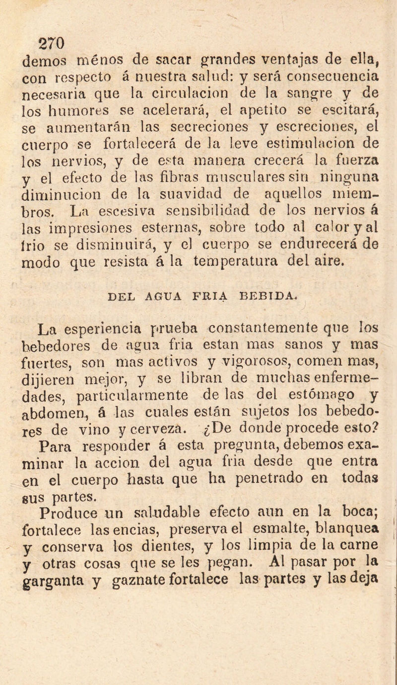 demos ménos de sacar grandes ventajas de ella, con respecto á nuestra salud: y será consecuencia necesaria que la circulación de la sanare y de los humores se acelerará, el apetito se escitará, se aumentarán las secreciones y escreciones, el cuerpo se fortalecerá de la leve estimulación de los nervios, y de esta manera crecerá la fuerza y el efecto de las fibras musculares sin ninguna diminución de la suavidad de aquellos miem- bros. La escesiva sensibilidad de los nervios á las impresiones esternas, sobre todo al calor y al trio se disminuirá, y el cuerpo se endurecerá de modo que resista á la temperatura del aire. DEL AGUA FRIA BEBIDA. La esperiencia prueba constantemente que los bebedores de agua fria están mas sanos y mas fuertes, son mas activos y vigorosos, comen mas, dijieren mejor, y se libran de muchas enferme- dades, particularmente de las del estómago y abdomen, á las cuales están sujetos los bebedo- res de vino y cerveza. ¿De donde procede esto? Para responder á esta pregunta, debemos exa- minar la acción del agua fria desde que entra en el cuerpo hasta que ha penetrado en todas gus partes. Produce un saludable efecto aun en la boca; fortalece lasencias, preservad esmalte, blanquea ' y conserva los dientes, y los limpia de la carne y otras cosas que se les pegan. Al pasar por la garganta y gaznate fortalece las partes y las deja