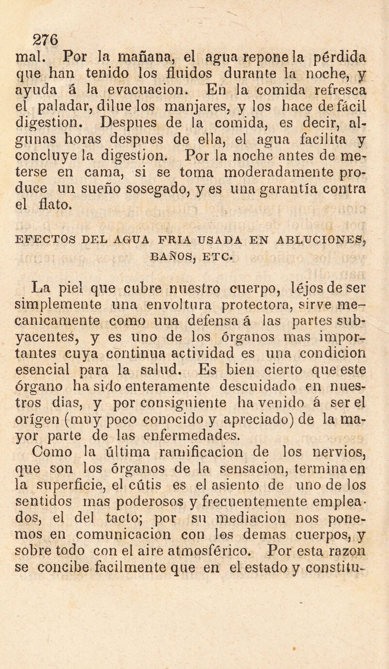 mal. Por la mañana, el agua repone la pérdida que han tenido los fluidos durante la noche, y ayuda á la evacuación. En la comida refresca el paladar, dilue los manjares, y los hace de fácil digestion. Después de la comida, es decir, al- gunas horas después de ella, el agua facilita y concluye la digestion. Por la noche antes de me- terse en cama, si se toma moderadamente pro- duce un sueño sosegado, yes una garantía contra el flato. EFECTOS DEL AGUA FRIA USADA EN ABLUCIONES, BAÑOS, ETC. La piel que cubre nuestro cuerpo, léjos de ser simplemente una envoltura protectora, sirve me- cánicamente como una defensa á las partes sub- yacentes, y es uno de los órganos mas impor- tantes cuya continua actividad es una condición esencial para la salud. Es bien cierto que este órgano ha sido enteramente descuidado en nues- tros dias, y por consiguiente ha venido á ser el origen (muy poco conocido y apreciado) de la ma- yor parte de las enfermedades. Como la última ramiflcacion de los nervios, que son los órganos de la sensación, termina en la superficie, el cútis es el asiento de uno de los sentidos mas poderosos y frecuentemente emplea- dos, el del tacto; por su mediación nos pone- mos en comunicación con los demas cuerpos, y sobre todo con el aire atmosférico. Por esta razón se concibe fácilmente que en el estado y constitu-