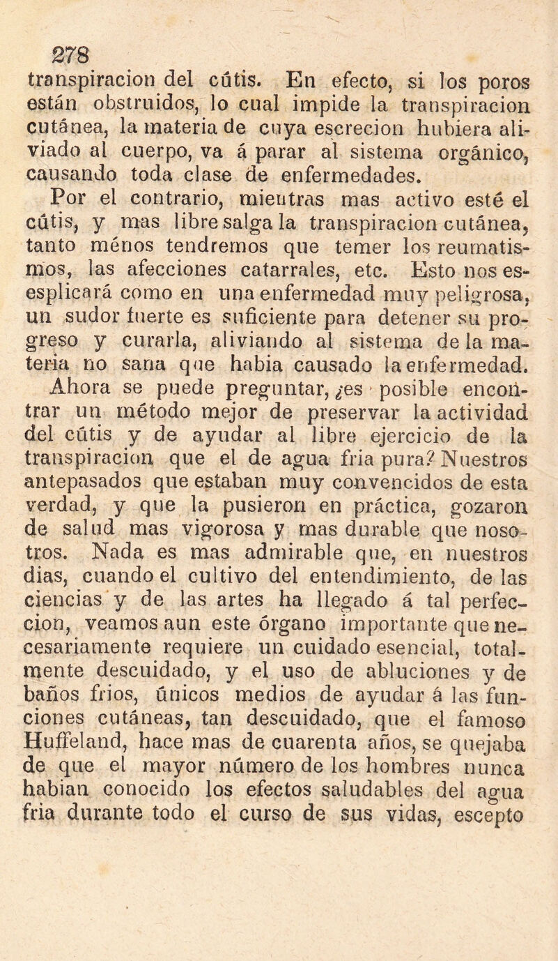 transpiración del cutis. En efecto, si los poros están obstruidos, lo cual impide la transpiración cutánea, la materia de cuya escrecion hubiera ali- viado al cuerpo, va á parar al sistema orgánico, causando toda clase de enfermedades. Por el contrario, mientras mas activo esté el cutis, y mas libre salga la transpiración cutánea, tanto menos tendremos que temer los reumatis- mos, las afecciones catarrales, etc. Esto nos es- esplicará como en una enfermedad muy peligrosa, un sudor inerte es suficiente para detener su pro- greso y curarla, aliviando al sistema de la ma- teria no sana que habia causado la enfermedad. Ahora se puede preguntar, ¿es posible encon- trar un método mejor de preservar la actividad del cutis y de ayudar al libre ejercicio de la transpiración que el de agua fria pura? Nuestros antepasados que estaban muy convencidos de esta verdad, y que la pusieron en práctica, gozaron de salud mas vigorosa y mas durable que noso- tros. Nada es mas admirable que, en nuestros dias, cuando el cultivo del entendimiento, délas ciencias y de las artes ha llegado á tal perfec- ción, veamos aun este órgano importante que ne- cesariamente requiere un cuidado esencial, total- mente descuidado, y el uso de abluciones y de baños frios, únicos medios de ayudar á las fun- ciones cutáneas, tan descuidado, que el famoso Hufieland, hace mas de cuarenta años, se quejaba de que el mayor número de los hombres nunca habian conocido los efectos saludables del agua fria durante todo el curso de sus vidas, escepto