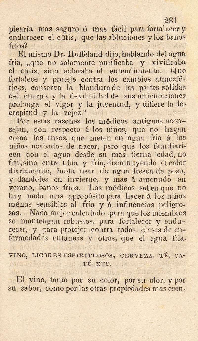 plearía mas seguro ó mas fácil para fortalecer y endurecer el cutis^ que las abluciones y los baños frios? El mismo Dr. HuíFeland dijo, hablando del agua fria, „que no solamente puriñcaba y viviñcaba el cutis, sino aclaraba el entendimiento. Que fortalece y proteje contra los cambios atmosfé- ricos, conserva la blandura de las partes sólidas del cuerpo, y la flexibilidad de sus articulaciones prolonga el vigor y la juventud, y difiere la de- crepitud y la vejez.” Por estas razones los médicos antiguos acon- sejan, con respecto á los niños, que no hagan como los rusos, que meten en agua fria á los niños acabados de nacer, pero que los familiari- cen con el agua desde su mas tierna edad, no fria, sino entre tibia y fria, disminuyendo el calor diariamente, hasta usar de agua fresca de pozo, y dándoles en invierno, y mas á amenudo en verano, baños frios. Los médicos saben que no hay nada mas apropósito para hacer á los niños ménos sensibles al frió y a influencias peligro- sas. Nada mejor calculado para que los miembros se mantengan robustos, para fortalecer y endu- recer, y para protejer contra todas clases de en- fermedades cutáneas y otras, que el agua fria. VINO, LICORES ESPIRITUOSOS, CERVEZA, TE, CA- FÉ ETC. El vino, tanto por su color, por su olor, y por su sabor, como por las otras propiedades mas esen-