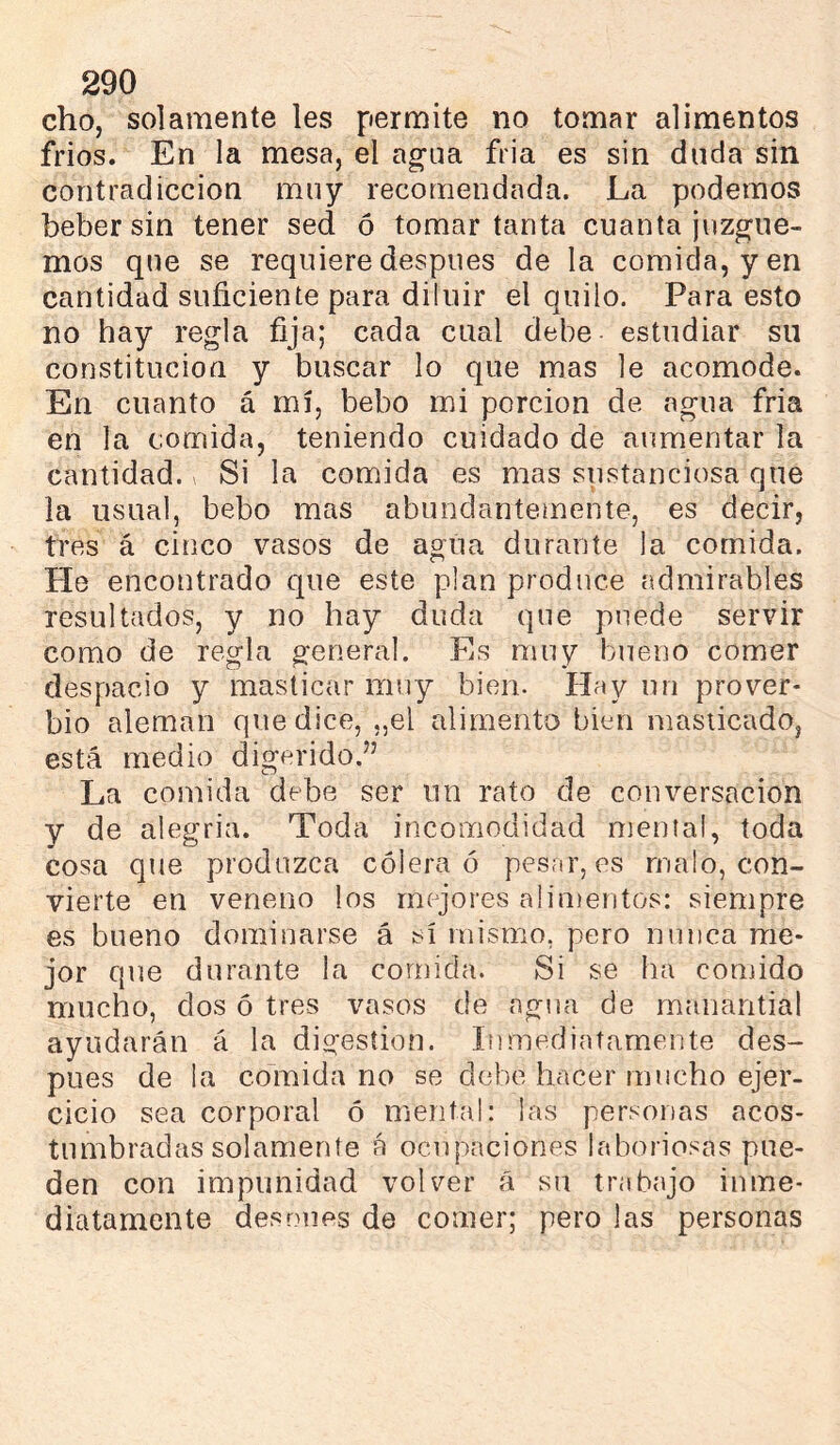 cho, solamente les permite no tomar alimentos fríos. En la mesa, el agua fria es sin duda sin contradicción muy recomendada. La podemos beber sin tener sed ó tomar tanta cuanta juzgue- mos que se requiere después de la comida, yen cantidad suficiente para diluir el quilo. Para esto no hay regla fija; cada cual debe estudiar su constitución y buscar lo que mas le acomode. En cuanto á mí, bebo mi porción de agua fria en la comida, teniendo cuidado de aumentar la cantidad. Si la com.ida es mas sustanciosa que la usual, bebo mas abundantemente, es decir, tres á cinco vasos de agua durante la comida. He encontrado que este plan produce admirables resultados, y no hay duda que puede servir como de regla general. Es muy bueno comer despacio y masticar muy bien. Hay un prover- bio aleman que dice, „el alimento bien masticado, está medio digerido.” La comida debe ser un rato de conversación y de alegria. Toda incomodidad menial, toda cosa que produzca cólera ó pesar, es malo, con- vierte en veneno los mejores alinientos: siempre es bueno dominarse á sí mismo, pero nunca me- jor que durante la comida. Si se ha comido mucho, dos ó tres vasos de agua de manantial ayudarán á la digestión. Inmediatamente des- pués de la comida no se debe hacer mucho ejer- cicio sea corporal ó mental: las personas acos- tumbradas solamente á ocupaciones laboriosas pue- den con impunidad volver á su trabajo inme- diatamente des núes de comer; pero las personas