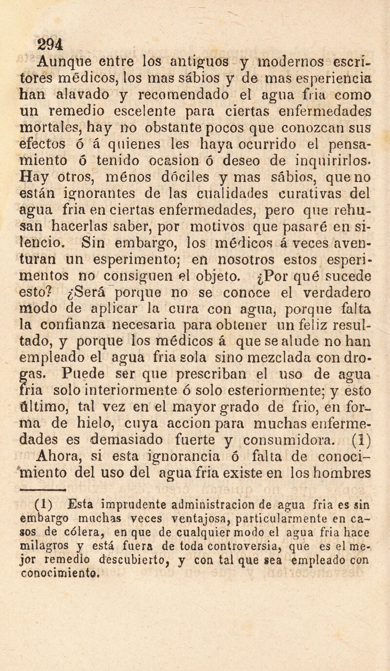 Aunque entre los antigfuos y modernos escri- tores médicos, los mas sábios y de mas esperiencia han alavado y recomendado el agua fiia como un remedio escelente para ciertas enfermedades mortales, hay no obstante pocos que conozcan sus efectos ó á quienes les haya ocurrido el pensa- miento ó tenido ocasión ó deseo de inquirirlos. Hay otros, menos dóciles y mas sábios, que no están ignorantes de las cualidades curativas del agua fria en ciertas enfermedades, pero que rehú- san hacerlas saber, por motivos que pasaré en si- lencio. Sin embargo, los médicos á veces aven- turan un esperimento; en nosotros estos esperi- mentos no consiguen el objeto. ¿Por qué sucede esto? ¿Será porque no se conoce el verdadero modo de aplicar la cura con agua, porque falta la confianza necesaria para obtener un feliz resul- tado, y porque los médicos á que se alude no han empleado el agua fria sola sino mezclada con dro- gas. Puede ser que prescriban el uso de agua fria solo interiormente ó solo esteriormente; y esto último, tal vez en el mayor grado de frió, en for- ma de hielo, cuya acción para muchas enferme- dades es demasiado fuerte y consumidora. (1) Ahora, si esta ignorancia ó falta de conoci- miento del uso del agua fria existe en los hombres (1) Esta imprudente administración de agua fria es sin embargo muchas veces ventajosa, particularmente en ca- sos de cólera, en que de cualquier modo el agua fria hace milagros y está fuera de toda controversia, que es el me- jnr remedio descubierto, y con tal que sea empleado con conocimiento.