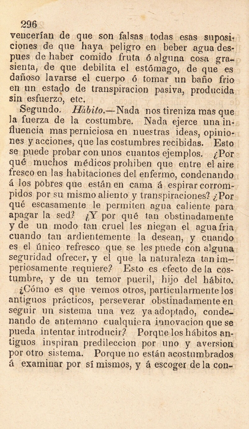 vencerían de que son falsas todas esas suposi- ciones de que haya peligro en beber agua des- pués de haber comido fruta ó alguna cosa gra- sicnta^ de que debilita el estómago, de que es dañoso lavarse el cuerpo ó tornar un baño frió en un estado de transpiración pasiva, producida sin esfuerzo, etc. Segundo. Hábito.—Nada nos tireniza mas que la fuerza de la costumbre. Nada ejerce una in- fluencia mas perniciosa en nuestras ideas, opinio- nes y acciones, que las costumbres recibidas. Esto se puede probar con unos cuantos ejemplos. ¿Por qué muchos médicos prohíben que entre el aire fresco en las habitaciones del enfermo, condenando á los pobres que están en cama á espirar corrom- pidos por su mismo aliento y transpiraciones? ¿Poi- qué escasamente le permiten agua caliente para apagar la sed? [Y por qué tan obstinadamente y de un modo tan cruel les niegan el aguafria cuando tan ardientemente la desean, y cuando es el único refresco que se les puede con alguna seguridad ofrecer, y el que la naturaleza tan im- periosamente requiere.? Esto es efecto de la cos- tumbre, y de un temor pueril, hijo del hábito. ¿Cómo es que vemos otros, particularmente los antiguos prácticos, perseverar obstinadamente en seguir un sistema una vez ya adoptado, conde- nando de antemano cualquiera innovación que se pueda intentar introducir? Porque los hábitos an- tiguos inspiran predilección por uno y aversion por otro sistema. Porque no están acostumbrados á examinar por sí mismos, y á escoger de la con-