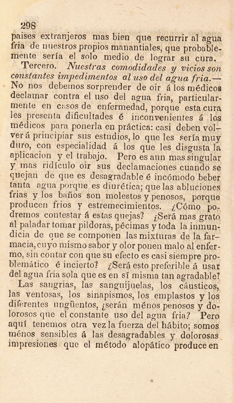 países extranjeros mas bien que i'ecnrrir al agua fría de nuestros propios manantiales, que probable- mente sería el solo medio de lograr su cura. Tercero. Nuestras comodidades y vicios son constantes imj)edimentos al uso del agua fria,— No nos debemos sorprender de oir á los médicos declamar contra el uso del agua fria, particular- mente en casos de enfermedad, porque esta cura les^ }M'esenta dificultades é inconvenientes á los médicos para ponerla en práctica: casi deben vol- ver á principiar sus estudios, lo que les sería muy duro, con especialidad á los que les disgusta la aplicación y el trabajo. Pero es aun mas singular y mas ridículo oir sus declamaciones cuando se quejan de que es desagradable é incomodo beber tanta agua porque es diurética; que las abluciones frías y los baños son molestos y penosos, porque producen fríos y estremecimientos. ¿Cómo po- dremos contestar á estas quejas? /Será mas grato al paladar tomar pildoras, pécimas y toda la inmun- dicia de que se componen las mixturas de la far- macia, cuyo mismo sabor y olor ponen malo al enfer- mo, sin contar con que su efecto es casi siempre pro- blemático é incierto? ¿‘Será esto preferible á usar del agua fria sola que es en sí misma tan agradable? Las sangrías, las sanguijuelas, los cáusticos, las ventosas, los sinapismos, los emplastos y los diferentes ungüentos, ¿serán ménos penosos y do- lorosos que el constante uso del agua fria? Pero aquí tenemos otra vez la fuerza del hábito; somos menos sensibles á las desagradables y doíorosas impresiones que el método alopático produce en