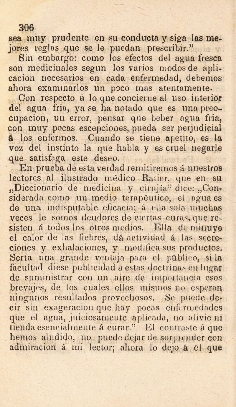 sea muy prudente en su conducta y sjVa las me- jores reglas que se le puedan prescribir.” Sin embargo: como los efectos del agua fresca son medicinales según los varios modos de apli- cación necesarios en cada enfermedad, debemos ahora examinarlos un poco mas atentamente. Con respecto á lo que concierne al uso interior del agua fria, ya se ha notado que es una preo- cupación, un error, pensar que beber agua fria, con muy pocas escepciones, pueda ser perjudicial á los enfermos. Cuando se tiene apetito, es la voz del instinto la que habla y es cruel negarle que satisfaga este deseo. En prueba de esta verdad remitiremos á nuestros lectores al ilustrado médico Ratier, que en su „Diccionario de medicina y cirujía” dice: „Con- siderada como un medio terapéutico, el agua es de una indisputable eficacia; á ella sola muchas veces le somos deudores de ciertas curas, que re- sisten á todos los otros medios. Ella di minuye el calor de las fiebres, dá actividad á las secre- ciones y exhalaciones, y modifica sus productos. Sería una grande ventaja para el público, si la facultad diese publicidad á estas doctrinas en lugar de suministrar con un aire de importancia esos brevajes, de los cuales ellos mismos no esperan ningunos resultados provechosos. Se puede de- cir sin exageración que hay pocas euf riuedades que el agua, juiciosamente aplicada, no alivie ni tienda esencialmente á curar.” El contiaste á que hemos aludido, no puede dejar de sorpiender con admiración á mi lector; ahora lo dejo á él que