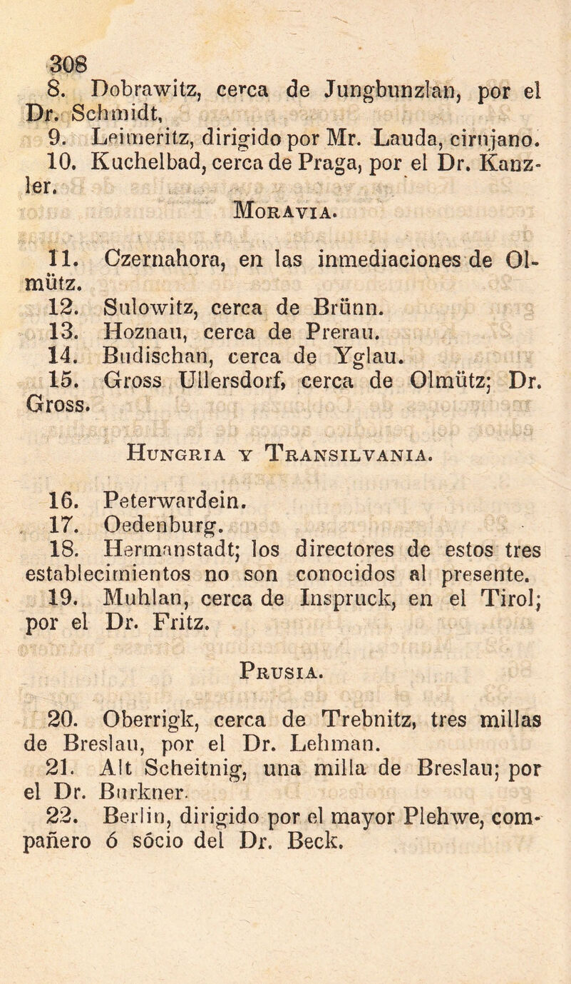 S. Dobrawitz, cerca de Jungbimzlan, por el Dr. Schmidt, 9. Leimeritz, dirigido por Mr. Lauda, cirujano. 10. Kuchelbad, cerca de Praga, por el Dr. Kanz- 1er. Moravia. 11. Czernahora, en las inmediaciones de 01- mütz. 12. Salowitz, cerca de Brünn. 13. Hoznaii, cerca de Prerau. 14. Biidischan, cerca de Yglau. 15. Gross Uilersdorf, cerca de Olmütz; Dr. Gross. Hungría y Transilvania. 16. Peterwardein. , 17. Oedenburg. 18. Hermanstadt; los directores de estos tres establecimientos no son conocidos al presente. 19. Muhlan, cerca de Inspriick, en el Tirol; por el Dr. Fritz. Prusia. 20. Oberrigk, cerca de Trebnitz, tres millas de Breslau, por el Dr. Lehman. 21. Alt Scheitnig, una milla de Breslau; por el Dr. Bnrkner. 22. Berlin, dirigido por el mayor Plehwe, com- pañero ó socio del Dr. Beck,