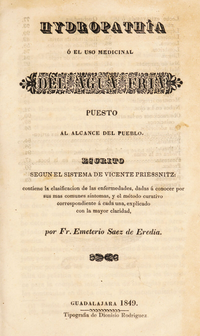 Ó EL USO MEDICINAL PUESTO ÁL ALCANCE DEL PUEBLO. SEGUN EL SISTEMA DE VICENTE PRIESSNITZ: contiene la clasificación de las enfermedades, dadas á conocer por sus mas comunes síntomas, y el método curativo óorrespondiente á cada una, explicado con la mayor claridad, por Fr. Emeterio Saez de Eredia. GUADALAJARA 1849. ■OOQOOfOOQpOO- Tipografía de Dionisio Rodríguez