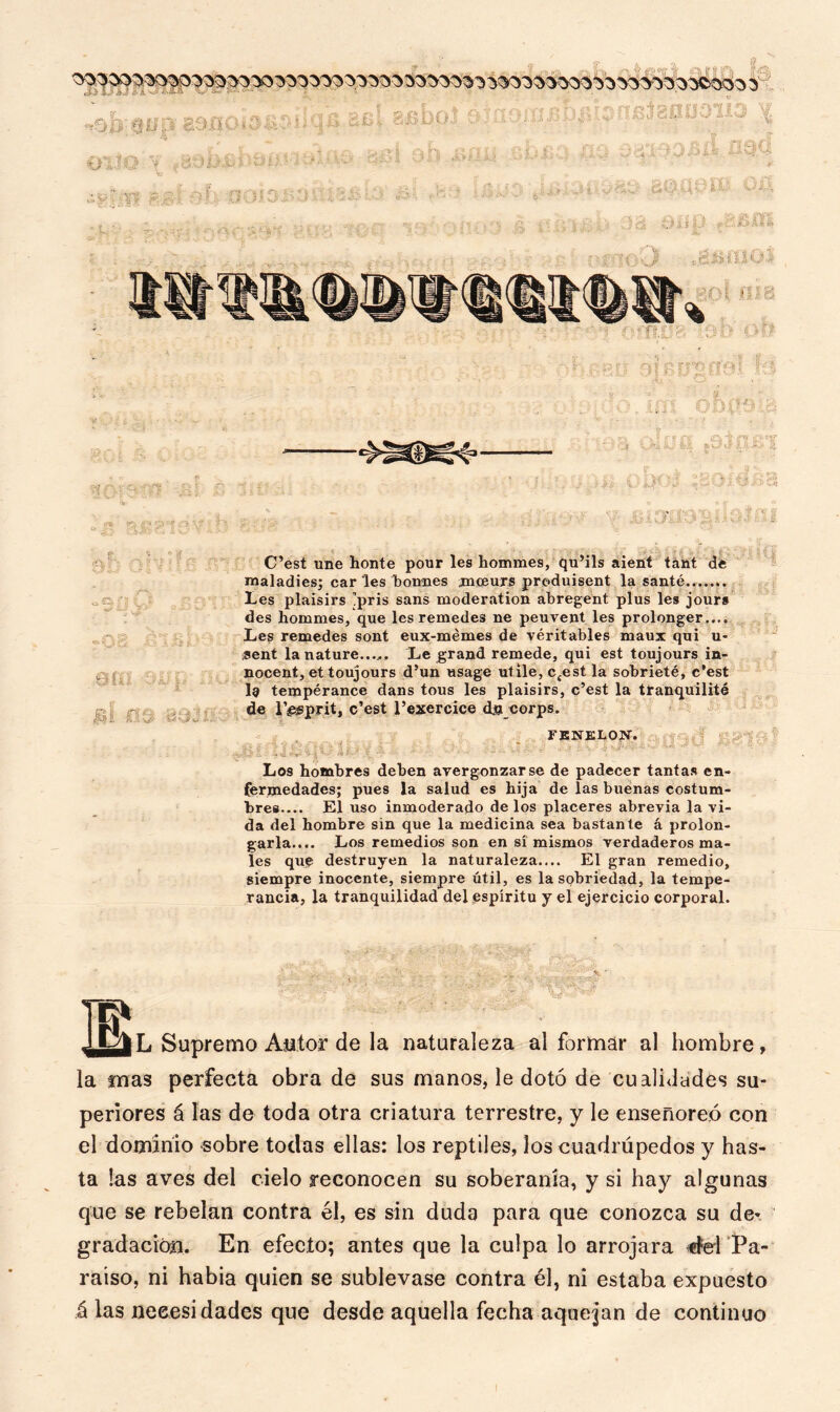 0ÍÍI 5U Hi ñ\ ícf C’est une honte pour les hommes, qu’ils aient tánt de maladies; car les borníes jmseuxs produisent la santé.. Les plaisirs !pris sans moderation abregent plus les jours des hommes, que les remedes ne peuvent les prolonger.... Les remedes sont eux-mémes de véritables maux qui u- flent la nature...,. Le grand remede, qui est toujours in- nocent, et toujours d’un usage ut ile, c£est la sobrieté, c’est I9 tempérance dans tous les plaisirs, c’est la tranquilité de l’áesprit, c’est l’exercice dja corps. FENELON. ■ Los hombres deben avergonzarse de padecer tantas en- fermedades; pues la salud es hija de las buenas costum- bres.... El uso inmoderado de los placeres abrevia la vi- da del hombre sin que la medicina sea bastante á prolon- garla.... Los remedios son en sí mismos verdaderos ma- les que destruyen la naturaleza.... El gran remedio, siempre inocente, siempre útil, es la sobriedad, la tempe- rancia, la tranquilidad del espíritu y el ejercicio corporal. i Supremo Autor de la naturaleza al formar al hombre, la mas perfecta obra de sus manos, le dotó de cualidades su- periores á las de toda otra criatura terrestre, y le enseñoreó con el dominio sobre todas ellas: los reptiles, los cuadrúpedos y has- ta las aves del cielo reconocen su soberanía, y si hay algunas que se rebelan contra él, es sin duda para que conozca su de- gradación. En efecto; antes que la culpa lo arrojara cfel Pa- raíso, ni había quien se sublevase contra él, ni estaba expuesto á las necesidades que desde aquella fecha aquejan de continuo