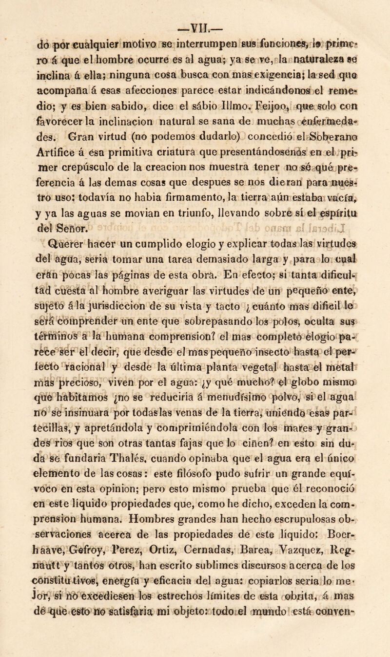 do por cualquier motivo se interrumpen sus funciones, i® prime- ro á que el hombre ocurre es al agua; ya se ve, la naturaleza se inclina á ella; ninguna cosa busca con mas exigencia É la sed que acompaña á esas afecciones parece estar indicándonos el reme* dio; y es bien sabido, dice el sábio Illmo. Feijoo, que solo con favorecerla inclinación natural se sana de muchas enfermeda- des. Gran virtud (no podemos dudarlo) concedió el Soberano Artifice á ésa primitiva criatura que presentándosenos en el prir mer crepúsculo de la creación nos muestra tener no se quéi pré^ ferencia á las demas cosas que después se nos dieran para núes* tro uso: todavía no había firmamento, la tierra aún estaba;vacía, y ya las aguas se movían en triunfo, llevando sobré sí el espíritu del Señor. cazm d ¡ewg I Querer hacer un cumplido elogio y explicar todas las virtudes del agua, seria tomar una tarea demasiado larga y para lo cual eran pocas las páginas de esta obra. En efecto; sí tanta dificul* tad cuesta al hombre averiguar las virtudes de un pequeño ente, sujeto á la jurisdicción de su vista y tacto ¿ cuánto mas difícil le será comprender un ente que sobrepasando los polos; oculta sus teMínos a la humana comprensión? el mas completo elogio^pa^í rece ser él decir, que desde el mas pequeño insecto hasta el per- fecto racional y desde la última planta vegetal hasta el metal mas precioso, viven por el agua: ¿y qué mucho? el globo mismo que habitamos ¿no se reduciría á menudísimo polvo, si el agua no se insinuara por todas las venas de la tierra, uniendo ésas par- téenlas, y apretándola y comprimiéndola con los mares y gran- > des rios que son otras tantas fajas que lo ciñen? en esto sin du- * da se fundaría Thalés, cuando opinaba que el agua era el único elemento de las cosas: este filósofo pudo sufrir un grande equí- voco en esta opinión; pero esto mismo prueba que él reconoció en este líquido propiedades que, como he dicho, exceden la com- prensión humana. Hombres grandes han hecho escrupulosas ob- servaciones acerca de las propiedades de este líquido: Boer- haave, Gefroy, Perez, Ortiz, Cernadas, Barea, Vázquez, Reg- líautt y tantos otros, han escrito sublimes discursos acerca de los constitu tivos, energía y eficacia del agua: copiarlos seria lo me- jor, si no excediesen los estrechos límites de esta obrita, á mas