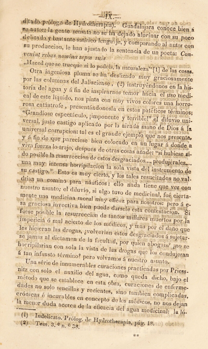 ciitado prologo de HyJrotherap'a)  ' ' : m rnm i. mm tSm *&££%&& JW l«“ ‘ su producción, ie han i h> * ^ anao ai EUtor con —< m ~-»™ ss*. * •” s£ % Por las columnas del Jalisciense' M ', , . 7 S^osamentc loria de! aúna v í fin ,]„ • ~ msaoyéndonos en la his- cal de esteC ,o Sp,¡™ temo>' « el uso medí- páfefisSss600 rss ÍB Í K • “Grandioso espécLu o i„ “ S% 'AfeS ,érmin<>« versal, justo casÍ Í’‘ T ^ y W el »5&- u ni versa! co^pcSn:'« «&» 4 I ^^SSSim ¿rían un. comino para ná„r !° 68 refcitado? SUBÍ’ nuestro asunto; c! diluvio si ai ’ fe“°tíéneJ3l» vet con Mí una ««d¡c¡na moml mbJÍ7 fué C1>«a* sa graciosa invectiva bien *,k>L i ‘ 2 Para nosotros: pero á e- .TUeSe p0Sible la resurrección decantes mdh! §i impericia ó nial acierto de los m*i.Y ‘ “ueI‘.°? Por Ja les hicieran las drogas, JZ^’ * T ^ *> 4 <* se jamas al dictamen de la Ocultad no °Wv-d“á sujeíar- horripilarian con sola la vista de las dr-V^T,?0^ ¿no se S ía“ infausto término? pero volvam-s °S C01lduÍeran Una sériede inoumJK nucsíro asWfo' nitz con solo el auxilio* doH^r'008 F?C‘’C^ P°r Prie** método quo se establece en es°,a óbT° -- ^ ^ el dudes no solo sencillas y recientes Cülac,ones de enferme- crónicas é incurables en concern VT° f^'6 S^PÜcádas, lil me,1OT ^da acerca de la eficacia dT °0 “°S <**» -7-— _ °ac,a del agua medicinal: la jé- (S) Tém. 3. ^ ddydrotherapia, pág. 18. WO,