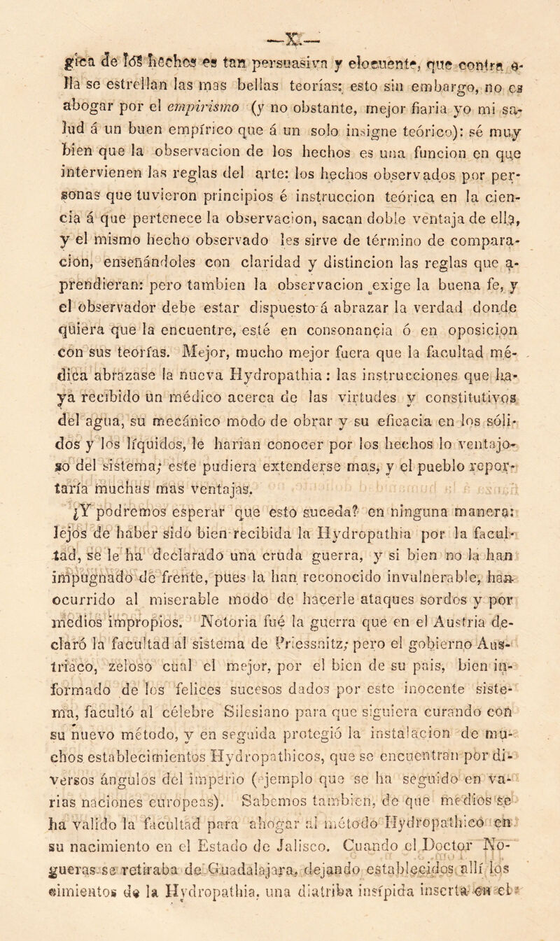 gfea Je Id? flechas es tan persuasiva y elocuente, que contra e- fia se estrellan las mas bellas teorías: esto sin embargo, no es abogar por el empirismo (y no obstante, mejor fiarla yo mi sa- lud á un buen empírico que á un solo insigne teórico): sé muy bien que la observación de los hechos es una función en qq,e intervienen las reglas del arte: los hechos observados por per- sonas que tuvieron principios é instrucción teórica en la cien- cia á que pertenece la observación, sacan doble ventaja de ella, y el mismo hecho observado les sirve de término de compara- ción, enseñándoles con claridad y distinción las reglas que si- prendieran: pero también la observación ^exige la buena fe, y el observador debe estar dispuesto á abrazar la verdad donde quiera que la encuentre, esté en consonancia ó en oposición con sus teorías. Mejor, mucho mejor fuera que la facultad mé- dica abrazase la nueva Hydropathia: las instrucciones que ha- ya recibido un médico acerca de las virtudes y constitutivos del agua, su mecánico modo de obrar y su eficacia en los sóli- dos y los líquidos, le harían conocer por los hechos lo ventajo- so del sistema; este pudiera extenderse mas, y el pueblo repor- taría muchas mas ventajas. ¿Y podremos esperar qué esto suceda? en ninguna manera: lejos de haber sido bien recibida la Hydropathia por la facul- tad, se le ha declarado una cruda guerra, y si bien no la han iñipugnado de frente, pues la han reconocido invulnerable, ha» ocurrido al miserable modo de hacerle ataques sordos y por medios impropios. Notoria fue la guerra que en el Austria de- claró la facultad al sistema de Priessnitz; pero el gobierno Aus- tríaco, zeloso cual el mejor, por el bien de su país, bien in- formado de los felices sucesos dados por este inocente siste- ma, facultó al célebre Silesiano para que siguiera curando con su nuevo método, y en seguida protegió la instalación de mu- chos establecimientos Hydropathicos, que se encuentran por di- versos ángulos del imperio (ejemplo que se ha seguido en va- rias naciones europeas). Sabemos también, de que medios s,e lia valido la facultad para ahogar ai método fIydropath;co en su nacimiento en el Estado de Jalisco. Cuando el Doctor No- gueras se retiraba deXTiiadalajara. dejando establecidos allí los cimientos de la Hvdropathia. una diatriba insípida insería- m-efc?