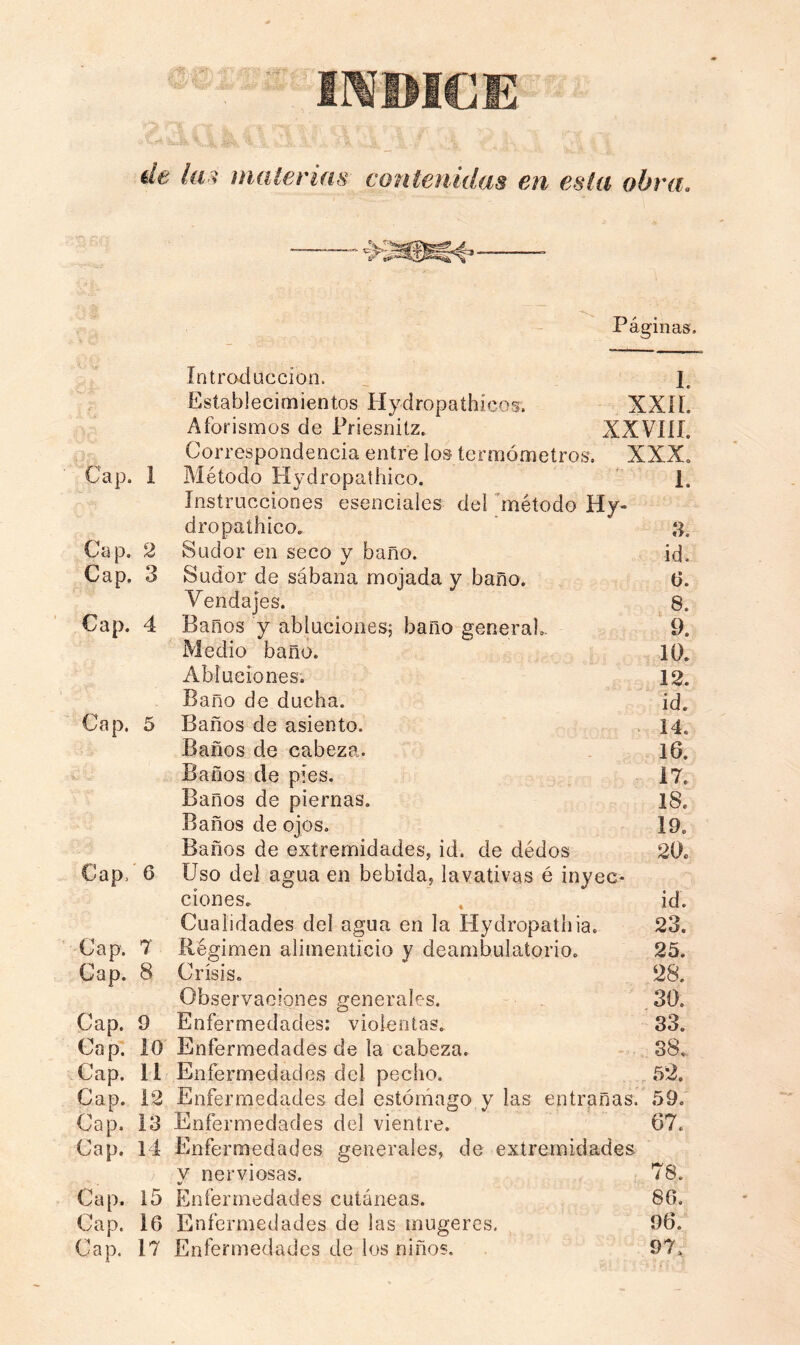 irroicE de la i mate rías contenidas en esta obra. Páginas. Introducción. ] Establecimientos Hydropathicos. XXII. Aforismos de Priesnilz. XXVIII. Correspondencia entre los termómetros. XXX. Cap. 1 Método Hydropathieo. 1. Instrucciones esenciales del método Hy- dropathico. ‘ * Cap. 2 Sudor en seco y baño. id. Cap. 3 Sudor de sábana mojada y baño. 6. Vendajes. 8. Cap. 4 Baños y abluciones; baño general. 9. Medio baño. 10. Abluciones. 12. Baño de ducha. id. Cap. 5 Baños de asiento. 14. Baños de cabeza. 16. Baños de píes. 17. Baños de piernas. 18. Baños de ojos. I9„ Baños de extremidades, id. de dédos 20. Cap, 6 Uso del agua en bebida, lavativas é inyec- ciones. , id. Cualidades del agua en la Hydropathia. 23. Cap. 7 Régimen alimenticio y deambulatorio. 25. Cap. 8 Crisis. 28. Observaciones generales. 30. Cap. 9 Enfermedades: violentas. 33. Cap. 10 Enfermedades de la cabeza. 38, Cap. 11 Enfermedades del pecho. 52. Cap. 12 Enfermedades del estómago y las entrañas. 59. Cap. 13 Enfermedades del vientre. 67. Cap. 14 Enfermedades generales, de extremidades v nerviosas. 78. %/ Cap. 15 Enfermedades cutáneas. 86. Gap. 16 Enfermedades de las mugeres. 96. Cap. 17 Enfermedades de los niños, 97.