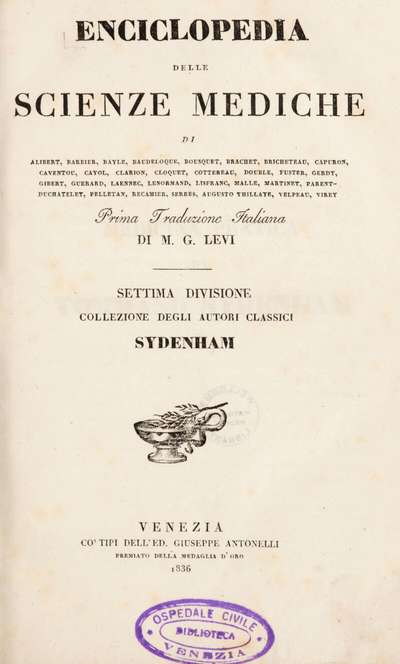 ENCICLOPEDIA DELLE SCIENZE MEDICHE D l AL1BERT, BARB1ER, BAYLE, BAUDELOQUE, BOUSQUET, BRACHET, BRICHETEAU, CAPURON, CAVENTOU, CAYOL, CLARION, CLOQUET, COTTEREAU, DOUBLÉ, FUSTER, GERDY, GIBERT, GUERARD, LAENNEC, LENORMAND, LISFRANC, MALLE, MARTINET, PARENT- DUCHATELET, PELLETAN, RECAMIER, SERRES, AUGUSTO YHILLAYE, YELPEAU, YIREY PP-rmia £7~racuvuone ^a/a. lana DI M. G. LEVI SETTIMA DIVISIONE COLLEZIONE DEGLI AUTORI CLASSICI SYDENHAM VENEZIA CO’TIPI DELL’ED. GIUSEPPE ANTONELLI PREMIATO DELLA MEDAGLIA I)’ ORO 1836