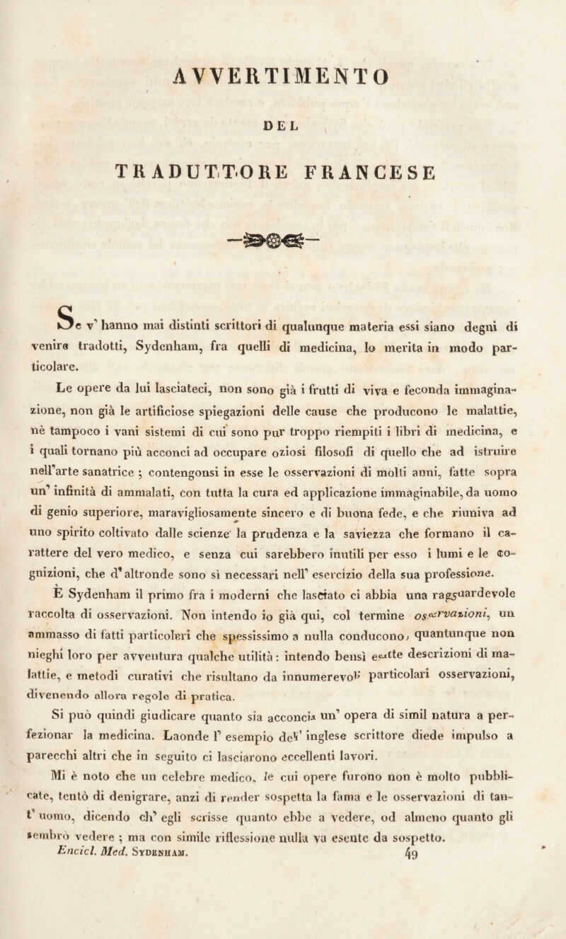 AVVE11TIMENT0 DEL TRADUTTORE FRANCESE Se v’ hanno mai distinti scrittori di qualunque materia essi siano degni di venire tradotti, Sydenham, fra quelli di medicina, Io merita in modo par¬ ticolare. Le opere da lui lasciateci, non sono già i frutti di viva e feconda immagina¬ zione, non già le artificiose spiegazioni delle cause che producono le malattie, nè tampoco i vani sistemi di cui sono pur troppo riempiti i libri di medicina, e i quali tornano più acconci ad occupare oziosi filosofi di quello che ad istruire nell’arte sanatrice ; contengonsi in esse le osservazioni di molti anni, fatte sopra un’ infinità di ammalati, con tutta la cura ed applicazione immaginabile, da uomo di genio superiore, maravigliosamente sincero e di buona fede, e che riuniva ad uno spirito coltivato dalle scienze la prudenza e la saviezza che formano il ca¬ rattere del vero medico, e senza cui sarebbero inutili per esso i lumi e le co¬ gnizioni, che d’altronde sono sì necessari nell’ esercizio della sua professione. E Sydenham il primo fra i moderni che lasciato ci abbia una ragguardevole raccolta di osservazioni. Non intendo io già qui, col termine osa£rva7,^onh ml ammasso di fatti particolari che spessissimo a nulla conducono > quantunque non nieghi loro per avventura qualche utilità : intendo bensì descrizioni di ma¬ lattie, e metodi curativi che risultano da innumerevof particolari osservazioni, divenendo allora regole di pratica. Si può quindi giudicare quanto sia acconci* un’ opera di simil natura a per¬ fezionar la medicina. Laonde 1’ esempio de1*1 inglese scrittore diede impulso a parecchi altri che in seguito ci lasciarono eccellenti lavori. Mi è noto che un celebre medico, le cui opere furono non è molto pubbli¬ cate, tentò di denigrare, anzi di render sospetta la fama e le osservazioni di lan- t’ uomo, dicendo eh’ egli scrisse quanto ebbe a vedere, od almeno quanto gli sembrò vedere ; ma con simile riflessione nulla va esente da sospetto. Elicici. Mcd. Sydenham. 49