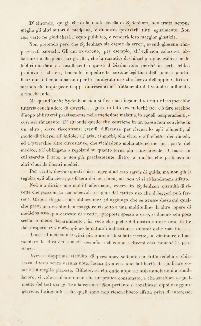 D’ altronde, quegli che in lai modo favella di Sydenham, non tratta neppur meglio gli altri autori di medicina, e dimostra sprezzarli tutti egualmente. Non così certo ne giudicherà 1’ equo pubblico, e renderà loro maggior giustizia. Non pretendo però che Sydenham sia esente da errori, avendogliene rim¬ proverati parecchi. Gli uni trovarono, per esempio, eh*1 egli non salassava ab¬ bastanza nella pleurisia ; gli altri, che la quantità di chinachina che esibiva nelle febbri quartane era insufficiente ; questi il biasimarono perchè in certe febbri proibiva i clisteri, temendo impedire la cozione legittima dell*' umore morbi- fico ; quelli il condannarono per lo smoderato uso che faceva dell’oppio ; altri sti¬ marono che impiegasse troppi rinfrescanti nel trattamento del vaiuolo confluente, e via dicendo. Ma quand’anche Sydenham non si fosse mai ingannato, non ne bisognerebbe tuttavia conchiudere di doveriosi seguire in tutto, essendoché per ciò fare sarebbe d’uopo abbattersi precisamente nelle medesime malattie, in eguali temperamenti, e così nel rimanente. D’ altronde quello che conviene in un paese non conviene in un altro , dove riscontrami grandi differenze per risguardo agli alimenti, al modo di vivere, all’ indole, all’ aria, ai morbi, alla virtù e all’ effetto dei rimedi, ed a parecchie altre circostanze, che richiedono molta attenzione per parte del medico, e 1’ obbligano a regolarsi su quanto torna più convenevole al paese in cui esercita l’arte, e non già precisamente dietro a quello che praticossi in altri climi da illustri medici. Per verità, devono questi chiari ingegni ad esso servir di guida, ma non già li seguirà egli alla cieca; profitterà dei loro lumi, ma non vi si abbandonerà affatto. Ned è a dirsi, come molti f affermano, esservi in Sydenham quantità di ri¬ cette che possono tornar nocevoli a cagion del cattivo uso che di leggeri può far¬ sene. Risposi diggià a tale obbiezione; ed aggiungo che se avesse dessa qui qual¬ che peso, ne avrebbe ben maggiore rispetto a una moltitudine di altre opere di medicina assa più caricate di ricette, proposte spesso a caso, o almeno con poca scelta e meno ò^cernimento ; in vece che quelle del nostro autore sono tratte dalla esperienza, e a^mpi0no le naturali indicazioni risultanti dalle malattie. Tocca al medico a stxvh-si più o meno di siffatte ricette, a diminuire od au¬ mentare le dosi dei rimedi, secondo richiedono i diversi casi, nonché la pru¬ denza. Àvevasi dapprima stabilito di presentare soltanto con tutta fedeltà e chia¬ rezza il testo senza veruna nota, lasciando a ciascuno la libertà di giudicare co¬ me a lui meglio piacesse. Riflettevasi che onde apporre utili annotazioni a simile lavoro, vi voleva niente meno che un pratico consumato, e che sarebbero, egual¬ mente del testo,soggette alla censura. Non pertanto si conchiuse' dipoi di aggiun- gervene, lusingandosi che quali spno non riescirebbero affatto prive d* interesse;