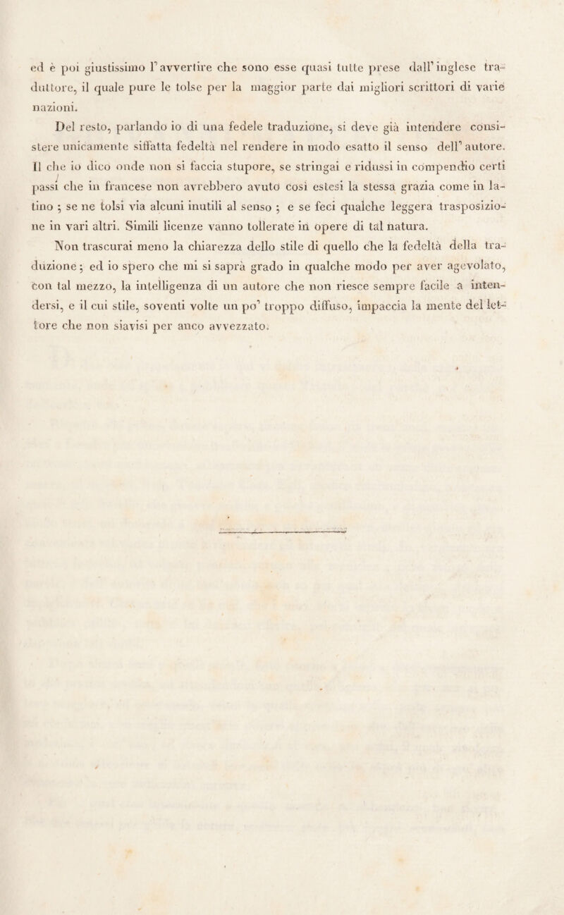 ed è poi giustissimo Tavvertire che sono esse quasi tutte prese dall’inglese tra¬ duttore, il quale pure le tolse per la maggior parte dai migliori scrittori di varie nazioni. Del resto, parlando io di una fedele traduzione, si deve già intendere consi¬ stere unicamente siffatta fedeltà nel rendere in modo esatto il senso dell’autore. Il che io dico onde non si faccia stupore, se stringai e ridussi in compendio certi passi che in francese non avrebbero avuto così estesi la stessa grazia come in la¬ tino ; se ne tolsi via alcuni inutili al senso ; e se feci qualche leggera trasposizio¬ ne in vari altri. Simili licenze vanno tollerate in opere di tal natura. Non trascurai meno la chiarezza dello stile di quello che la fedeltà della tra¬ duzione ; ed io spero che mi si saprà grado in qualche modo per aver agevolato, con tal mezzo, la intelligenza di un autore che non riesce sempre facile a inten¬ dersi, e il cui stile, soventi volte un po’ troppo diffuso, impaccia la mente del let¬ tore che non siavisi per anco avvezzato.