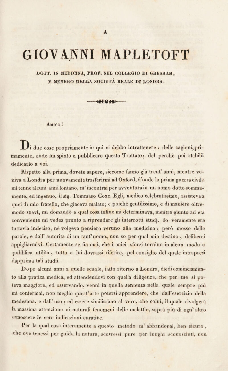 A GIOVANNI MAPLETOFT DOTT. IN MEDICINA, PROP. NEL COLLEGIO DI GRESHAM, E MEMBRO DELLA SOCIETÀ REALE DI LONDRA. ——= Amico ! Di due cose propriamente io qui vi debbo intrattenere : delle cagioni, pri¬ mamente, onde fui spinto a pubblicare questo Trattato ; del perchè poi stabilii dedicarlo a voi. Rispetto alla prima, dovete sapere, siccome fanno già trent’ anni, mentre ve¬ niva a Londra per nuovamente trasferirmi ad Oxford, d’onde la prima guerra civile mi tenne alcuni anni lontano, m’incontrai per avventura in un uomo dotto somma¬ mente, ed ingenuo, il sig. Tommaso Coxe. Egli, medico celebratissimo, assisteva a quei dì mio fratello, che giaceva malato; e poiché gentilissimo, e di maniere oltre¬ modo soavi, mi domandò a qual cosa infine mi determinava, mentre giunto ad età conveniente mi vedea pronto a riprendere gli interrotti studj. Io veramente era tuttavia indeciso, nè volgeva pensiero veruno alla medicina ; però mosso dalle parole, e dall’ autorità di un tant’ uomo, non so per qual mio destino , deliberai appigliarmivi. Certamente se fia mai, che i miei sforzi tornino in alcun modo a pubblica utilità , tutto a lui dovrassi riferire, pel consiglio del quale intrapresi dapprima tali studii. Dopo alcuni anni a quelle scuole, fatto ritorno a Londra, diedi cominciamene to alla pratica medica, ed attendendovi con quella diligenza, che per me si po¬ teva maggiore, ed osservando, venni in quella sentenza nella quale sempre più mi confermai, non meglio quest’arte potersi apprendere, che dall’esercizio della medesima, e dall’uso ; ed essere similissimo al vero, che colui, il quale rivolgerà la massima attenzione ai naturali fenomeni delle malattie, saprà più di ogn’ altro conoscere le vere indicazioni curative. Per la qual cosa interamente a questo metodo m’ abbandonai, ben sicuro , che ove tenessi per guida la natura, scorressi pure per luoghi sconosciuti, non