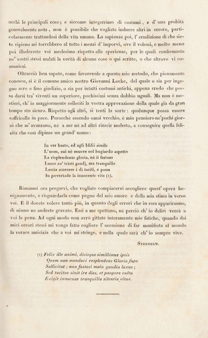 occhi le principali cose; e siccome integerrimo di costumi, e d’una probità generalmente nota , non è possibile che vogliate indurre altri in errore, parti¬ colarmente trattandosi della vita umana. La sapienza poi, f erudizione di che sie¬ te ripieno mi torrebbero al tutto i mezzi d’imporvi, ove il volessi, e molto meno poi illudereste voi medesimo rispetto alle sperienze, per le quali confermaste ne’ vostri stessi malati la verità di alcune cose o qui scritte, o che altrove vi co¬ municai. Oltracciò ben sapete, come favorevole a questo mio metodo, che pienamente conosce, si è il comune amico nostro Giovanni Locke, del quale o sia per inge¬ gno acre e fino giudizio, o sia per intatti costumi antichi, appena credo che pos¬ sa darsi tra’ viventi un superiore, pochissimi senza dubbio uguali. Ma non è me¬ stieri, di’ io maggiormente solleciti la vostra approvazione della quale già da gran tempo sto sicuro. Rispetto agli altri, si tenti la sorte : qualunque possa essere soffrirolla in pace. Perocché essendo ornai vecchio, è mio pensiero ne’pochi gior¬ ni che m’ avanzano, nè a me nè acl altri riuscir molesto, e conseguire quella feli¬ cità che così dipinse un grand’’ uomo : Ili ver beato, ed agli Iddii simile L’uom, cui nè muove col bugiardo aspetto La risplendente gloria, nè il fastoso Lusso co1 tristi gaudj, ma tranquillo Lascia scorrere i dì tacili, e passa In povertade la innocente vita (i). Rimatimi ora pregarvi, che vogliale compiacervi accogliere quest’ opera be¬ nignamente, e riguardarla come pegno del mio amore e della mia stima in verso voi. E il dovete volere tanto più, in quanto degli errori che in essa appariranno, di ni uno ne andrete gravato, Essi a me spettano, nè perciò eh’ io deliri verrà a voi la pena. Ad ogni modo non avrò gittate interamente mie fatiche, quando dai miei errori stessi mi venga fatto cogliere 1’ occasione di far manifesta al mondo la verace amicizia che a voi mi stringe, e nella quale sarà ch’io sempre viva. Sydenham. (i) Felix ille animi, divisque simillimus ipsis Quem non mendaci resplendens Gloria fugo Sollicitat ; non fastosi mala gaudia luxus ; Sed tacitos sinit ire dies, et paupere cultu Ea cigit innocuae tranquilla silcntia vitae.