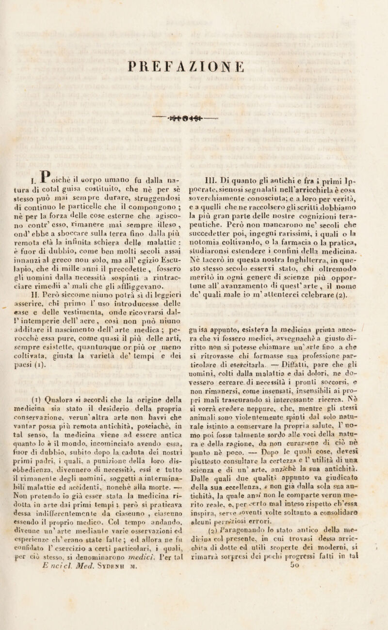 PREFAZIONE —- I. 1 oichè il uorpo umano fu dalla na¬ tura di cotal guisa costituito, che nè per sé stesso può mai sempre durare, struggendosi di continuo le particelle che il compongono ; nè per la forza delle cose esterne che agisco¬ no contr’esso, rimanere mai sempre illeso, ond1 ebbe a sboccare sulla terra fino dalla più remota età la infinita schiera delle malattie : è fuor di dubbio, come ben molti secoli assai innanzi al greco non solo, ma all’egizio Escu- lapio, che di mille anni il precedette , fossero gli uomini dalla necessità sospinti a rintrac¬ ciare rimedii a’ mali che gli affliggevano. II. Però siccome niuno potrà sì di leggieri asserire, chi primo 1’ uso introducesse delle «rase e delle vestimenta, onde ricovrarsi dal¬ l’intemperie dell’aere , così non può niuno additare il nascimento dell’arte medica; pe¬ rocché essa pure, come quasi il più delle arti, sempre esistette, quantunque or più or meno coltivata, giusta la varietà de’ tempi e dei paesi (1). (i) Qualora si accordi che la origine della medicina sia stato il desiderio della propria conservazione, verun'altra arte non havvi che vantar possa più remota antichità, posciachè, in tal senso, la medicina viene ad essere antica quanto lo è il mondo, incominciato avendo essa, fuor di dubbio, subito dopo la caduta dei nostri primi padri, i quali, a punizione della loro dis¬ obbedienza, divennero di necessità, essi e lutto il rimanente degli uomini, soggetti a intermina¬ bili malattie ed accidenti, nonché alla morte. —~ Non pretendo io già esser stata la medicina ri¬ dotta in arte dai primi tempi ; però si praticava dessa indifferentemente da ciascuno , ciascuno essendo il proprio medico. Col tempo andando, divenne un’arte mediante varie osservazioni ed esperienze eh’erano state falle; ed allora ne fu confhlat;,) p esercizio a certi particolari, i quali, por ciò stesso, si denominarono medici. Ter tal Encicl, Med. Sydcnh ih. III. Di quanto gli antichi e fra 1 primi Ip- pocrate,sienosi segnalali nelfarricchirla è cosa soverchiamente conosciuta; e a loro per verità, e a quelli che ne raccolsero gli scritti dobbiamo la più gran parte delle nostre cognizioni tera¬ peutiche. Però non mancarono ne’ secoli che succedetter poi, ingegni rarissimi, i quali o la notomia coltivando, o la farmacia o la pratica, sludiaronsi estendere i confini della medicina. Nè lacerò in questa nostra Inghilterra, in que¬ sto stesso secolo esservi stato, chi ollremodo meritò in ogni genere di scienze più oppor¬ tune all’avanzamento di quest’arte, il nome de’ quali male io m’ attenterei celebrare (2). guisa appunto, esìsteva la medicina prima anco¬ ra che vi fossero medici, avvegnaché a giusto di¬ ritto non si potesse chiamare un’.irte fino a che si ritrovasse chi formasse sua professione par¬ ticolare di esercitarla. —- Pitfatii, pare che gli uomini, colti dalla malattia e dai dolori, ne do¬ vessero cercare di necessità i pronti soccorsi, e non rimanersi, come insensati, insensibili ai pro¬ pri mali trascurando sì interessante ricerca. Nè si vorrà credere neppure, che, mentre gli stessi animali sono violentemente spinti dal solo natu¬ rale istinto a conservare la propria salute, 1’ uo¬ mo poi fosse talmente sordo alle voci della natu¬ ra e della ragione, da non curarsene di ciò nè punto nè poco. — Dopo le quali cose, devesi piuttosto consultare la certezza e 1’ utilità di una scienza e di un1 arte, anziché la sua antichità. Dalle quali due qualità appunto va giudicato della sua eccellenza, e non già dalla sola sua an¬ tichità, la quale an« non le comparte verun me¬ rito reale, e, per eerto mal inteso rispetto offessa inspira, serve soventi volte soltanto a consolidar© alcuni perrw'ziosi errori. (2) Paragonando lo stalo aulico della me¬ dicina col presente, in cui trovasi déssa artic- cJù'.a di dotte ed utili scoperte dei moderni, si rimarrà sorpresi dei pochi progressi fatti in tal ho