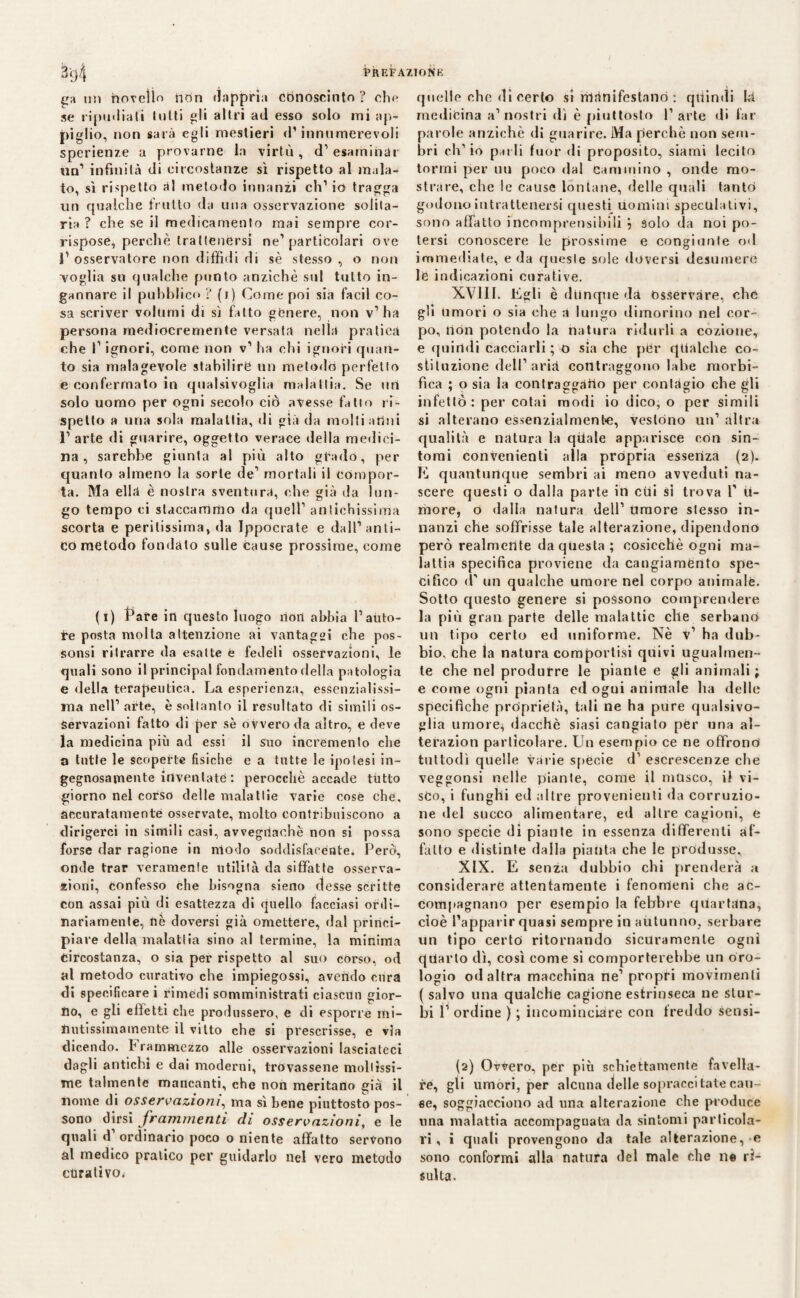 t'a un novello nòn dapprìa cbnoscinto ? ohe se ripudiati tutti gli altri ad esso solo ini ap¬ piglio, non sarà egli mestieri d’innumerevoli sperienze a provarne la virtù, d’esaminar un’ infinità di circostanze sì rispetto al mala¬ to, sì rispetto ài metodo innanzi eh’ io tragga un qualche frutto da una osservazione solita¬ ria ? che se il medicamento mai sempre cor¬ rispose, perchè trattenersi ne’particolari ove 1’ osservatore non diffidi di sè stesso , o non •voglia su qualche punto anziché sul tutto in¬ gannare il pubblico ? (i) Come poi sia facil co¬ sa scriver volumi di sì fatto genere, non v’ha persona mediocremente versata nella pratica che l’ignori, come non v’ ha chi ignori quan¬ to sia malagevole stabilire un metodo perfetto e confermato in qualsivoglia malattia. Se uri solo uomo per ogni secolo ciò avesse fatto ri¬ spetto a una sola malattia, di già da molti attui 1’ arte di guarire, oggetto verace della medici¬ na , sarebbe giunta al più alto grado, per quanto almeno la sorte de’ mortali il compor¬ ta. Ma ella è nostra sventura, che già da lun¬ go tempo ci staccammo «la quell’ antichissima scorta e peritissima, da Ippocrate e dall’anti¬ co metodo fondato sulle cause prossime, come (i) Fate in questo luogo non abbia l’auto¬ re posta molta attenzione ai vantaggi che pos- sonsi ritrarre da esatte é fedéli osservazioni, le quali sono il principal fondamento della patologia e della terapeutica. La esperienza, essenzialissi¬ ma nell’ arte, è soltanto il resultato di simili os¬ servazioni fatto di per sè ovvero da altro, e deve la medicina più ad essi il suo incremento che a tutte le scopette fisiche e a tutte le ipotesi in¬ gegnosamente inventate : perocché accade tutto giorno nel corso delle malattie varie cose che, accuratamente osservate, molto contribuiscono a dirigerci in simili casi, avvegnaché non si possa forse dar ragione in modo soddisfacente. Però, onde trar veramente utilità da siffatte osserva¬ zioni, confesso che bisogna sieno desse scritte con assai più di esattezza di quello facciasi ordi¬ nariamente, nè doversi già omettere, dal princi¬ piare della malattia sino al termine, la minima circostanza, o sia per rispetto al suo còrso, od al metodo curativo che impiegossi, avendo cura di specificare i rimedi somministrati ciascun gior¬ no, e gli effetti clie produssero, e di esporre mi- nutissimamente il vitto che si prescrisse, e via dicendo, frammezzo alle osservazioni lasciateci dagli antichi e dai moderni, trovassene mollissi¬ me talmente mancanti, che non meritano già il nome di osservazioni, ma sì bene piuttosto pos¬ sono dirsi frammenti di osservazioni, e le quali d’ordinario poco o niente affatto servono al medico pratico per guidarlo nel vero metodo curativo^ quelle che di certo si rilànifestanò : quindi là medicina a’nostri dì è piuttosto l’arte di far parole anziché di guarire. Ma perchè non sem¬ bri ch’io parli fuor di proposito, siami lecito tornii per un poco dal Cammino , onde mo¬ strare, che le cause lontane, delle quali tanto godono intrattenersi questi uomini speculativi, sono affatto incomprensibili } solo da noi po¬ tersi conoscere le prossime e congiunte od immediate, e da queste sole doversi desumere le indicazioni curative. XVIII. Egli è dunque da osservare, che gli umori o sia che a lungo dimorino nel cor¬ po, ilón potendo la natura ridurli a cozione, e quindi cacciarli ; o sia che per qualche co¬ stituzione dell’ arià contraggono labe morbi- fica ; o sia la contraggano per contàgio che gli infettò: per cotai modi io dico, o per simili si alterano essenzialmente, vestono un’ altra qualità e natura la quale apparisce con sin¬ tomi convenienti alla pròpria essenza (2). E quantunque sembri ai meno avveduti na¬ scere questi o dalla parte in cui sì trova 1’ 11- more, ò dalla natura dell’ Umore stesso in¬ nanzi che soffrisse tale alterazione, dipendono però realmente da questa ; cosicché ogni ma¬ lattia specifica proviene da cangiaménto spe¬ cifico d' un qualche umore nel corpo animale. Sotto questo genere si possono comprendere la più gran parte delle malattie che serbano un tipo certo ed uniforme. Nè v’ ha dub¬ bio, che la natura comportisi quivi ugualmen¬ te che nel produrre le piante e gli animali; e come ogni pianta ed ogni animale ha delle specifiche proprietà, tali ne ha pure qualsivo¬ glia umore, dacché siasi cangiato per una al- terazion particolare. Un esempio ce ne offrono tuttodì quelle vàrie specie d’ escrescenze che veggonsi nelle piante, come il musco, il vi- sco, i fu Ughi ed altre provenienti da corruzio¬ ne del succo alimentare, ed altre cagioni, e sono specie di piante in essenza differenti af¬ fatto e distinte dalla pianta che le produsse. XIX. E senza dubbio chi prenderà a considerare attentamente i fenomeni che ac¬ compagnano per esempio la febbre quartana, cioè l’apparir quasi sempre in autunno, serbare un tipo certò ritornando sicuramente ogni quarto dì, così come si comporterebbe un oro¬ logio od altra macchina ne’ propri movimenti ( salvo una qualche cagione estrinseca ne stur¬ bi V ordine ) ; incominciare con freddo sensi- fa) Ovvero, per più schiettamente favella¬ re, gli umori, per alcuna delle sopraccitate can¬ ee, soggiacciono ad una alterazione che produce una malattia accompagnata da sintomi particola¬ ri, i quali provengono da tale alterazione, e sono conformi alla natura del male che ne ri¬ sulta.