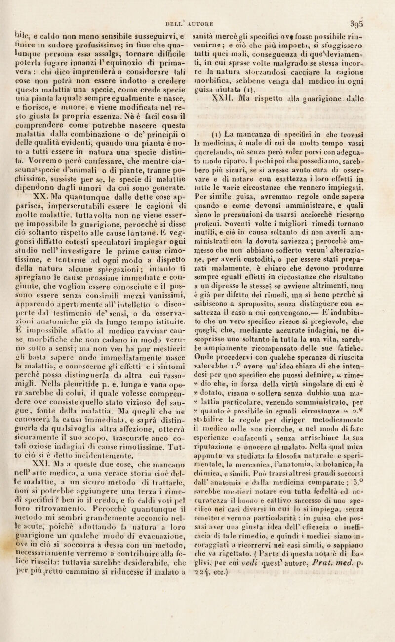 ^Mle, e caldo non meno sensibile susseguirvi, e ùnire in sudore profusissimo; in fine che qua¬ lunque persona essa assalga, tornare difficile poterla fugare innanzi l1 equinozio di prima¬ vera : chi dico imprenderà a considerare tali cose non potrà non essere indotto a credere questa malattia una specie, come crede specie una pianta laquale sempre egualmente e nasce, e fiorisce, e muore, e viene modificata nel re¬ sto giusta la propria essenza. Nè è facil cosa il comprendere come potrebbe nascere questa malattia dalla combinazione o de1 principii o delle qualità evidenti, quando una pianta è no¬ lo a tutti essere in natura una specie distin¬ ta. Vorremo però confessare, che mentre cia- scuna'specie d’animali o di piante, tranne po¬ chissime, sussiste per se. le specie di malattie dipendono dagli umori da cui sono generate. XX. Ma quantunque dalle dette cose ap¬ parisca, imperscrutabili essere le cagioni di molte malattie, tutlavolta non ne viene esser¬ ne impossibile la guarigione, perocché si disse ciò soltanto rispetto alle cause lontane, li veg- gonsi diffatto cotesti speculatori impiegar ogni studio nell1 investigare le prime cause rimo- tissime, e tentarne ad ogni modo a dispetto della natura alcune spiegazioni ; intanto ti spregiano le cause prossime immediate e con¬ giunte, che voglion essere conosciute e il pos¬ sono essere senza consimili mezzi vanissimi, «apparendo apertamente all’intelletto o disco¬ perte dal testimonio de1 sensi, o da osserva¬ zioni anatomiche già da lungo tempo istituite. Ili impossibile affatto al medico ravvisar cau¬ se morbifìche che non cadano in modo veru¬ no sotto a sensi; ma non ven ha pur mestieri: eli basta sapere onde immediatamente nasce la malattia, c conoscerne gli effetti e i sintomi perchè possa distinguerla da altra cui rasso¬ migli. Nella pleuritide p. e. lunga e vana ope¬ ra sarebbe di colui, il quale volesse compren¬ dere ove consiste quello stato vizioso del san¬ gue, fonte della malattia. Ma quegli che ne conoscerà la causa immediata, e saprà distin¬ guerla da qualsivoglia altra affezione, otterrà sicuramente il suo scopo, trascurate anco co¬ tali oziose indagini di cause rimotissime. Tut¬ to ciò si è detto incidentemente. XXI. Ma a queste due cose, che mancano nell’arte medica, a una verace storia cioè del¬ le malattie, a un sicuro metodo «li trattarle, non si potrebbe aggiungere una terza i rime¬ di specifici ? ben io il credo, e fo caldi voti pel loro ritrovamento. Perocché quantunque il metodo mi sembri grandemente acconcio nel¬ le acute, poiché adottando la natura a loro guarigione un qualche modo di evacuazione, ove in ciò si soccorra a dessa con un metodo, necessariamente verremo a contribuire alla fe¬ lice riuscita: tuttavia sarebbe desiderabile, che per piùjrètto cammino si riducesse il malato a sanità mercè gli specifici ovf fosse possibile rin¬ venirne; e ciò che più importa, si sfuggissero tutti quei mali, conseguenza di queVleviamen-r ti, in cui spesse volte malgrado se stessa incor¬ re la natura sforzandosi cacciare la cagione morbifica, sebbene venga dal medico in ogni guisa aiutata (i), XXII. Ma rispetto alla guarigione dalle (i) La mancanza di specifici in che trovasi la medicina, è male di cui da molto tempo vassi querelando, nè senza però voler porvi con adegua¬ to modo riparo. I pochi poi che possediamo, sareb¬ bero più sicuri, se si avesse avuto cura di osser¬ vare e di notare con esattezza i loro effetti in tutte le varie circostanze che vennero impiegati. Per simile guisa, avremmo regole onde sapere quando e come devonsi amministrare, e quali signo le precauzioni da usarsi acciocché riescano proficui. Soventi volte i migliori rimedi tornano inutili, e ciò in causa soltanto di flou averli am¬ ministrati con la dovuta saviezza ; perocché am¬ messo che non abbiano sofferto verun1 alterazio¬ ne, per averli custoditi, o per essere stati prepa¬ rati malamente, è chiaro che devono produrre sempre eguali effetti in circostanze che risultano a un dipresso le stesse? se avviene altrimenti, noa è già per difetto, dei rimedi, ma sì bene perchè si esibiscono a sproposito, senza distinguere con e- sattezza il caso a cui convengono.— L'indubita¬ to che un vero specifico riesce sì pregievole, che quegli, che, mediante accurate indagini, ne di¬ scoprisse uno soltanto in tutta la sua vita, sareb¬ be ampiamente ricompensato delle sue fatiche. Onde procedervi con qualche speranza di riuscita vaierebbe i,° avere un’idea chiara di che inten- desi per uno specifico che puossi definire, u rime- « dio che, in forza della virtù singolare di cui è « dotalo, risana o solleva senza dubbio una ma- ” latlia particolare, venendo somministrato, per ìi quanto è possibile in eguali circostanze r» 2.p staffilile le regole per diriger metodicamente il medico nelle sue ricerche, e nel modo di fare esperienze confacenti , senza arrischiare la sua riputazione e nuocere al malato. Nella qual mira appunto va studiata la filosofia naturale e speri¬ mentale, la meccanica, l’anatomia, la botanica, la chimica, esimili. Può trarsi altresì grandi soccorsi dall1 anatomia e dalla medicina comparate ; 3.° sarebbe mestieri notare cou tutta fedeltà ed ac¬ curatezza il buono e cattivo successo di uno spe¬ cifico nei casi diversi in cui lo si impiega, senza omettere veruna particolarità : in guisa che pos¬ sasi aver una giusta i«lea dell1 efficacia o ineffi¬ cacia di tale rimedio, e quindi i medici siano in¬ coraggiati a ricorrervi nei casi simili, o sappiano die va rigettato. ( Parte di questa nota è di Ba- gli vi, per cui vedi quest'autore, Prat. metl. p. 22/j, ecc.)