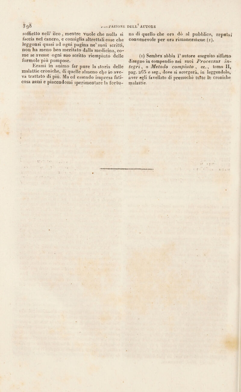 3 9& FAZIO NE soffietto nell1 ileo , mentre vuole che nulla si faccia nel cancro, e consiglia altrettali cose che leggonsi quasi ad ogni pagina ne1 suoi scritti, non ha meno ben meritato dalla medicina, co¬ me se avesse ogni suo scritto riempiuto delle formole più pompose. forami in animo far pure la storia delle malattie croniche, di quelle almeno clje io ave¬ va trattato di più. Ma ed essendo impresa fati¬ cosa assai e piacendomi sperimentare la fortu- dell’autore na di quello che ora dò al pubblico, reputai convenevole per ora rimanermene (i). (i) Sembra abbia l’autore eseguito siffatto disegno in compendio nei suoi Processus in¬ tegri , o Metodo compiuto , ec., tomo II, pag. 265 e seg., dove si scorgerà, in leggendolo, aver egli favellato di pressoché tutte le croniche malattie. \* f ?