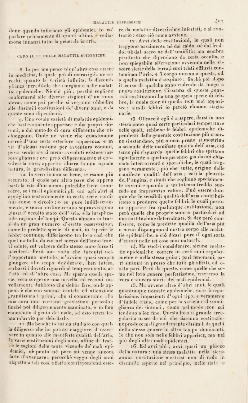 MALATTIE dono quando infuriano gli epidemici, lo vo’ parlare primamente di qmsti ultimi,, e vedia¬ mone innanzi, tutto la generale istoria. CArO II. - DELLE MALATTIE EPIDEMICHE. 8. Io per me penso niun1 altra cosa essere in medicina, la quale più di meraviglia ne ar¬ rechi, quanto la varietà infinita, la dissomi¬ glianza incredibile che scorgiamo nelle malat¬ tie epidemiche. Nè ciò più , perchè sogliano conformarsi alle diverse stagioni d1 un anno stesso, come poi perchè si veggono obbedire alle dissimili costituzioni de1 diversi anni, e da queste sono dipendenti. q. Una colale varietà di malattie epidemi¬ che baslevolmenle apparisce e dai propri sin¬ tomi, e dal metodo di cura differente che ri¬ chieggono. Onde ne viene che quantunque mercè d’ una certa esteriore apparenza, e in via d’ alcuni sintomi per avventura comuni, possa sembrare ai meno avveduti esistere ras¬ somiglianza ; ove però diligentemente si con¬ sideri la cosa, apparirà chiara la non uguale natura, la grandissima differenza. 10. In vero io non so bene, se esame più accurato, al quale per altro pare che appena basti la vita d’un uomo, potrebbe farne cono¬ scere, se i mali epidemici gli uni agli altri si a ppiglino costantemente incerta serie conti¬ nua come a circolo ; o se pure indifferente¬ mente, e senza ordine veruno sopravvengono giusta 1’ occulto stato dell'1 aria, e la inesplica¬ bile ragione de1 tempi. Questo almeno io tras¬ si da un gran numero d’esatte osservazioni, come le predette specie di mali, in ispeci-e le febbri continue, differiscono tra loro così che quel metodo, da cui nel mezzo dell’anno trae¬ vi salute, sul volgere dello stesso anno forse li ucciderà. Però una volta che incontri nel- 1’ opportuno metodo, m’avvien quasi sempre giungere allo scopo desiderato, ben inteso, serbarsi i dovuti riguardi al temperamento, al- 1’età ed all’altre cose, Ma spenta quella spe¬ cie, ecco sorgerne una novella, ed eccomi no¬ vellamente dubbioso che debba fare; onde ap¬ pena è che con somma cautela cd attenzione grandissima i primi, che si commettono alla mia cura non corrano gravissimo pericolo ; finché poi diligentemente esaminato, e in fine conosciuto il genio del male, ad esso senza te¬ ina'm’avvio per debellarlo. 11. Ma benché io mi sia studiato con quel¬ la diligenza che ho potuto maggiore, d’osser¬ vare in quanto alle manifeste qualità dell’aria, le varie costituzioni degli anni, affine di trar¬ re le cagioni delle tante vicende de’ mali epi¬ demici, nè punto nè poco mi venne ancora fatto d’avanzare ; perocché veggo degli anni iispetlo a tali cose affatto corrispondenti esse- Et'IDEMlCHE q<> re da malattie diversissime infestati, e al con¬ trario : ecco ciò come avviene. 12. Avvi delle costituzioni, le quali non traggono nascimento nè dai caldo nè dal fred¬ do, nè dal secco nè dall’umidità ; ma sembra piuttosto che dipendano da certa occulta, e non spiegabile alterazione avvenuta nelle vi¬ scere stesse della ierra;i suoi tristi effluvii con¬ taminali l’aria, e ’1 corpo umano a questa, od a quella malattia è sospinto ; finché poi dopo il corso di qualche anno cedendo dà luogo a nuova costituzione. Ciascuna di queste gene¬ rali costituzioni ha una propria specie di feb¬ bre, la quale fuor di quella non mai appari¬ sce ; simili febbri io perciò chiamo stazio¬ narie. 13. Oltracciò egli è a sapere, darsi in uno stesso anno quasi certe particolari temperature nelle quali, sebbene le febbri epidemiche di¬ pendenti dalla generale costituzione più o me¬ no si estendano, più o men presto si mostrino a seconda delle manifeste qualità dell aria, ciò tanto più risguarda quelle febbri che spettano ugualmente a qualunque anno già da noi chia¬ mate intercorrenti o sporadiche, le quali trag¬ gano veramente, più che tutte, origine dalle manifeste qualità dell’aria; cosila pleuviti- de, 1’ angina, e simili che sogliono specialmen¬ te avvenire quando a un intenso freddo suc¬ cede un improvviso calore. Può essere dun¬ que che le sensibili qualità dell’aria contribui¬ scano a produrre quelle febbri, le quali posso¬ no apparire fra qualunque costituzione, non però quelle che proprie sono e particolari ad una costituzione determinata. Si dee però con¬ fessare, come le predetie qualità dell’aria più o meno dispongono il nostro corpo alle malat¬ tie epidemiche, e ciò dicasi pure d’ ogni sorta d’errori nelle sei cose non naturali. x[\. Ma vuoisi considerare, alcune malat¬ tie epidemiche correre in certi anni regolar¬ mente e nella stessa guisa ; pari fenomeni, pa¬ ri sintomi in presso che tutti gli affètti, ed e- silo pari. Però da queste, come quelle che so¬ no nel loro genere perfettissime, trarremo la vera e sincera storia dei mali epidemici. 15. Ma avvene altre d’altri anni, le quali quantunque nomate epidemiche, soi o irrego¬ larissime, impazienti d1 ogni tipo, e veramente d’indole trista, come per la varietà e- dissomi¬ glianza dei sintomi , come pel modo con cui tendono a lor fine. Questa lotosi grande irre¬ golarità nasce da ciò che ciascuna costituzio¬ ne produce mali grandemente dissimili da quelli dello stesso genere in altro tempo dominanti, lo che non solo nelle febbri apparisce, ma ne! più degli altri mali epidemici. 16. Ed avvi più ; avvi quasi un giuoco della natura : una stessa malattia nella slessa annua costituzione mostrasi non di rado in dissimile aspetto nel principio, nello stai e