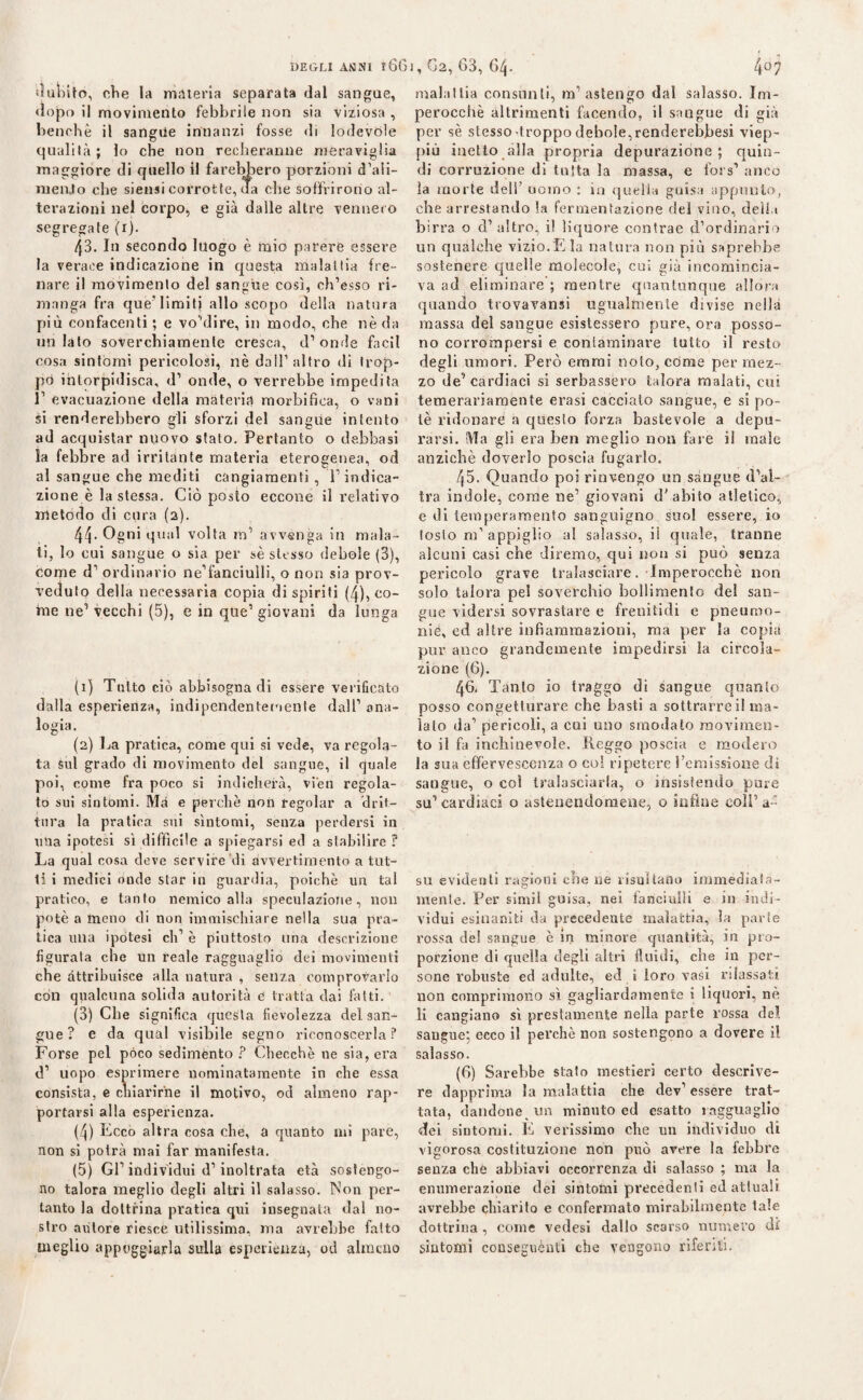 DEGLI ANNI 166 I , G2, 63, GZ|. «luìoito, clie la materia separata dal sangue, dopo il movimento febbrile non sia viziosa , benché il sangue innanzi fosse di lodevole o qualità; lo che non reeheranne meraviglia maggiore di quello il farebbero porzioni d’aìi- menjto che siensi corrotte, da che soffrirono al¬ terazioni nel corpo, e già dalle altre vennero segregate (i). 43. In secondo luogo è mio parere essere la verace indicazione in questa malattia fre¬ nare il movimento del sangue così, ch’ésso ri¬ manga fra que'limiti allo scopo della natura più confacenti ; e vo’dire, in modo, che nè da un lato soverchiamente cresca, d’onde facìl cosa sintomi pericolosi, nè dall’altro di trop¬ po intorpidisca, d’ onde, o verrebbe impedita 1’ evacuazione della materia morbifìea, o vani si renderebbero gli sforzi del sangue intento ad acquistar nuovo stato. Pertanto o debhasi la febbre ad irritante materia eterogenea, od al sangue che mediti cangiamenti, l’indica¬ zione è la stessa. Ciò posto eccone il relativo metodo di cura (2). 44. Ogni qual volta m’ avvenga in mala¬ ti, lo cui sangue o sia per sè stesso debole (3), come d1 2 3 4 5 ordinario ne1 fanciulli, o non sia prov¬ veduto della necessaria copia di spiriti (4), co¬ me ne’ vecchi (5), e in que1 giovani da lunga (1) Tutto ciò abbisogna di essere verificato dalla esperienza, indipendentemente dall1 ana¬ logia. (2) La pratica, come qui si vede, va regola¬ ta sul grado di movimento del sangue, il quale poi, come fra poco si indicherà, vien regola¬ to sui sintomi. Ma e perchè non regolar a drif- tnra la pratica sui sìntomi, senza perdersi in una ipotesi sì diffìcile a spiegarsi ed a stabilire ? La qual cosa deve servire di avvertimento a tut¬ ti i medici oude star in guardia, poiché un tal pratico, e tanto nemico alla speculazione, non potè a meno di non immischiare nella sua pra¬ tica una ipòtesi eh’ è piuttosto una descrizione figurata che un reale ragguaglio dei movimenti che attribuisce alla natura , senza comprovarlo con qualcuna solida autorità e tratta dai fatti. (3) Che significa questa fievolezza del san¬ gue ? e da qual visibile segno riconoscerla? Forse pel pòco sedimento ? Checche ne sia, era d1 uopo esprimere nominatamente in che essa consista, e chiarirne il motivo, od almeno rap¬ portarsi alla esperienza. (4) Ecco altra cosa che, a quanto ini pare, non si potrà mai far manifesta. (5) Gl’individui d1 inoltrata età sostengo¬ no talora meglio degli altri il salasso. Non per¬ tanto la dottrina pratica qui insegnata dal no¬ stro autore riesce utilissima, ma avrebbe fatto meglio appoggiarla sulla esperienza, od almeno 407 malattia consunti, m’astengo dal salasso. Im¬ perocché altrimenti facendo, il sangue di già per sè slesso'troppodebole,renderebbesi viep¬ più inetto alla propria depurazione; quin¬ di corruzione di tutta la massa, e fors1 anco la morte dell’ uomo : in quella guisa appunto, che arrestando la fermentazione del vino, della birra o d’altro, il liquore contrae d’ordinario un qualche vizio.E la natura non più saprebbe sostenere quelle molecole, cui già incomincia¬ va ad eliminare ; mentre quantunque allora quando trovavansi ugualmente divise nella massa del sangue esistessero pure, ora posso¬ no corrompersi e contaminare tutto il resto degli umori. Però eremi noto, còme per mez¬ zo de1 cardiaci si serbassero talora malati, cui temerariamente erasi cacciato sangue, e si po¬ tè ridonare a questo forza bastevole a depu¬ rarsi. Ma gli era ben meglio non fare il male anziché doverlo poscia fugarlo. 45. Quando poi rinvengo un sangue d’al¬ tra indole, come ne’ giovani d'abito atletico, e di temperamento sanguigno suo! essere, io tosto m’appiglio al salasso, il quale, tranne alcuni casi che diremo, qui non si può senza pericolo grave tralasciare. Imperocché non solo talora pel soverchio bollimento del san¬ gue ridersi sovrastare e frenitidì e pneumo- nie, ed altre infiammazioni, ma per la copia pur anco grandemente impedirsi la circola¬ zione (6). 46. Tanto io traggo di sangue quanto posso congetturare che basti a sottrarrei! ma¬ ialo da’ pericoli, a cui uno smodato movimen¬ to il hi inchinevole. Reggo poscia e modero la sua effervescenza o col ripetere l’emissione di sangue, o col tralasciarla, o insistendo pine su1 cardiaci o astenendomene, o infine coli’ a= su evidenti ragioni elle ne risultano immediata- menle. Per simil guisa, nei fanciulli e in indi¬ vidui esinaniti da precedente malattia, la parie rossa del sangue è in minore quantità, in pio- porzione di quella degli altri fluidi, che in per¬ sone robuste ed adulte, ed i loro vasi rilassati, non comprimono sì gagliardamente i liquori, nè li cangiano sì prestamente nella parte rossa del sangue; ecco il perchè non sostengono a dovere il salasso. (6) Sarebbe stato mestieri certo descrive¬ re dapprima la malattia che dev’essere trat¬ tata, dandone un minuto ed esatto ragguaglio dei sintomi. E verissimo che un individuo di vigorosa costituzione non può avere la febbre senza che abbiavi occorrenza di salasso ; ma la enumerazione dei sintomi precedenti ed attuali avrebbe chiarito e confermato mirabilmente tale dottrina , come vedesi dallo scarso numero di' sintomi conseguènti che vengono riferiti.