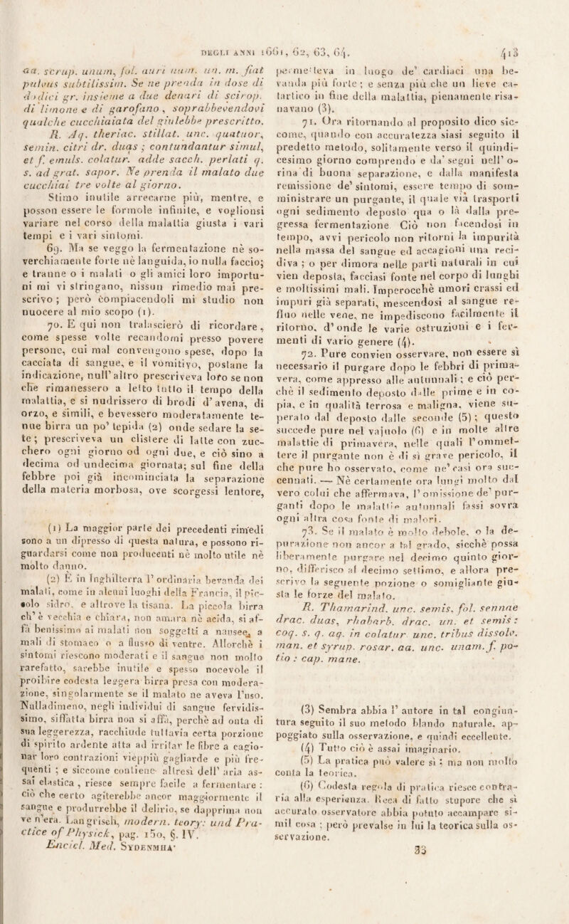 <*a. scrii]), unum, fai. min nani. un. ni. fiat puhms subtilissim. Se ne prenda in dose di dodici gr. insieme a. due denari di scirop. di limone e di garofano , soprabbevendovi qualche cucchiaiata del giulebbe prescritto. R. ,4q. theriac. stillat. unc. quatuor, semiti, citri dr. duas ; contundantur simul, et f. emuls. colatur. adde sacc/i. periati q. s. ad grat. sapor. Ne prenda il malato due cucchiai tre volte al giorno. Stimo inutile arrecarne più, mentre, e possoti essere le forinole infinite, e voglionsi variare nel corso della malattia giusta i vari tempi e i vari sintomi. 69. Ma se veggo la fermentazione nè so¬ verchiamente forte nè languida, io nulla faccio; e tranne o i malati o gli amici loro importu¬ ni mi vi stringano, nissun rimedio mai pre¬ scrivo ; però Compiacendoli mi studio non nuocere al mio scopo (1). 70. E qui non tralascierò di ricordare, come spesse volte recandomi presso povere persone, cui mal convengono spese, dopo la cacciata di sangue, e il vomitivo, postane la indicazione, nuli1 altro prescriveva loro se non cRe rimanessero a letto tulio il tempo della malattia, e si nudrissero di brodi d’avena, di orzo, e simili, e bevessero moderatamente te¬ nne birra un po’ lepida (2) onde sedare la se¬ te ; prescriveva un clistere di latte con zuc¬ chero ogni giorno od ogni due, e ciò sino a decima od undecima giornata; sul fine della febbre poi già incominciata la separazione della materia morbosa, ove scorgessi lentore, (1 ) La maggior parie dei precedenti rimedi sono a un dipresso di questa natura, e possono ri¬ guardarsi come non producenti nè molto utile nè molto danno. (2) E in Inghilterra F ordinària bevanda dei malati, come in alcuni luoghi della Francia, i! pic¬ colo sidro, e altrove la tisana. La piccola birra eh1 è vecchia e chiara, non amara nè acida, si af¬ fa benissimo ai malati non soggetti a nausee^ a mali di stomaco o a Ansio di ventre. Allorché i sintomi riescono moderati e il sangue non molto rarefatto, sarebbe inutile e spesso nocevole il proibire codesta leggera birra presa con modera¬ zione, singolarmente se il malato ne aveva Fuso. Nulladimeno, negli individui di sangue fervidis¬ simo, siffatta birra non si alfa, perchè ad onta di sua leggerezza, racchiude tuttavia certa porzione di spirito ardente aita ad irritar le fibre a cagio¬ nar loro contrazioni vieppiù gagliarde e più fre¬ quenti ; e siccome contiene- altresì dell1 aria as¬ sai elastica, riesce sempre facile a fermentare: ciò che certo agiterebbe ancor maggiormente il sangue e produrrebbe il delirio, se dapprima non ve n era. Langfisch, modem, tcory: u/id Pra- dice of Physick, pag. i5o, §. IV. Ejic/cÌ. Med. Sydenmiia- permei leva in luogo de1 cardiaci una be¬ vanda più forte; e senza più che un lieve ca¬ tartico in fine della malattia, pienamente risa¬ navano (3). 71. Ora ritornando al proposito dico sic¬ come, quando con accuratezza siasi seguito il predetto metodo, solitamente verso il quindi¬ cesimo giorno comprendo e da’segui nell1 o- rina di buona separazione, e dalla manifesta remissione de’sintomi, essere tempo di som¬ ministrare un purgante, il quale via trasporti ogni sedimento deposto qua o là dalla pre¬ gressa fermentazione Ciò non facendosi in tempo, avvi pericolo non ritorni la impurità nella massa del sangue ed accagioni una reci¬ diva ; o per dimora nelle parti naturali in cui vien deposla, facciasi fonte nel corpo di lunghi e moltissimi mali. Imperocché umori crassi ed impuri già separati, mescendosi al sangue re¬ fluo nelle vene, ne impediscono facilmente il ritorno, d’onde le varie ostruzioni e i fer¬ menti di vario genere (4). 72. Pure convien osservare, non essere sì necessario il purgare dopo le febbri di prima¬ vera, come appresso alle autunnali ; e ciò per¬ chè il sedimento deposto d die prime e iti co¬ pia, c in qualità terrosa e maligna, viene su¬ peralo dal deposto dalle seconde (5); questo succede pure nel vajuolo (fi) e in molte all re malattie di primavera, nelle quali Fonmiet- tere il purgante non è di si grave pericolo, il che pure ho osservato, come ne’rasi ora suc- cennati. — Nè certamenle ora lungi molto dal vero colui che affermava, I1 omissione de pur¬ ganti dopo le malati'*» autunnali fassi sovra ogni altra eosj fonte di malori. 73. Se il malato è molto debole, o la de¬ purazione non ancor a tal grado, sicché possa liberamente purgare nei decimo quinto gior¬ no, differisco a! decimo setiimo, e allora pre¬ scrivo la seguente pozione o somigliante giu¬ sta le forze del malato. R. Thamarind. unc. semis, fol. semine drac. duas, rhaharb. drac. un. et semis; coq. s. q. aq. in colatur unc. tribus dissole, man. et syrup. rasar, aa. unc. unam. f. pa¬ tio : cap. mane. (3) Sembra abbia F autore in tal congiun¬ tura seguito il suo metodo blando naturale, ap~ poggiato sulla osservazione, e quindi eccellente. (4) butto cioè assai imaginario. (5) La pratica può valere sì ; ma non molto conta la teorica. (fi) Codesta regola di pratica riesce contra¬ ria alla esperienza, ficca di fallo stupore che sì accurato osservatore abbia potuto accampare si- mil cosa ; però prevalse in lui la teorica sulla os¬ servazione.