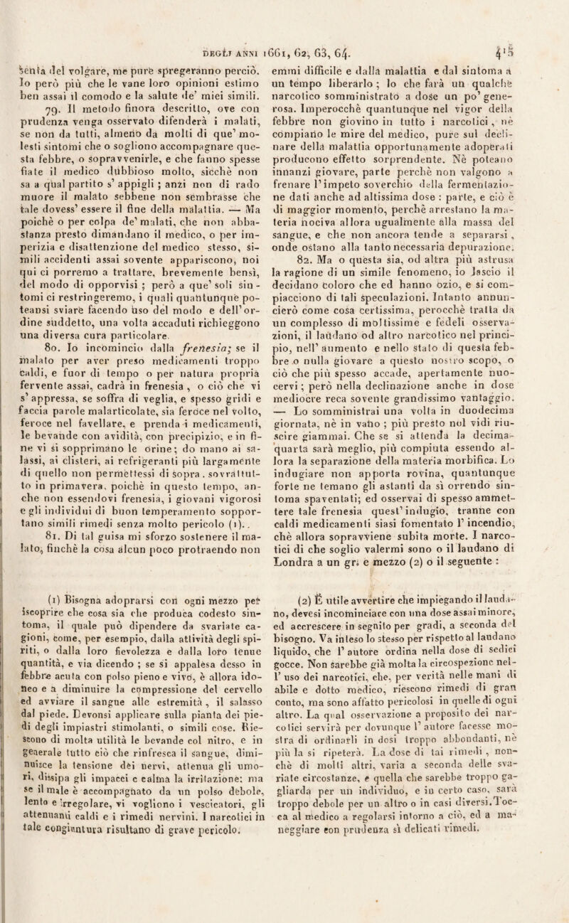 ^enfa del volgare, me purè spremeranno perciò. Io però più che le vane loro opinioni estimo ben assai il comodo e la salute de’ miei simili. 79. Il metodo finora descritto, ove con prudenza venga osservato difenderà i malati, se non da tutti, almeno da molti di que1 mo¬ lesti sintomi che o sogliono accompagnare que¬ sta febbre, o sopravvenirle, e che fanno spesse fiate il medico dubbioso molto, sicché non sa a qual partito s’ appigli ; anzi non di rado muore il malato sebbene non sembrasse che tale dovess’ essere il fine della malattia. — IVTa poiché o per colpa de’malati, che non abba¬ stanza presto dimandano il medico, o per im¬ perizia e disattenzione del medico stesso, si¬ mili accidenti assai sovente appariscono, noi qui ci porremo a trattare, brevemente bensì, del modo di opporvisi ; però a que1 soli sin¬ tomi ci restringeremo, i quali quantunque po- teansi sviare facendo uso del modo e dell’or¬ dine suddetto, una volta accaduti richieggono una diversa cura particolare. 80. Io incomincio dalla frenesìa; se il inalato per aver preso medicamenti troppo caldi, e fuor di tempo o per natura propria fervente assai, cadrà in frenesia , o ciò che vi s’appressa, se soffra di veglia, e spesso gridi e faccia parole malarticolate, sia feroce nel volto, feroce nel favellare, e prenda i medicamenti, le bevande con avidità, con precipizio, e in fi¬ ne vi si sopprimano le orine; do mano ai sa¬ lassi, ai clisteri, ai refrigeranti più largamente di quello non permettessi di sopra . sovràltut- to in primavera, poiché in questo tempo, an¬ che non essendovi frenesia, i giovani vigorosi egli individui di buon temperamento soppor¬ tano simili rimedi senza molto pericolo (1).. 81. Di tal guisa mi sforzo sostenere il ma¬ lato, finché la cosa alcun poco protraendo non emmi difficile e dalla malattia e dal sintonìa à un tempo liberarlo ; lo che farà un qualche narcotico somministrato a dose un po’gene¬ rosa. Imperocché quantunque nel vigor della febbre non giovino in tutto i narcotici, nè compiano le mire del medico, pure sul decli¬ nare della malattia opportunamente adoperali producono effetto sorprendente. Nè poteano innanzi giovare, parte perchè non valgono a frenare l’impeto soverchio della fermentazio¬ ne dati anche ad altissima dose : parte, e ciò è di maggior momento, perchè arrestano la ma¬ teria iiociva allora ugualmente alla massa del sangue, e elle non ancora tende a separarsi , onde ostano alla tanto necessaria depurazione. 82. Ma o questa sia, od altra più astrusa la ragione di un simile fenomeno, io lascio il decidano Coloro che ed hanno ozio, e si com¬ piacciono di tali speculazioni. Intanto annun¬ cierò come cosa certissima, perocché tratta da un complesso di mollissime e fedeli osserva¬ zioni, il laùdano od altro narcotico nel princi¬ pio, nell’ aumento e nello stato di questa feb¬ bre .o nulla giovare a questo nostro scopo, o ciò che più spesso accade, apertamente nuo¬ cervi ; però nella declinazione anche in dose mediocre reca sovente grandissimo vantaggio. — Lo somministrai una volta in duodecima giornata, nè in vailo ; più presto noi vidi riu¬ scire giammai. Che se si attenda la deciraa- quartà sarà meglio, più compiuta essendo al¬ lora la separazione della materia morbifica. Lo indugiare non apporta rovina, quantunque forte ne temano gli astanti da sì orrendo sin¬ tonia spaventati; ed osservai di spesso ammet¬ tere tale frenesia quest’indugio, tranne con caldi medicamenti siasi fomentato l’incendio, chè allora sopravviene subita morte. I narco¬ tici di che soglio valermi sono o il laudano di Londra a un gri e mezzo (2) o il seguente : (1) Bisogna adoprarsi con ogni mezzo pel* {scoprire che cosa sia che produca codesto sin¬ tonia, il quale può dipendere da svariate ca¬ gioni, come, per esempio, dalla attività degli spi¬ riti, o dalla loro fievolezza e dalla loto tenue quantità, e via dicendo ; se si appalesa desso in febbre acuta con polso pieno e vivtì, è allora ido¬ neo e a diminuire la compressione del cervello ed avviare il sangue alle estremità , il salasso dal piede. Devonsi applicare sulla pianta dei pie¬ di degli impiastri stimolanti, o simili cose. Bie- scono di molta utilità le bevande col nitro, e in generale tutto ciò che rinfresca il sangue, dimi¬ nuisce la tensione dèi nervi, attenua gli umo¬ ri, dissipa gli impacci c calma la irritazione; ma se il nule è accomprtghato da un polso débole, lento e irregolare, vi vogliono i vescicatori, gli attenuanti caldi e i rimedi nervini. I narcotici in tale congiuntura risultano di grave pericolo. (2) É utile avvertire che impiegando il lauda¬ no, devesi incominciare con una dose assai minore, ed accrescere in segnilo per gradi, a seconda del bisogno. Va inteso lo stesso per rispetto al laudano liquido, che 1’ autore ordina nella dose di sedici gocce. Non sarebbe già molta la circospezione nel- 1’ uso dei narcotici, che, per verità nelle mani di abile e dotto medico, riescono rimedi di gran conto, ma sono affatto pericolosi in quelle di ogui altro. La qual osservazione a proposito dei nar¬ cotici servila per dovunque l’autore facesse mo¬ stra di ordinarli in dosi troppo abbondanti, nè più la si ripeterà. La dose di tai rimedi , non¬ ché dì molti altri, varia a seconda delle sva¬ riate circostanze, e quella che sarebbe troppo ga¬ gliarda per un individuo, e in certo caso, saia troppo debole per un altro o in casi diversi. 1 oc- ca al medico a regolarsi intorno a ciò, ed a ma¬ neggiare eon prudenza sì delicati rimedi.