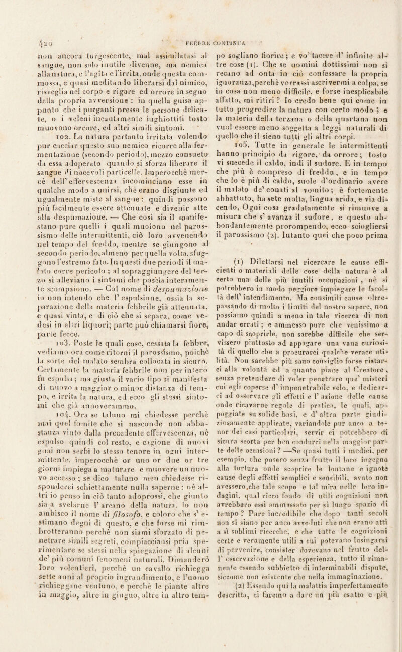 / 4 20 FEBBRE noli ancora turgescente, mal assimilatasi al sangue, non solo inutile «livellile, ma nemica alla natura, e l’agita e l'irrita, onde questa com¬ mossa, e quasi meditando liberarsi dal nimico, risveglia nel corpo e rigore ed orrore in seguo della propria avversione : in quella guisa ap¬ punto che i purganti presso le persone delica¬ te, o i veleni incautamente inghiottiti tosto muovono orrore, ed altri simili sintomi. 102. La natura pertanto irritata volendo pur cacciar questo suo nemico ricorre alla fer¬ mentazione (secondo periodo), mezzo consueto da essa adoperato quando si sforza liberare il sangue di nocevoli particelle. Imperocché mer¬ cè dell’ effervescenza incominciano esse in qualche modo a unirsi, chè erano disgiunte ed ugualmente miste al sangue : quindi possono più facilmente essere attenuate e divenir atte alla despumazioue. — Che così sia il manife¬ stano pure quelli i quali muoiono nel paros¬ sismo delle intermittenti, ciò loro avvenendo nel tempo dei freddo, mentre se giungono al secondo periodo,almeno perquella volta,sfug- gono l’estremo fato.In questi «lue periodi il ma- filo corre pericolo ; al sopraggiungere del ter¬ zo si alleviano i sintomi che poscia interamen¬ te scompaiono. — Col nome di despumazioue io non intendo che 1’ espulsione, ossia la se¬ parazione della materia febbrile già attenuata, e quasi vinta, e di ciò che si separa, come ve¬ dasi in altri liquori; parte può chiamarsi fiore, parte fecce. 103. Poste le quali cose, cessata la febbre, vediamo ora come ritorni il parossismo, poiché la sorte del malato sembra collocata in sicuro. Certamente la materia febbrile non per infero fu espulsa; ma giusta il vario lipo si manifesta di nuovo a maggior o minor distanza di tem¬ po, e irrita la natura, ed ecco gli stessi sinto¬ mi che già annoverammo. io|. Ora se taluno mi chiedesse perchè mai quel fomite che si nasconde non abba¬ stanza vinto dalla precedente effervescenza, nò espulso quindi col resto, e cagione di nuovi guai non serbi lo stesso tenore in ogni inter¬ mittente, imperocché or uno or due or tre giorni impiega a maturare e muovere un nuo¬ vo accesso ; se dico taluno men chiedesse ri¬ sponderei schiettamente nulla saperne: nè al¬ tri io penso in ciò tanto adoprossi, che giunto sia a svelarne l’arcano della natura, lo non ambisco il nome di filosofo, e coloro ohe s’e¬ stimano degni di questo, e che forse mi rim¬ brotteranno perchè non siami sforzato di pe¬ netrare simili segreti, compiacciansi pria spe¬ rimentare se stessi nella spiegazione di alcuni de’ piu comuni fenomeni naturali. Dimanderò loro volentieri, perchè un cavallo richieggo sette anni al proprio ingrandimento, e l’uomo richieggane ventuno, e perchè le piante altre jjn maggio, altre in gingilo, altre in altro lem- COMTINUÀ po sogliono fiorire ; e vo’ tacere d’ infinite al¬ tre cose (i). Che se uomini dottissimi non si recano ad onta in ciò confessare la propria ignoranza,parche vorrassi ascri verini a colpa, se in cosa non meno difficile, e forse inesplicabile affitto, mi ritiri ? Io credo bene qui come in tutto progredire la natura con certo modo ; e la materia della terzana o della quartana non vuol essere meno soggetta a leggi naturali di quello che il sieno tutti gli altri corpi. io5. Tutte in generale le intermittenti hanno principio da rigore,'da orrore; tosto vi succede il caldo, indi il sudore. E in tempo che più è compreso di freddo, e in tempo che lo è più di caldo, suole d’ordinario avere il malato de’ conati al vomito ; è fortemente abbattuto, ha sete molta, lìngua arida, e via di¬ cendo, Ogni cosa gradatamente si rimuove a misura che s’avanza il su«Iore , e questo ab¬ bondantemente prorompendo, ecco sciogliersi il parossismo (2). Intanto quei che poco prima (1) Dilettarsi nel ricercare le cause effi¬ cienti o materiali delle cose della natura è al certo mia delle più inutili occupazioni , nè si potrebbero in modo peggiore impiegare le facol¬ tà dell’ intendimento. Ma consimili cause oltre¬ passando di molto i limiti del nostro sapere, non possiamo quindi a meno in tale ricerca di non andar errali ; e ammesso pure che venissimo a capo di scoprirle, non sarebbe difficile che ser¬ vissero piuttosto ad appagare una vana curiosi¬ tà di quello che a procurarci qualche verace uti¬ lità. Non sarebbe più sano consiglio forse ristar¬ ci alla volontà ed a quanto piace al Creatore, senza pretendere di voler penetrare que’ misteri cui egli copersi* d’impenetrabile velo, e dedicar¬ ci ad osservare gli effetti e l’azione delle cause onde ricavarne regole di pratica, le quali, ap¬ poggiate su solide basi, e d’ altra parte giudi¬ ziosamente applicate, variandole pur anco a te¬ ner «lei casi particolari, servir ci potrebbero di sicura scorta per ben condurci ne’ta maggior par¬ te delle occasioni? —Se quasi tutti i medici, per esempio, che posero senza frutto il loro ingegno alla tortura on«le scoprire le lontane e ignote cause degli effetti semplici e sensibili, avuto non avessero.che tale scopo e tal mira nelle loro in¬ dagini. qual ricco fondo di utili cognizioni non avrebbero essi ammassato per sì lungo spazio di tempo ? Pare incredibile che dopo tanti secoli non si siano per anco avveduti die non erano atti a sì sublimi ricerche, e che tutte le cognizioni certe e veramente utili a cui potevano lusingarsi di pervenire, consister dovevano nel imito del- P osservazione e della esperienza, tutto il rima¬ nente essendo subbietto di interminabili dispute, siccome non esistente che nella immaginazione. (2) Essendo qui la malattia imperfettamente descritta, ci faremo a dat e un più esatto e piq