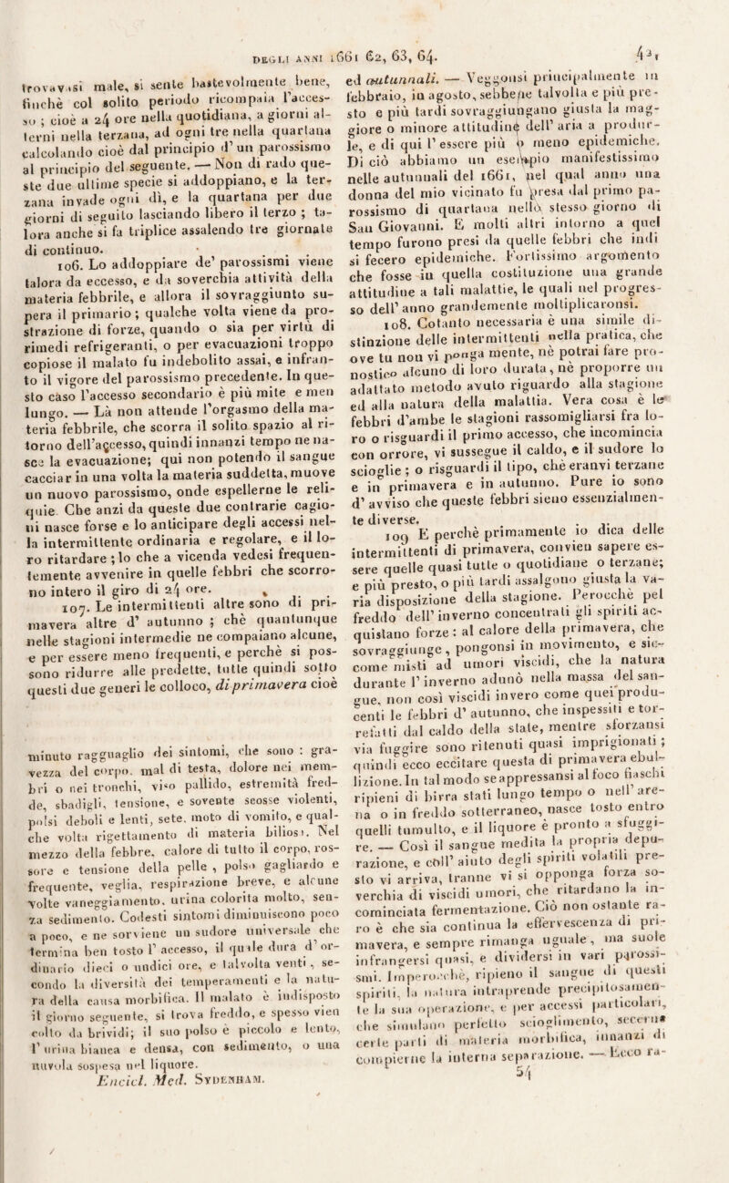 trovasi male, si sente bastevolraente bene, tinche col solito periodo ricompaia l’acces¬ so ; cioè a 24 ore nella quotidiana, a giorni al¬ terni nella terzana, ad ogni tre nella quartana calcolando cioè dal principio d’ un parossismo al principio del seguente. — Non di rado que¬ ste due ultime specie si addoppiano, e la ter¬ zana invade ogni dì, e la quartana per due giorni di seguilo lasciando libero il terzo ; ta¬ lora anche si fa triplice assalendo tre giornate di continuo. 106. Lo addoppiare de’ parossismi viene talora da eccesso, e da soverchia attività della materia febbrile, e allora il sovraggiunto su¬ pera il primario; qualche volta viene da pro¬ strazione di forze, quando o sia per virtù di rimedi refrigeranti, o per evacuazioni troppo copiose il malato tu indebolito assai, e infran¬ to il vigore del parossismo precedente. In que¬ sto càso l’accesso secondario è più mite e men lun^o. — Là non attende l'orgasmo della ma¬ teria febbrile, che scorra il solito spazio al ri¬ torno dell’accesso, quindi innanzi tempo ne na¬ sce la evacuazione; qui non potendo il sangue cacciar in una volta la materia suddetta, muove un nuovo parossismo, onde espellerne le reli¬ quie Cbe anzi da queste due contrarie cagio¬ ni nasce forse e lo anticipare degli accessi nel¬ la intermittente ordinaria e regolare, e il lo¬ ro ritardare ; lo che a vicenda vedesi frequen¬ temente avvenire in quelle febbri cbe scorro¬ no intero il giro di 24 «re. * 107. Le intermitteuli altre sono di pri¬ mavera altre d’ autunno ; chè quantunque nelle stagioni intermedie ne compaiano alcune, e per essere meno frequenti, e perchè si pos¬ sono ridurre alle predette, tutte quindi sotto questi due generi le colloco, di primavera cioè minuto ragguaglio dei sintomi, che sono : gra¬ vezza del corpo, mal di testa, dolore nei mem¬ bri o nei tronchi, viso pallido, estremità fred¬ de, sbadigli, 1 elisione, e sovente scosse violenti, polsi deboli e lenti, sete, moto di vomito, e qual¬ che volta rigettainento di materia biliosi. Nel mezzo della febbre, calore di tutto il corpo, ros¬ sore e tensione della pelle , polso gagliardo e frequente, veglia, l'espirazione breve, e ah une volte vaneggiamento, urina colorita molto, sen¬ za sedimento. Codesti sintomi diminuiscono poco a poco, e ne sor viene un sudore universale che termina ben tosto 1’ accesso, il quale dura d’or¬ dinario dieci o undici ore, e talvolta venti , se¬ condo la diversità dei temperamenti e la natu¬ ra della causa morbifica. 11 malato è indisposto il giorno seguente, si trova freddo, e spesso vieti colto da brividi; il suo polso è piccolo e lento, 1’ urina bianca e densa, con sedimento, o una nuvola sospesa nel liquore. Encicl. Mcd. Sydewbam. 661 62, 63, 64- 43t ed cHitunnali. — Yegg.ousi principalmente m febbraio, in agosto, sebbene talvolta e più pre¬ sto e più tardi sovraggiungano giusta la mag¬ giore o minore attitudini dell’ aria a produr¬ le, e di qui l’essere più f> meno epidemiche. Di ciò abbiamo un esempio manifestissimo nelle autunnali del 1661, pel qual anno una donna del mio vicinato fu presa dal primo pa¬ rossismo di quartana nellù stesso giorno di San Giovanni. E molti altri intorno a quel tempo furono presi da quelle febbri che indi si fecero epidemiche. Fortissimo argomento che fosse iu quella costituzione una grande attitudine a tali malattie, le quali nel progres¬ so dell’anno grandemente moltiplicaronsi. 108. Cotanto necessaria è una simile di¬ stinzione delle intermittenti «ella pratica, cbe ove tu non vi “ente, nè potrai fare pro¬ nostico alcuno di loro durata, nè proporre un adattato metodo avuto riguardo alla stagione ed alla natura della malattia. Vera cosa è le febbri d’ambe le stagioni rassomigliarsi fra lo¬ ro o risguardi il primo accesso, cbe incomincia eon orrore, vi sussegue il caldo, e il sudore lo scioglie ; o risguardi il tipo, chè eranvi terzane e in* primavera e in autunno. Pure io sono d’ avviso cbe queste febbri sieuo essenzialmen¬ te diverse. 109 E perchè primamente io dica delle intermittenti di primavera, convien sapere es¬ sere quelle quasi tutte o quotidiane o terzane; e più presto, o più tardi assalgono giusta la va¬ ria disposizione della stagione. Perocché pel freddo dell1 inverno concentrali gli spiriti ac¬ quistano forze: al calore della primavera, che sovraggiunge, pongonsi in movimento, e sic¬ come misti ad umori viscidi, che la natura durante l’inverno adunò nella massa del san¬ gue, non così viscidi invero come quei produ¬ centi le febbri d’ autunno, cbe inspessiti e tor¬ refalli dal caldo della stale, mentre sforzatisi via fuggire sono ritenuti quasi imprigionati; quindi ecco eccitare questa di primavera ebol¬ lizione. In tal modo se appressaci al foco fiaschi ripieni di birra stati lungo tempo o nell are¬ na o in freddo sotterraneo, nasce tosto entro quelli tumulto, e il liquore è pronto a sfuggi¬ te -- Così il sangue medita la propria depu¬ razione, e coll’aiuto degli spiriti volatili pre¬ sto vi arriva, tranne vi si opponga forza so¬ verchia di viscidi umori, che ritardano la in¬ cominciata fermentazione. Ciò non ostante ra¬ ro è che sia continua la effervescenza di pri¬ mavera, e sempre rimanga uguale, ma suo e infrangersi quasi, e dividersi 111 vari p^jiossi. smi. Imperocché, ripieno il sangue di questi spirili, la natura intraprende precipitosamen¬ te la sua operazione, e per accessi particolari, cbe simulano perfetto scioglimento, accerti» certe parti di materia morbifica, innanzi < < compierne la interna separazione. — Ecco ra- 1 54 /