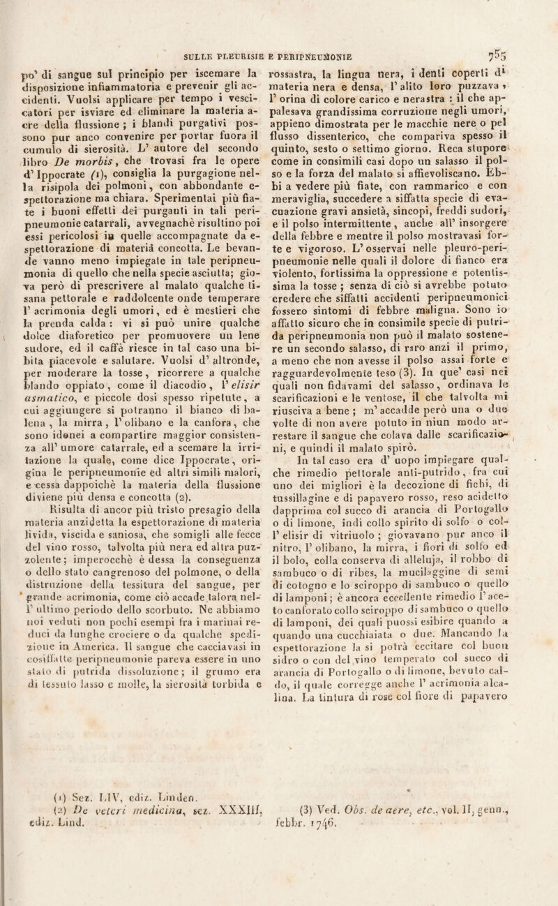 SULLE PLEURISIE E PERIPrtEUUlONIE po’ di sangue sul principio per iscemare la disposizione infiammatoria e prevenir gli ac¬ cidenti. Vuoisi applicare per tempo i vesci¬ catori per isviare ed eliminare la materia a- cre della flussione ; i blandi purgativi pos¬ sono pur anco convenire per portar fuora il cumulo di sierosità. L1 autore del secondo libro De morbis, che trovasi fra le opere d1 Ippocrate (i), consiglia la purgagione nel¬ la risipola dei polmoni, con abbondante e- spettorazione ma chiara. Sperimentai più fia¬ te i buoni effetti dei spurganti in tali peri- pneumonie catarrali, avvegnaché risultino poi essi pericolosi iu quelle accompagnate da e- spettorazione di materia concotta. Le bevan¬ de vanno meno impiegale in tale peripneu- monia di quello che nella specie asciutta; gio- Ta però di prescrivere al malato qualche ti¬ sana pettorale e raddolcente onde temperare l’acrimonia degli umori, ed è mestieri che la prenda calda : vi si può unire qualche dolce diaforetico per promuovere un lene sudore, ed il caffè riesce in tal caso una bi¬ bita piacevole e salutare. Vuoisi d’ altronde, per moderare la tosse, ricorrere a qualche blando oppiato, come il diacodio, V elisir asmatico, e piccole dosi spesso ripetute, a cui aggiungere si potranno il bianco di ba¬ lena , la mirra , l1 olibano e la canfora, che sono idonei a compartire maggior consisten¬ za all1 umore catarrale, ed a scemare la irri¬ tazione la quale, come dice Ippocrate, ori¬ gina le peripneumonie ed altri simili malori, e cessa dappoiché la materia della flussione diviene più densa e concotta (2). Risulta di ancor più tristo presagio della materia anzidetta la espettorazione di materia livida, viscida e saniosa, che somigli alle fecce del vino rosso, talvolta più nera ed altra puz¬ zolente; imperocché è dessa la conseguenza o dello stato cangrenoso del polmone, o della distrazione della tessitura del sangue, per ' grande acrimonia, come ciò accade talora nel- l1 ultimo periodo dello scorbuto. Ne abbiamo noi veduti non pochi esempi fra i marinai re¬ duci da lunghe crociere o da qualche spedi¬ zione in America. 11 sangue che cacciavasi in cosiffatte peripneumonie pareva essere in uno stalo di putrida dissoluzione; il grumo era di tessuto lasso e molle, la sierosità torbida e (1) Sez. LIV, ediz. Linden. {2) De velcri medicina, sez. XXXII/, ediz. Lind. rossastra, la lingua nera, i denti coperti dl materia nera e densa, l’alito loro puzzava » l1 orina di colore carico e nerastra : il che ap¬ palesava grandissima corruzione negli umori, appieno dimostrata per le macchie nere o pel flusso dissenterico, che compariva spesso il quinto, sesto o settimo giorno. Reca stupore come in consimili casi dopo un salasso il pol¬ so e la forza del malato si affievoliscano. Eb¬ bi a vedere più fiate, con rammarico e con meraviglia, succedere a siffatta specie di eva¬ cuazione gravi ansietà, sincopi, freddi sudori, e il polso intermittente , anche all1 insorgere della febbre e mentre il polso raostravasi for¬ te e vigoroso. L’osservai nelle pleuro-peri- pneumonie nelle quali il dolore di fianco era violento, fortissima la oppressione e potentis¬ sima la tosse ; senza di ciò si avrebbe potuto credere che siffatti accidenti peripneumoniei fossero sintomi di febbre maligna. Sono io affatto sicuro che in consimile specie di putri¬ da peripneumonia non può il maialo sostene¬ re un secondo salasso, di raro anzi il primo, a meno che non avesse il polso assai forte e ragguardevolmente teso (3). In que1 casi nei quali non fidavami del salasso, ordinava le scarificazioni e le ventose, il che talvolta mi riusciva a bene ; m1 accadde però una o duo volte di non avere potuto in niun modo ar¬ restare il sangue che colava dalle scarifìcazio- , ni, e quindi il malato spirò. In tal caso era d1 uopo impiegare qual¬ che rimedio pettorale anli-putrido, fra cui uno dei migliori è la decozione di fichi, di tnssillagine e di papavero rosso, reso acidelto dapprima col succo di arancia di Portogallo o di limone, indi collo spirito di solfo o col- l1 elisir di vitriuolo ; giovavano pur anco il nitro, l1 olibano, la mirra, i fiori di sollo ed il bolo, colla conserva di alleluja, il robbo di sambuco o di ribes, la mucibggine di semi di cotogno e lo sciroppo di sambuco o quello di lamponi; è ancora eccellente rimedio l’ace¬ to canforato collo sciroppo di sambuco o quello di lamponi, dei quali puossi esibire quando a quando una cucchiaiata o due. Mancando la espettorazione la si potrà eccitare col buon sidro o con del vino temperalo col succo di arancia di Portogallo o di limone, bevuto cal¬ do, il quale corregge anche P acrimonia alca¬ lina. La tintura di rose col fiore di papavero (3) Ved. Obs. de aere, etc., voi. Il, gena., febbr. 1746.