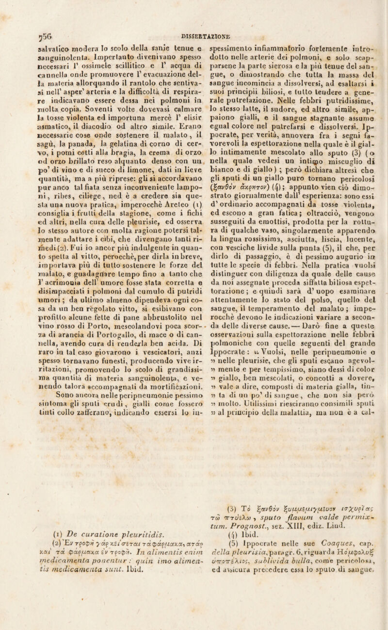 salvalico modera Io scolo della sanie tenue e sanguinolenta, lmpertanto divenivano spesso necessari 1’ ossimele scillitico e F acqua di cannella onde promuovere F evacuazione del¬ la materia allorquando il rantolo che sentiva- si nelF asper* arteria e la difficoltà di respira¬ re indicavano essere dessa nei polmoni in molta copia. Soventi volte dovevasi calmare la tosse violenta ed importuna mercè F elisir asmatico, il diacodio od altro simile. Erano necessarie cose onde sostenere il malato, il sagù, la panada, la gelatina di corno di cer¬ vo, i pomi cotti alla bragia, la crema di orzo od orzo brillato reso alquanto denso con un po’ di vino e di succo di limone, dati in lieve quantità, ma a più riprese: gli si accordavano pur anco tal fiata senza inconveniente lampo¬ ni, ribes, ciliege, ned è a credere sia que¬ sta una nuova pratica, imperocché Areleo (i) consiglia i frutti della stagione, come i fichi ed altri, nella cura delle pleurisie, ed osserva lo stesso autore con molta ragione potersi tal¬ mente adattare i cibi, che divengano tanti ri¬ medi (2). Fui io ancor più indulgente in quan¬ to spella al vitto, perocché, per dirla in breve, importava più di tutto sostenere le forze del malato, e guadagnare tempo fino a tanto che l’acrimonia dell’umore fosse stata corretta e disimpacciati i polmoni dal cumulo di putridi umori ; da ultimo almeno dipendeva ogni co¬ sa da un ben regolato vitto, si esibivano con profitto alcune fette di pane abbrustolito nel vino rosso di Porto, mescolandovi poca scor-• za di arancia di Portogallo, di mace o di can¬ nella, avendo cura di renderla ben acida. Di raro in tal caso giovarono i vescicatori, anzi spesso tornavano funesti, producendo vive ir¬ ritazioni, promovendo lo scolo di grandissi¬ ma quantità di materia sanguinolenta, e ve¬ nendo talora accompagnati da mortificazioni. Sono ancora nelle peripneumonie pessimo sintonia gli sputi crudi, gialli come fossero tinti collo zafferano, indicando essersi lo in- spessimento infiammatorio fortemente intro¬ dotto nelle arterie dei polmoni, e solo scap¬ parsene la parte sierosa e la più tenue del san¬ gue, o dimostrando che tutta la massa del sangue incomincia a dissolversi, ad esaltarsi i suoi prìncipii biliosi, e lutto tendere a gene¬ rale putrefazione. Nelle febbri putridissime, lo stesso latte, il sudore, ed altro simile, ap¬ paiono gialli, e il sangue stagnante assume egual colore nel putrefarsi e dissolversi. Ip- pocrate, per verità, annovera fra i segni fa¬ vorevoli la espettorazione nella quale è il gial¬ lo intimamente mescolato allo sputo (3) (o nella quale vedesi un intimo miscuglio di bianco e di giallo) ; però dichiara altresì che gli sputi di un giallo puro tornano pericolosi {%av6òv aKftiTov) (4); appunto vien ciò dimo¬ strato giornalmente dall’ esperienza: sono essi d’ordinario accompagnali da tosse violenta, ed escono a gran fatica; oltracciò, vengono susseguiti da emottisi, prodotta per la rottu¬ ra di qualche vaso, singolarmente apparendo la lingua rossissima, asciutta, liscia, lucente, con vesciche livide sulla punta (5), il che, per dirlo di passaggio, è di pessimo augurio in tutte le specie di febbri. Nella pratica vuoisi distinguer con diligenza da quale delle cause da noi assegnate proceda siffatta biliosa espet¬ torazione ; e quindi sarà d’ uopo esaminare attentamente lo stato del polso, quello del sangue, il temperamento del malato ; impe¬ rocché devono le indicazioni variare a secon¬ da delle diverse cause.— Darò fine a queste osservazioni sulla espettorazione nelle febbri polmoniclie con quelle seguenti del grande Ippocrate : v. Vuoisi, nelle peripneumonie o •>ì nelle pleurisie, che gli sputi escano agevol- ìì mente e per tempissimo, siano dessi di color ìì giallo, ben mescolati, o concotti a dovere, « vale a dire, composti di materia gialla, tin- » la di un po1 di sangue, che non sia però 33 mollo. Utilissimi riesciranno consimili sputi 53 al principio della malattia, ma non è a cal¬ li) De curatìone pleurìtidìs. (2) Ev Tgotpìj yd? Kitcrirai rdepdfpòiKCt, ardo Jcett rd (pxf[uaxa. zv rfotpìi. In alimentis enìrn medicamento, ponentur : quia imo alimeli- tis medicamento, sant. Ibid. (3) Tò %av6òv ^uupiuiypiuoy to-yu^ìaì reo TrdiXco , sputo flamini calde permix- tum. Prognostsez. XIII, ediz. Liud. (4) lbid. (5) Ippocrate nelle sue Coaques, cap. della pleurisia^ paragr.6, riguarda HoucpaXo^ v'irorrré\tos, sublivida bulla, come pericolosa, ed assicura precedere essa lo sputo dr sangue.