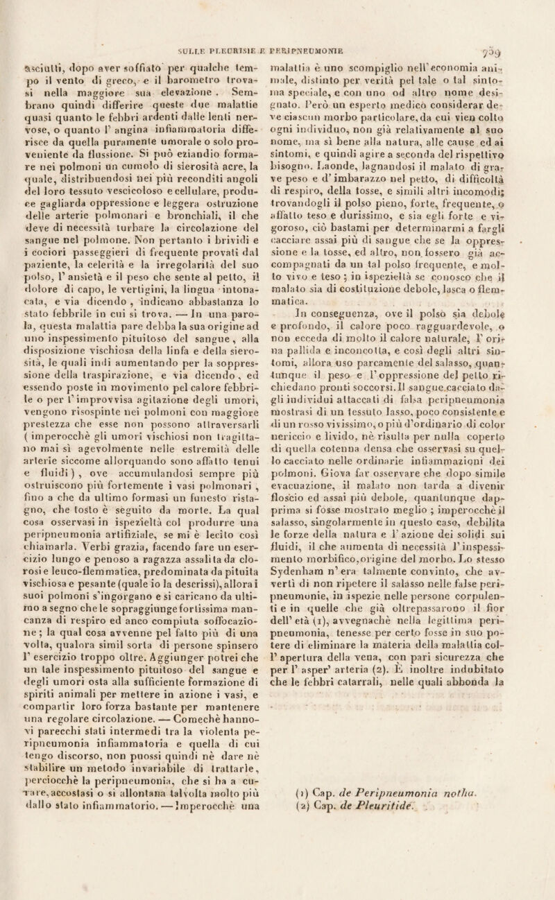 SULLE PLEURITE F. FF.P,i PLEUMONIE StsciuUi, dopo aver soffiato per qualche tem¬ po il vento di greco, e il barometro trova¬ si nella maggiore sua elevazione . Sem- 90 brano quindi differire quéste due malattie quasi quanto le febbri ardenti dalle lenti ner¬ vose, o quanto F angina infiammatoria diffe¬ risce da quella puramente umorale o solo pro¬ veniente da flussione. Si può eziandio forma¬ re nei polmoni un cumolo di sierosità acre, la quale, distribuendosi nei più reconditi angoli del loro tessuto vescicoloso e cellulare, produ¬ ce gagliarda oppressione e leggera ostruzione delle arterie polmonari e bronchiali, il che deve di necessità turbare la circolazione del sangue nel polmone. Non pertanto i brividi e i cociori passeggieri di frequente provati dal paziente, la celerità e la irregolarità del suo polso, l1 ansietà e il peso che sente al petto, il dolore di capo, le vertigini, la lingua intona¬ cata, e via dicendo , indicano abbastanza lo stato febbrile in cui si trova. —In una paro¬ la, questa malattia pare debba la sua origine ad uno inspessimento pituiloso del sangue, alla disposizione vischiosa della linfa e della siero¬ sità, le quali indi aumentando per la soppres¬ sione della traspirazione, e via dicendo , ed essendo poste in movimento pel calore febbri¬ le o per f improvvisa agitazione degli umori, vengono risospinte nei polmoni con maggiore prestezza che esse non possono attraversarli ( imperocché gli umori vischiosi non tragitta¬ no mai sì agevolmente nelle estremità delle arterie siccome allorquando sono affitto tenui e fluidi), ove accumulandosi sempre piu ostruiscono più fortemente i vasi polmonari , fino a che da ultimo formasi un funesto rista¬ gno, che tosto è seguito da morie. La qual cosa osservasi in ispezieltà col produrre una peripneumonia artifiziale, se mi è lecito così chiamarla. Verbi grazia, facendo fare un eser¬ cizio lungo e penoso a ragazza assalila da clo¬ rosi e Ieuco-flemmatica, predominata da pituita vischiosa e pesante (quale io la descrissi),allora i suoi polmoni s’ingdrgano e si caricano da ulti¬ mo a segno che le sopraggiunge fortissima man¬ canza di respiro ed anco compiuta soffocazio¬ ne ; la qual cosa avvenne pel fatto più di una volta, qualora simil sorta di persone spinsero l1 esercizio troppo oltre. Aggiunger potrei che un tale inspessimento pituitoso del sangue e degli umori osta alla sufficiente formazione di spiriti animali per mettere in azione i vasi, e compartir loro forza bastante per mantenere una regolare circolazione. — Coraechè hanno- vi parecchi stati intermedi tra la violenta pe¬ ripneumonia infiammatoria e quella di cui tengo discorso, non puossi quindi nè dare nè stabilire un metodo invariabile di trattarle, perciocché la peripneumonia, che si ha a cu- v are,accostasi o si allontana talvolta molto più dallo stato infiammatorio. — Imperocché una rP9 malattia è uno scompiglio nell economia ani¬ male, distinto per verità pel tale o tal sinto¬ nia speciale, e con uno od altro nome desi¬ gnato. l’ero un esperto medicò considerar de¬ ve ciascun morbo particolare,da cui vien colto ogni individuo, non già relativamente al suo nome, ma sì bene alla natura, alle cause ed ai sintomi, e quindi agire a seconda del rispettivo bisogno. Laonde, lagnandosi il malato di gra¬ ve peso e d’imbarazzo nel petto, di difficoltà di respiro, della tosse, e simili altri incomodi; trovandogli il polso pieno, forte, frequente, o affatto teso e durissimo, e sia egli forte e vi¬ goroso, ciò bastami per determinarmi a fargli cacciare assai più di sangue che se la oppres¬ sione e la tosse, ed altro, non fossero già ac¬ compagnati da un tal polso frequente, e mol¬ lo vivo e teso ; in ispezieltà se conosco che i| malato sia di costituzione debole, lasca o flem¬ matica. In conseguenza, ove il polso sia debole e profondo, il calore poco ragguardevole, o non ecceda di molto il calore naturale, F ori¬ na pallida e inconcotta, e così degli altri sìn¬ tomi, allora uso parcamente del salasso, quan¬ tunque il peso e l1 oppressione del petto ri¬ chiedano pronti soccorsi.il sangue.cacciato da¬ gli individui attaccati di falsa peripneumonia mostrasi di un tessuto lasso, poco consistente e di un rosso vivissimo, o più d’ordinario di color nericcio e livido, nè risulta per nulla coperto di quella cotenna densa che osservasi su quel¬ lo cacciato nelle ordinarie infiammazioni dei polmoni. Giova far osservare che dopo simile evacuazione, il malato non tarda a divenir floscio ed assai più debole, quantunque dap¬ prima si fosse mostrato meglio ; imperocché il salasso, singolarmente in questo caso, debilita le forze «Iella natura e l’azione dei solidi sui fluidi, il che aumenta di necessità Finspessì- mento morbifico,origine del morbo. Lo stesso Sydenhara n1 era talmente convinto, che av¬ vertì di non ripetere il salasso nelle false peri- pneumunie, in ispezie nelle persone corpulen¬ ti e in «quelle che già oltrepassarono il fior dell1 età (i), avvegnaché nella legittima peri¬ pneumonia, tenesse per certo fosse in suo po¬ tere di eliminare la materia della malattia col- I1 apertura della vena, con pari sicurezza che per l1 asper1 arteria (2). È inoltre indubitato che le febbri catarrali, nelle quali abbonda la (j) Gap. de Peripneumonia notha. (2) Gap. de Pleuritide,