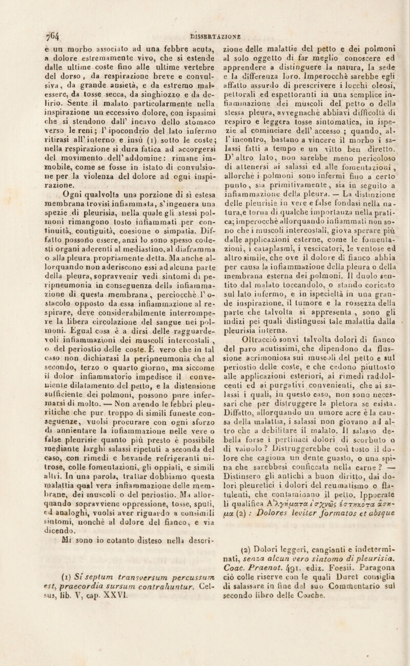 e un morbo associalo ad ima febbre acuta, a dolore estremamente vivo, che si estende dalle ultime coste fino alle ultime vertebre del dorso , da respirazione breve e convul¬ siva, da grande ansietà, e da estremo mal¬ essere, da tosse secca, da singhiozzo e da de¬ lirio. Sente il malato particolarmente nella inspirazione un eccessivo dolore, con ispasimi che si stendono dall1 incavo dello stomaco verso le reni ; l’ipocondrio del lato infermo ritirasi all’interno e insù (1) sotto le coste; nella respirazione si dura fatica ad accorgersi del movimento dell’addomine: rimane im¬ mobile, come se fosse in istalo di convulsio¬ ne per la violenza del dolore ad ogni inspi¬ razione. Ogni qualvolta una porzione di sì estesa membrana trovisi infiammata, s’ingenera una spezie di pleurisia, nella quale gli stessi pol¬ moni rimangono tosto infiammati per con¬ tinuità,. contiguità, coesione o simpatia. Bif¬ fano possotìo essere, anzi lo sono spesso code¬ sti organi aderenti al mediastino,al diaframma o alla pleura propriamente detta. Ma anche al¬ lorquando non aderiscono essi ad alcuna parte della pleura, sopravvenir vedi sintomi di pe- ripneumonia in conseguenza della infiamma¬ zione di questa membrana, perciocché l’o¬ stacolo opposto da essa infiammazione al re¬ spirare, deve considerabilmente interrompe¬ re la libera circolazione del sangue nei pol¬ moni. Egual cosa è a dirsi delle ragguarde¬ voli infiammazioni dei muscoli intercostali , o del periostio delle coste. È vero che in tal caso non dichiarasi la peripneumonia che al secondo, terzo o quarto giorno, ma siccome il dolor infiammatorio impedisce il conve¬ niente dilatamento del petto, e la distensione sufficiente dei polmoni, possono pure infer¬ marsi di molto. — Non avendo le febbri pleu¬ ritiche che pur troppo di simili funeste con¬ seguenze, vuoisi procurare con ogni sforzo di annientare la infiammazione nelle vere o false pleurisie quanto più presto è possibile mediante larghi salassi ripetuti a seconda del caso, con rimedi e bevande refrigeranti ni¬ trose, colle fomentazioni, gli oppiati, e simili altri. In una parola, trattar dobbiamo questa malattia q-ual vera infiammazione delle mem¬ brane, dei muscoli o del periostio. Ma allor¬ quando sopravviene oppressione, tosse, spuli, ed analoghi, vuoisi aver riguardo a consimili sintomi, nonché al dolore del fianco, e via dicendo. Mi sono io cotanto disteso nella descri- (1) Si seplum transcersum percussurrt est, praecordia sursum conlrahuntur. Cel- sus, lib. V, cap. XXVI. zione delle malattie del petto e dei polmoni al solo oggetto di far meglio conoscere ed apprendere a distinguere la natura, la sede e la differenza loro. Imperocché sarebbe egli affatto assurdo di prescrivere i lecchi oleosi, pettorali ed espettoranti in una semplice in¬ fiammazione dei muscoli del petto o della stessa pleura, avvegnaché abbiavi difficoltà di respiro e leggera tosse sintomatica, in ispe- zie al cominciare dell’ accesso ; quando, al- T incontro, bastano a vincere il morbo i sa¬ lassi fatti a tempo e un vitto bea diretto. D’altro lato, non sarebbe meno pericoloso di attenersi ai salassi ed alle fomentazioni , allorché i polmoni sono infermi fino a certo punto, sia primitivamente, sia in seguito a infiammazione della pleura. — La distinzione delle pleurisie in vere e false fondasi nella na¬ tura^ toma di qualche importanza nella prati¬ ca; imperocché allorquando infiammati non so¬ no che i muscoli intercostali, giova sperare più dalle applicazioni esterne, come le fomenta¬ zioni, i cataplasmi, i vescicatori, le ventose ed altro simile, che ove il dolore di fianco abbia per causa la infiammazione della pleura o della membrana esterna dei polmoni. Il duolo sen¬ tito dal malato toccandolo, o stando coricato sul lato infermo, e in ispecielLà in una gran¬ de inspirazione, il tumore e la rossezza della parte che talvolta si appresenta , sono gli indizi pei quali dislinguesi tale malattia dalla pleurisia interna. Oltracciò sonvi talvolta dolori di fianco del paro acutissimi, che dipendono da flus¬ sione acrimoniosa sui muscoli del petto e sul periostio delle coste, e che cedono piuttosto alle applicazioni esteriori, ai rimedi raddol¬ centi ed ai purgativi convenienti, che ai sa¬ lassi i quali, in questo caso, non sono neces¬ sari che per distruggere la pletora se esista. Dibatto, allorquando un umore acre èia cau¬ sa della malattia, i salassi non giovano ad al¬ tro che a debilitare il malato. Il salasso de¬ bella forse i pertinaci dolori di scorbuto o di vainolo ? Distruggerebbe così tosto il do¬ lore che cagiona un dente guasto, o una spi¬ na che sarebbesi conficcata nella carne ? —* Distinsero gli antichi a buon diritto, dai do¬ lori pleuretici i dolori del reumatismo o fla¬ tulenti, che contaminano il petto. Ippocrate li qualifica A'Xyvuxra io-%vws éaTuxóra xcrn~ pia (2) : Dolores leciter j'ormatos et absque (2) Dolori leggeri, cangianti e indetermi¬ nali, senza alcun cero sintomo di pleurisia. Coac. Praenot. 491. ediz. Foesii. Paragona ciò colle riserve con le quali Duret consiglia di salassare in fine del suo Commentario sul secondo libro delle Conche.