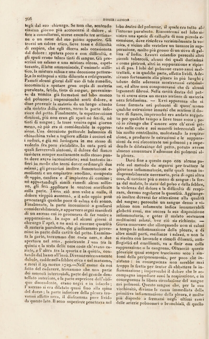 togli dal silo chirurgo. Se non che, sentendo ciascun giorno più accrescersi il dolore , si fece a consultarmi, scorse essendo tre settima¬ ne o un mese dal suo primo apparire. Gli trovai un calore etico, lieve tosse e difficoltà di respiro, che egli diceva solo occasionata dal dolore: sputava poco e con difficoltà, e gli sputi erano talora tinti di sangue. Gli pre¬ scrissi un salasso e una mistura oleosa, espet¬ torante, il latte ammoniacale, Tossimele scilli- lico, la mistura salina e una decozione pettora¬ le,e Io sottoposi a vitto diluente e refrigerante. Passati alcuni giorni dall’uso di tale rimedio, incominciò a sputare gran copia di materia purulenta, fetida, tinta di sangue, provenien¬ te da vomica già formatasi nel lobo manco del polmone ; imperciocché sentì dolore, e disse provenir la materia da un luogo situato alla sinistra dello sterno, verso la parte infe¬ riore del petto. Finalmente, la espettorazione diminuì, più non eran gli sputi nè fetidi, nè tinti di sangue ; la tosse veniva ogni giorno meno, nè più era sì considerabile la oppres¬ sione. Una decozione pettorale balsamica di chinachina valse a togliere affatto i cociori ed i sudori, e già mi lusingava in me stesso di vederlo fra poco ristabilito. In onta però ai quali favorevoli sintomi, il dolore del fianco insisteva sempre esattamente nello stesso pun¬ to dove av^va incominciato ; anzi tantosto in¬ fierì in modo che tenni dover ordinargli due salassi ; gli prescrissi inoltre fomentazioni e- mollienti e un empiastro anodino, composto d* oppio, canfora e d1 impiastro di cumino; nè apportandogli simili rimedi alcun sollie- vo, gli fec» applicare le ventose scarificate sulla parte, Tuuo ciò non valse a nulla, il dolore vieppiù aumentò^ e il solo oppio potè procurargli qualche poco di calma e di sonno. Finalmente, la parte incominciò a gonfiarsi considerabilraente,e apparvero segni manifesti di un ascesso cui io procurava di far venire a suppurazione. In capo ad alcuni giorni il chirurgo 1’ aprì, e ne uscì sì enorme quautità di materia purulenta, che giudicammo prove¬ nisse in parte dalla cavità del petto. Esamina¬ ta la parte, trovammo due coste nere, e due aperture nel seno, penetrante l'vma tra la quinta e la sesta delle vere coste ch’eiano ca¬ riatele P altra tra la quarta e la quinta, con¬ tando dal. basso all’josu. Divenne estremamente debole, cadde nella febbre etica e nei marasmo, e morì il 29 marzo 1729.—Nell’esame da noi fatto del cadavere, trovammo che una parie dei muscoli intercostali, parte del grande den¬ tellato anteriore, e la parte superiore dell’obli¬ quo discendente, erano negri e in isfacelo • S ascesso si era dilatato quasi fino alla spina del dorso ; la parte inferiore della pleura tro- vavasi alfatlo nera, il diaframma pure livido da questo lato. Il seno superiore penetrava nel lobo destro del polmone, il quale era tutto al- l’intorno purulento. Risconlrossi nel lobo si¬ nistro una specie di callosita di non piccola e- stensione, dove risiedeva verisimilmente la vo¬ mica, e vicino alle vertebre un tumore in sup¬ purazione, molto più grosso di un uovo di gal¬ lina d’india. Erauvi eziandio parecchi altri piccoli tubercoli, alcuni dei quali durissimi e come pietrosi, altri in suppurazione e ripie¬ ni di pus. I lobi del polmone erano assai mal¬ trattati, e in qualche parte, affatto lividi. Ade¬ rivano fortemente alla pleura in più luoghi ; talune delle aderenze mostravansi estesissi¬ me, ed altre non componevansi che di alcuni legamenti fibrosi. Nella cavità destra del pet¬ to vi aveva circa un mezzo sestiere di materia nera fetidissima. — Evvi apparenza che si fosse formata nei polmoni di quest’ uomo qualche ostruzione innanzi che sentisse il do¬ lore di fianco, imperocché era andato sogget¬ to per qualche tempo a lieve tosse secca ; pe¬ rò io ritengo che 1’ umore acre eh’erasi get¬ tato sulle coste e sui muscoli intercostali ab¬ bia molto contribuito, molestando la respira¬ zione, a produrre le ostruzioni e le suppura¬ zioni da noi riscontrate nei polmoni ; e impe¬ dendo la dilatazione del petto, potuto avesse almeno aumentare l’adesione dei polmoni al¬ la pleura. Darò fine a questo capo con alcune pa¬ role sul metodo da seguirsi per trattare le pleurisie infiammatorie, nelle quali torna in¬ dispensabilmente necessario, pria di ogni altra cosa, di cacciare più o meno di sangue : la for- ?a del malato, lo stato del polso e della febbre, la violenza del dolore e la difficoltà di respi¬ rare, devono regolarne la quantità. Aggiunge¬ rò inoltre doversi far attenzione alla qualità del sangue; perocché un sangue denso e vi¬ schioso non solamente indica innumerabili globetti rossi, ma ancora la sua disposizione infiammatoria, e poter il malato sostenere mollissimi salassi, ove ciò sia richiesto. —» Giova osservare che allorquando non si calmi a tempo la infiammazione della pleura, e di altre simili parti, mediante i salassi, o non la si risolva con bevande e rimedi diluenti, anti¬ flogistici ed emollienti, va a finir essa colla suppurazione o la cangrena. Oltracciò queste pleurisie quasi sempre trascinano seco i sin¬ tomi della peripneumonia, per poco che in¬ sistano : in conseguenza non sarebbe mai troppa la fretla per tentar di abbattere la in¬ fiammazione ; imperocché il dolore che le ac¬ compagna impedisce assai la respirazione, e in conseguenza la libera circolazione del sangue nei polmoni. Questo sangue che, per la sua vischiosità, diviene la causa immediata della primitiva infiammazione della pleura, è molto piu disposto a fermarsi negli ultimi rami delle arterie polmonari o bronchiali, di quello