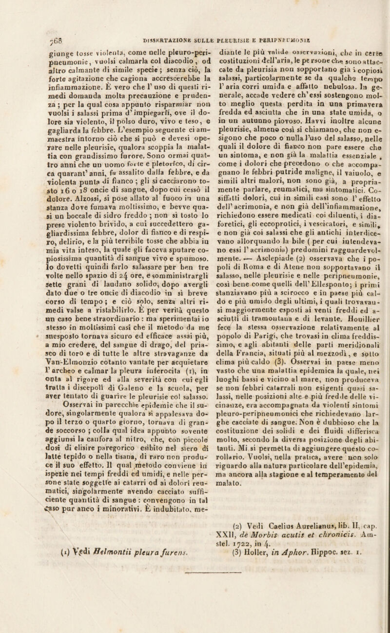 giunge tosse violenta, come nelle pleuro-peri- pneumonie, vuoisi calmarla col diacodio , od altro calmante di simile specie ; senza ciò, la forte agitazione che cagiona accrescerebbe la infiammazione. E vero che l1 uso di questi ri¬ medi domanda molta precauzione e pruden¬ za ; per la qual cosa appuuto risparmiar non vuoisi i salassi prima d’impiegarli, ove il do¬ lore sia violento, il polso duro, vivo e teso, e gagliarda la febbre. L’esempio seguente ci am¬ maestra intorno ciò che si può e devesi ope¬ rare nelle pleurisie, qualora scoppia la malat¬ tia con grandissimo furore, Sono ormai quat¬ tro anni che un uomo fotte e pletorico, di cir¬ ca quarant’anni, fi» assalito dalla febbre, e da violenta punta di fianco ; gli si cacciarono to¬ sto 16 o 18 oncie di sangue, dopo cui cessò il dolore. Alzossi, si pose allato al fuoco in una stanza dove fumava moltissimo, e bevve qua¬ si un boccale di sidro freddo ; non sì tosto lo prese violento brivido, a cui succedettero ga¬ gliardissima febbre, dolor di fianco e di respi¬ ro, delirio, e la più terribile tosse che abbia in mia vita inteso, la quale gli faceva sputare co¬ piosissima quantità disangue vivo e spumoso, lo dovetti quindi farlo salassare per ben tre volte nello spazio di ore, e somministrargli sette grani di laudano solido, dopo avergli dato due o tre oncie di diacodio in sì breve corso di tempo; e ciò solo, senza altri ri¬ medi valse a ristabilirlo. E per verità questo un caso bene straordinario : ma sperimentai io stesso in moltissimi casi che il metodo da me suesposto tornava sicuro ed efficace assai più, a mio credere, del sangue di drago, del pria- sco di toro e di tutte le altre stravaganze da Van-Elmonzio cotanto vantate per acquietare Parcheo e calmar la pleura inferocita (1), in onta al rigore ed alla severità con cui egli tratta i discepoli di Galeno e la scuola, per aver tentato di guarire le pleurisie co! salasso. Osservai in parecchie epidemie che il su¬ dore, singolarmente qualora si appalesava do¬ po il terzo o quarto giorno, tornava di gran¬ de soccorso ; colla qual idea appunto sovente aggiunsi la canfora al nitro, che, con piccole dosi di elisire paregorico esibito nel siero di latte tepido o nella tisana, di raro non produ¬ ce il suo effetto. 11 qual metodo conviene in ispezie nei tempi freddi ed umidi, e nelle per¬ sone stale soggette ai catarri od ai dolori reu¬ matici, singolarmente avendo cacciato suffi¬ ciente quantità di sangue : convengono in tal Caso pur anco i minorativi. È indubitato, me¬ diante le più valide osservazioni, che in certe costituzioni delfaria, le pe rsone cYw» sono attac¬ cate da pleurisia non sopportano già i copiosi salassi, particolarmente se da qualche teirspo l’aria corri umida e affatto nebulosa, la ge¬ nerale, accade vedere eh’essi sostengono mol¬ to meglio questa perdita in una primavera fredda ed asciutta che in una state umida, o in un autunno piovoso. Havvi inoltre alcune pleurisie, almeno così si chiamano, che non e- sigono che poco o nulla l’uso del salasso, nelle quali il dolore di fianco non pare essere che un sintoma, e non già la malattia essenziale , come i dolori che precedono o che accompa¬ gnano le febbri putride maligne, il vaiuolo. e simili altri malori, non sono già, a propria¬ mente parlare, reumatici, ma sintomatici. Co¬ siffatti dolori, cui in simili casi sono l’effetto dell’acrimonia, e non già delPinfiammazione, richiedono essere medicati coi diluenti, i dia¬ foretici, gli eccoprotici, i vescicatori, e simili, e non già coi salassi che gli antichi interdice¬ vano allorquando la bile ( per cui intendeva¬ no essi l’acrimonia) predomini ragguardevol¬ mente. .— Asclepiade (2) osservava che i po¬ poli di Roma e di Atene non sopportavano il salasso, nelle pleurisie e nelle peripneuraonie, così bene come quelli dell1 Ellesponto; i primi stanziavano più a scirocco e in paese più cal¬ do e più umido degli ultimi, i quali trovavau- si maggiormente esposti ai venti freddi ed a- sciutti di tramontana e di levante. Houilher fecqt la stessa osservazione relativamente al popolo di Parigi, che trovasi in clima freddis¬ simo, e agli abitanti delle parti meridionali della Francia, situati più al mezzodì, e sotto clima più caldo (3). Osservai in paese meno vasto che una malattia epidemica la quale, nei luoghi bassi e vicino al mare, non produceva se non febbri catarrali non esigenti quasi sa¬ lassi, nelle posizioni altere più fredde delle vi¬ cinanze, era accompagnata da violenti sintomi pleuro-peripneumonici che richiedevano lar¬ ghe cacciate di sangue. Non è dubbioso che la costituzione dei solidi e dei fluidi differisca molto, secondo la diversa posizione degli abi¬ tanti. Mi si permetta di aggiungere questo co¬ rollario. Vuoisi, nella pratica, avere non solo riguardo alla natura particolare dell’epidemia, ma ancora alla stagione e al temperamento del malato. (2) Vedi Caelius Aurelianus, lib. II, eap. XXII, de Morbis acutis et chronicis. Àra- stel. 1722, in 4. (3) Holler, in Aphor, Hippoc. sez. 1. (1) Vvedi flitmontiì pleura furens.