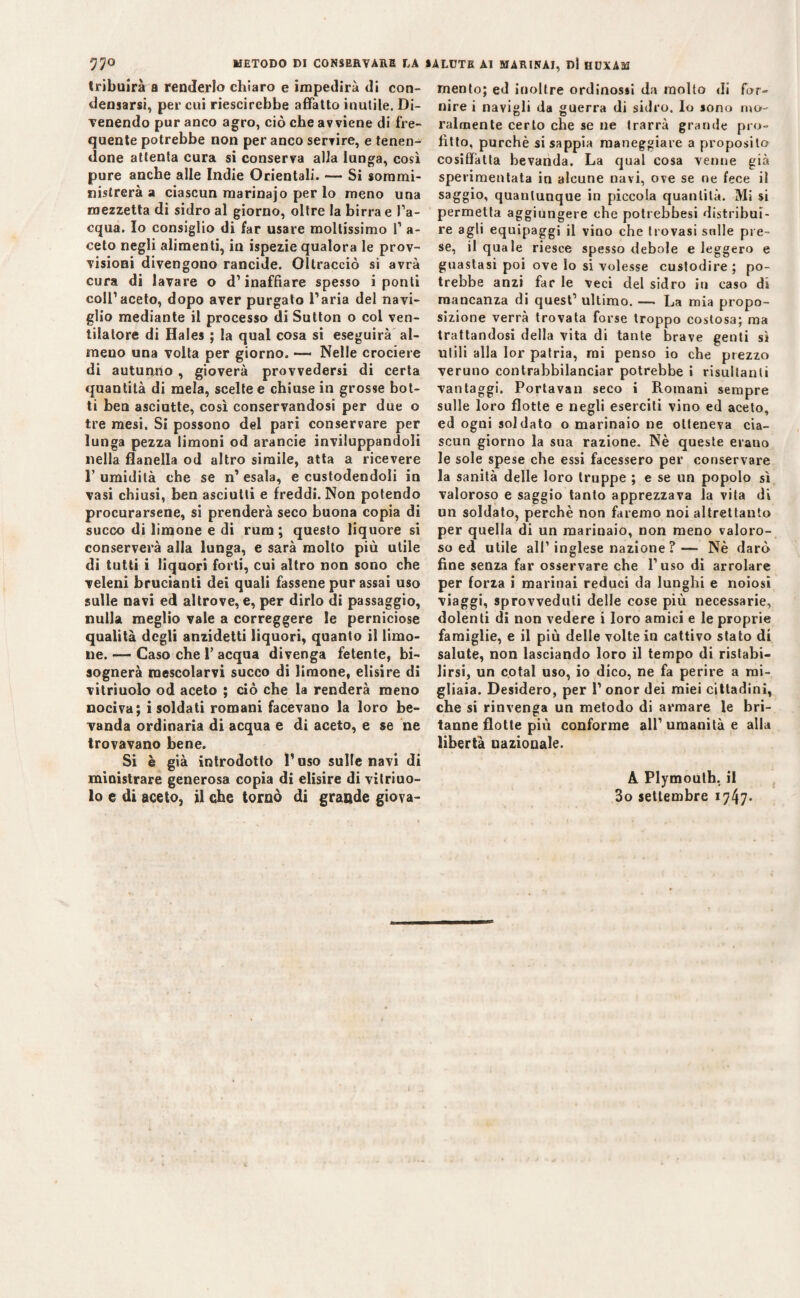 57° METODO DI CONSERVARE DA SALUTE Al MARINAI, DI HUXAM tribuirà a renderlo chiaro e impedirà di con¬ densarsi, per cui riescirebbe affatto inutile. Di¬ venendo pur anco agro, ciò che avviene di fre¬ quente potrebbe non per anco servire, e tenen¬ done attenta cura si conserva alla lunga, così pure anche alle Indie Orientali. — Si sommi¬ nistrerà a ciascun raarinajo per lo meno una mezzetta di sidro al giorno, oltre la birra e l’a¬ cqua. Io consiglio di far usare moltissimo 1’ a- ceto negli alimenti, in ispezie qualora le prov¬ visioni divengono rancide. Oltracciò si avrà cura di lavare o d’inaffiare spesso i ponti coll’aceto, dopo aver purgato l’aria del navi¬ glio mediante il processo di Sutton o col ven¬ tilatore di Hales ; la qual cosa si eseguirà al¬ meno una volta per giorno. — Nelle crociere di autunno, gioverà provvedersi di certa quantità di mela, scelte e chiuse in grosse bot¬ ti ben asciutte, così conservandosi per due o tre mesi. Si possono del pari conservare per lunga pezza limoni od arancie inviluppandoli nella flanella od altro simile, atta a ricevere 1’ umidità che se n’ esala, e custodendoli in vasi chiusi, ben asciutti e freddi. Non potendo procurarsene, si prenderà seco buona copia di succo di limone e di rum; questo liquore si conserverà alla lunga, e sarà molto più utile di tutti i liquori forti, cui altro non sono che veleni brucianti dei quali fassene pur assai uso sulle navi ed altrove, e, per dirlo di passaggio, nulla meglio vale a correggere le perniciose qualità degli anzidetti liquori, quanto il limo¬ ne. — Caso che 1’ acqua divenga fetente, bi¬ sognerà mescolarvi succo di limone, elisire di vitriuolo od aceto ; ciò che la renderà meno nociva; i soldati romani facevano la loro be¬ vanda ordinaria di acqua e di aceto, e se ne trovavano bene. Si è già introdotto l’uso suite navi di ministrare generosa copia di elisire di vitriuo¬ lo e di aceto, il che tornò di grande giova¬ mento; ed inoltre ordinosii da molto di for¬ nire i navigli da guerra di sidro, lo sono mo¬ ralmente certo che se ne trarrà grande pro¬ fitto, purché si sappia maneggiare a proposito cosiffatta bevanda. La qual cosa venne già sperimentata in alcune navi, ove se ne fece il saggio, quantunque in piccola quantità. Mi si permetta aggiungere che potrebbesi distribui¬ re agli equipaggi il viao che trovasi sulle pre¬ se, il quale riesce spesso debole e leggero e guastasi poi ove lo si volesse custodire ; po¬ trebbe anzi far le veci del sidro in caso dì mancanza di quest’ ultimo. —. La mia propo¬ sizione verrà trovata forse troppo costosa; ma trattandosi della vita di tante brave genti sì utili alla lor patria, mi penso io che prezzo veruno contrabbilanciar potrebbe i risultanti vantaggi. Portavan seco i Romani sempre sulle loro flotte e negli eserciti vino ed aceto, ed ogni soldato o marinaio ne otteneva cia¬ scun giorno la sua razione. Nè queste erano le sole spese che essi facessero per conservare la sanità delle loro truppe ; e se un popolo sì valoroso e saggio tanto apprezzava la vita di un soldato, perchè non faremo noi altrettanto per quella di un marinaio, non meno valoro¬ so ed utile all’inglese nazione ?— Nè darò fine senza far osservare che l’uso di arrotare per forza i marinai reduci da lunghi e noiosi viaggi, sprovveduti delle cose più necessarie, dolenti di non vedere i loro amici e le proprie famiglie, e il più delle volte in cattivo stato di salute, non lasciando loro il tempo di ristabi¬ lirsi, un colai uso, io dico, ne fa perire a mi¬ gliaia. Desidero, per 1’ onor dei miei cittadini, che si rinvenga un metodo di armare le bri¬ tanne flotte più conforme all’umanità e alla libertà nazionale. A Plymouth, il 3o settembre 1747*