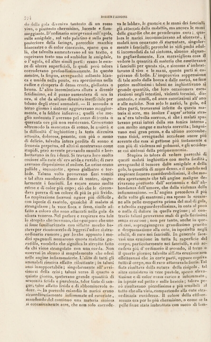 do delia gola diveniva tantosto di un rosso vivo, o piuttosto chermisino, lucente e fiam¬ meggiante. D’ordinario scorgevansi sull’ugola, sulle amigdale, sul velo palatino e sulla parte posteriore della faringe, parecchie macchie biancastre o di color cinericcio, sparse qua e là, che talvolta aumentavano ad un tratto, e coprivano tosto una od ambidue le amigdale, o 1’ ugola, ed altre simili parti : erano le esca¬ re di ulcere superficiali, le quali però talora corrodevano profondissimamente. In questo mentre, la lingua, avvegnaché soltanto bian¬ ca e umida nella punta, era sporcissima nella radice e ricoperta di densa crosta, giallastra o bruna. L1 alito incominciava allora a divenir fetidissimo, ed il puzzo aumentava di ora in ora, sì che da ultimo diveniva insoffribile per taluno degli stessi ammalati.—-Il secondo o terzo giorno i sintomi aggravavano maggior¬ mente, e la febbre infieriva; quelli che me¬ glio sostenuta l1 avevano pel corso di trenta o quaranta ore più non resistevano. Crescevano oltrernodo la mancanza di sonno, le ansietà e la difficoltà d’inghiottire ; la testa diveniva attonita, dolorosa, pesante, con più o meno di delirio, talvolta intera perdita di sonno e frenesia perpetua, ed altri si mostravano come stupidi, però sovente provando sussulti e bor¬ bottavano in fra i denti. Si trovava loro molto cociore alla cute eh’ era arida e ruvida; di raro avevano disposizione al sudore. Le orine erano pallide, inconcotte, spesso giallastre e tor¬ bide. Taluna volta provavano fieri vomiti e tal altra smoderato flusso di ventre, singo¬ larmente i fanciulli. Le escare erano molto estese e di color più cupo ; ciò che le circon¬ dava pareva dà un colore di più in più livido. La respirazione facevasi ognor più difficile , con ispecie di rantolo, quasiché il malato si strangolasse ; la voce fioca e fessa, simile af¬ fatto a coloro che sono attaccati nella gola da ulcera venerea. Nel parlare e respirare era tale lo strepito che tacevano, che ogni poco che uno si fosse familiarizzato con siffatto morbo ba- stavaper riconoscerlo di leggeri l’udire sìstra¬ ordinario rumore ; per lo che appunto i me¬ dici spagnuoli nomarono questa malattia ga- rotillo, vocabolo che significa lo strepito fatto da chi viene strangolato con una corda. Non osservai in alcuno il mugolamento che odesi nelle angine infiammatorie. L’alito di tutti gli ammalati riesciva affatto ributtante ; in taluni anzi insopportabile ; singolarmente all’avvi¬ cinarsi della crisi ; taluni verso il quarto o quinto giorno, sputavano grande quautità di mucosità fetida e purulenta, talor tinta di san¬ gue, talor affatto livida e di abbomincvole o- dore. —- In parecchi eziandio le narici erano straordinariamente infiammate ed escoriate, mandando del continuo una materia saniosa sì eccessivamente acre, che non solo corrode¬ va le labbra, le guaneie e le mani dei fanciulli già attaccati dalla malattia, ma ancora le mani delle guardie che ne prendevano cura ; qua¬ lora le narici incominciavano ad ulcerarsi, i malati non cessavano di starnutare, singolar¬ mente i fanciulli; perocché io vidi pochi adul¬ ti incomodati da tal sintonia, almeno alquan¬ to gagliardamente. Era maravigliosa cosa il vedere la quantità di materia che emettevano i fanciulli per questa via, e siccome s’imbrat¬ tavano il viso e le mani, queste parti si co¬ privano di bolle. L’improvvisa soppressione di tale scolo dalla bocca e dalle narici, ne fece perire moltissimi : taluni ne inghiottivano sì grande quantità, che loro occasionava esco¬ riazioni negli intestini, violenti tormini, dis¬ senteria, e simili, ed anco escoriazioni all’ ano e alle natiche. Non solo le narici, la gola, ed altre parti, trovavansi infette da questa ma¬ teria sì acre, ma inoltre ì’ asper’ arteria stes¬ sa n’ era talvolta corrosa, sì che i malati spu¬ tavano pezzi interi della sua tonica interna , con molto sangue e materia corrotta; langui¬ vano essi gran pezza, e da ultimo soccombe¬ vano tisici, avvegnaché accadesse ancor più sovente che essa si gettasse più tostamente e con più di violenza sui polmoni, e gli uccides¬ se coi sintomi della peripneumonia. Stupiva io talora di vedere parecchi di questi malati inghiottire con molta facilità , avvegnaché il tumore delle amigdale e della gola, la quantità di muco denso, e il rantolo nel respirare fossero considerabilissimi, il che mo¬ stra apertamente che tali angine maligne de¬ rivavano piuttosto dall’ acrimonia e dall ab¬ bondanza dell’umore, che dalla violenza della infiammazione. —L’angina precedeva il più delle volte gli esantemi ; ma spesso la eruzio¬ ne alla pelle compariva prima del mal di gola, e talvolta ragguardevolissima, in onta al poco o nulla di dolore in quella regione; al con¬ trario taluni provavano mali di gola fierissimi senza eruz'one ; non per tanto, anche in que¬ sti casi, sopraggiungeva grandissimo prurito e desquamazione alla cute, in ispezieltà negli adulti, di raro nei fanciulli. In generale face- vasi una eruzione in tutta la. superficie del corpo, particolarmente nei fanciulli, e ciò ac¬ cadeva più d’ordinario il secondo, il terzo o il quarto giorno; talvolta siffatta eruzione non effeltuavasi che in certe parti, oppure copriva tutto il corpo, ma di raro attaccava la faccia. I al fiata risultava della natura della risipola , tal altra consisteva in vere pustole, spesso eleva¬ tissime e di color rosso carico e infiammato , in ispezie sul petto e sulle braccia ; talora pe¬ rò risultavano piccolissime e più sensibili al tatto che alla vista, compartendo alla cute stra¬ ordinaria ruvidezza. Il colore della efflore¬ scenza era per lo più chermisino, o come se la pelle fosse stala imbrattata con succo di lam-