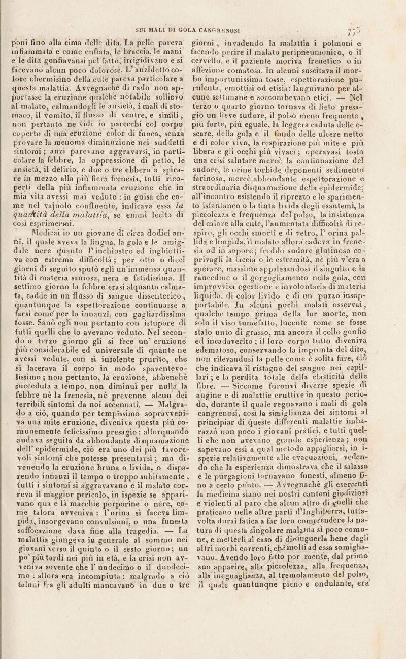 poni fino alla cima delle dita. La pelle pareva infiammata e come enfiala, le braccia, le mani e le dila gonfiavansi pel fallo, irrigidivano e si facevano alcun poco doloróse. L’anzidetto co¬ lore chermisino della cute pareva particolare a questa malattia. Avvegnaché di rado non ap¬ portasse la eruzione qualche notabile sollievo al malato, calmandogli le ansietà, i mali di sto¬ maco, il vomito, il flusso di ventre, e simili, non pertanto ne vidi io parecchi col corpo coperto di una eruzione color di fuoco, senza provare la menoma diminuzione nei suddetti sintomi ; anzi parevano aggravarsi, in parti¬ colare la febbre, la oppressione di petto, le ansietà, il delirio, e due o tre ebbero a spira¬ re in mezzo alla più fiera frenesia, tutti rico¬ perti della più infiammata eruzione che in mia vita avessi mai veduto : in guisa che co¬ me nel vajuolo confluente, indicava essa la ijuankità della malattia, se emmi lecito di così esprimermi. Medicai io un giovane di circa dodici an¬ ni, il quale aveva la lingua, la gola e le amig¬ dale nere quanto 1’ inchiostro ed inghiotti¬ va con estrema difficoltà; per otto o dieci giorni di seguito sputò egli un’immensa quan¬ tità di materia saniosa, nera e fetidissima. 11 settimo giorno la febbre erasi alquanto calma¬ ta, cadde in un flusso di sangue dissenterico, quantunque la espettorazione continuasse a farsi come'per lo innanzi, con gagliardissima tosse. Sanò egli non pertanto con istupore di tutti quelli che lo avevano veduto. ISel secon¬ do o terzo giorno gli si fece un’ eruzione più considerabile ed universale di quante ne avessi vedute, con sì insolente prurito, che si lacerava il corpo in modo spaventevo- lissimo ; non pertanto, la eruzione, abbenchè succeduta a tempo, non diminuì per nulla la febbre nè la frenesia, nè prevenne alcun dei terribili sintomi da noi accennati. — Malgra¬ do a ciò, quando per tempissimo sopravvefii- va una mite eruzione, diveniva questa più co¬ munemente felicissimo presagio : allorquando sudava seguita da abbondante disquamazionè dell’ epidermide, ciò era uno dei più favore¬ voli sintomi che potesse presentarsi; ma di¬ venendo la eruzione bruna o livida, o dispa¬ rendo innanzi il tempo o troppo subitamente , tulli i sintomi si aggravavano e il malato cor¬ reva il maggior pericolo, in ispezie se appari¬ vano qua e là macchie porporine o nere, co¬ me talora avveniva: l’orina si faceva lim¬ pida, insorgevano convulsioni, o una funesta soffocazione dava fine alla tragedia. — La malattia giungeva iu generale al sommo nei giovani verso il quinto o il sesto giorno; un po’ più tardi nei più in eia, e la crisi non av¬ veniva sovente che 1’ undecimo o il duodeci¬ mo : allora era incompiuta : malgrado a ciò Sabini fra gli adulti mancavano in due o tre ir* giorni , invadendo la malattia i polmoni e facendo perire il malato peripneumonico, o il cervello, e il paziente moriva frenetico o in affezione comatosa. In alcuni suscitava il mor¬ bo importunissima tosse, espettorazione pu¬ rulenta, emottisi od elisia: languivano per al¬ cune settimane e soccombevano etici. — Nel terzo o quarto giorno tornava di lieto presa¬ gio un lieve sudore, il polso meno frequente , più forte, più eguale, la leggera caduta delle e- scare, della gola e il fondo delle ulcere netto e di color vivo, la respirazione più mite e pia libera e gli occhi più vivaci ; operavasi tosto una crisi salutare mercè la conlinuazione del sudore, le orine torbide deponenti sedimento farinoso, mercè abbondante espettorazione e straordinaria disquamazionè della epidermide; all’incontro esistendo il riprezzo e lo sparimen- to istantaneo o la tinta livida degli esantemi, la piccolezza e frequenza del polso, la insistenza del calore alla càie, l’aumentata difficoltà di re- spiro, gli occhi smorti e di vetro, 1’ orina pal¬ lida e limpida, il maialo allora cadeva in frene¬ sia od in sopore; freddo sudore glutinoso co- privagli la faccia o le estremità, nè più v’era a sperare, massime appalesandosi il singulto e la raucedine o il gorgogliamento nella gola, con improvvisa egestiune e involontaria di materia liquida, di color livido e di un puzzo insop¬ portabile. In alcuni pochi malati osservai, qualche tempo prima della lor morte, non solo il viso tumefatto, lucente come se fosse stato unto di grasso, ma ancora il collo gonfio ed incadaverito ; il loro corpo tutto diveniva edematoso, conservando la impronta del dito, non rilevandosi la pelle come è solita fare, ciò che indicava il ristagno del sangue nei capil¬ lari ; e la perdita totale della elasticità delle fibre. — Siccome furonvi diverse spezie di angine e di malattie eruttive in questo perio¬ do, durante il quale regnavano i mali di gola cangrenosi, così la simiglianza dei sintomi al principiar di queste differenti malattie imba¬ razzò non poco i giovani pratici, e tutti quel¬ li che non avevano grande esperienza ; non sapevano essi a qual metodo appigliarsi, in i- spezie relativamente alle evacuazioni, veden¬ do che la esperienza dimostrava che il salasso e le purgagioni tornavano funesti, almeno fi¬ no a certo punto. —• Avvegnaché gli esercenti la medicina siano nei nostri cantoni giudiziosi e violenti al paro che alcun altro di «quelli che praticano nelle altre parti d’Inghilterra, tutta- volta durai fatica a far loro comprendere la na¬ tura di questa singolare malaga sì poco comu¬ ne, e metterli al caso di dh^nguerla bene dagli altri morbi correnti,cb^molti ad essa somiglia¬ vano. Avendo loro JMto por mente, dal primo suo apparire, alla piccolezza, alla frequenza, alla ineguaglianza, al tremolamento del polso, il quale quantùnque pieno e ondulante, era