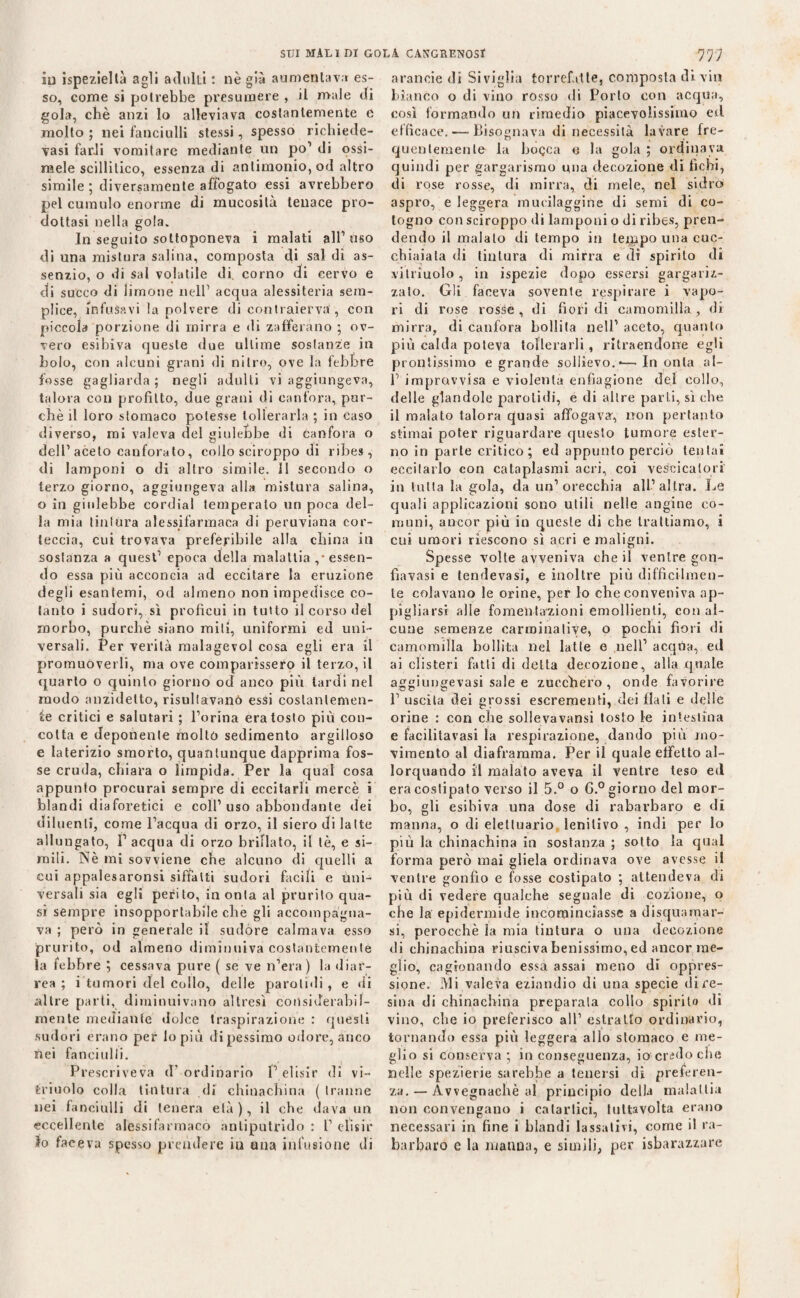 iu ispezieltà agli adulti : nè già aumentava es¬ so, come si potrebbe presumere , il male di gola, chè anzi lo alleviava costantemente e molto ; nei fanciulli stessi, spesso richiede- vasi farJi vomitare mediante un po’ di ossi- raele scillitico, essenza di antimonio, od altro simile ; diversamente affogato essi avrebbero pel cumulo enorme di mucosità tenace pro¬ dottasi nella gola. In seguito sottoponeva i malati all’uso di una mistura salina, composta di sai di as¬ senzio, o di sai volatile di corno di cervo e di succo di limone nell1 acqua alessiteria sem¬ plice, infusavi la polvere di contraierva, con piccola porzione di mirra e di zafferano ; ov¬ vero esibiva queste due ultime sostanze in bolo, con alcuni grani di nitro, ove la febbre fosse gagliarda ; negli adulti vi aggiungeva, talora con profitto, due grani di canfora, pur¬ ché il loro stomaco potesse tollerarla ; in caso diverso, mi valeva del giulebbe di canfora o dell’aceto canforato, collo sciroppo di ribes, di lamponi o di altro simile. Il secondo o terzo giorno, aggiungeva alla mistura salina, o in giulebbe cordial temperato un poca del¬ la mia tintura alessifarmaca di peruviana cor¬ teccia, cui trovava preferibile alla china in sostanza a quest’ epoca della malattia ,■ essen¬ do essa più acconcia ad eccitare la eruzione degli esantemi, od almeno non impedisce co¬ tanto i sudori, sì proficui in tutto il corso del morbo, purché siano miti, uniformi ed uni¬ versali. Per verità raalagevol cosa egli era il promuoverli, ma ove comparissero il terzo, il quarto o quinto giorno od anco più tardi nel modo anzidetto, risultavano» essi costantemen¬ te critici e salutari ; l’orina era tosto più con¬ cotta e deponente molto sedimento argilloso e laterizio smorto, quantunque dapprima fos¬ se cruda, chiara o limpida. Per la qual cosa appunto procurai sempre di eccitarli mercè i blandi diaforetici e coll1 uso abbondante dei diluenti, come l’acqua di orzo, il siero di latte allungato, I’ acqua di orzo brillato, il tè, e si¬ mili. Nè mi sovviene che alcuno di quelli a cui appalesaronsi siffatti sudori facili e Uni¬ versali sia egli perito, in onta al prurito qua¬ si sempre insopportabile che gli accompagna¬ va ; però in generale il sudore calmava esso prurito, od almeno diminuiva costantemente la febbre ; cessava pure ( se ve n’era ) la diar¬ rea ; i tumori del collo, delle parolidi, e di altre parti, diminuivano altresì consiJerabif- raente mediante dolce traspirazione : questi sudori erano per lo più dipessimo odore, anco nei fanciulli. Prescriveva tT ordinario P elisir di vi- iriuolo colla tintura di chinachina ( tranne nei fanciulli di tenera età), il che dava un eccellente alèssi farmaco antiputrido : T elisir Io faceva spesso prendere iu una infusione di arancie di Siviglia torrefatte, composta di vi» bianco o di vino rosso di Porto con acqua, così formando un rimedio piacevolissimo eil efficace. ■—-Bisognava di necessità lavare fre¬ quentemente la boQCa e la gola ; ordinava quindi per gargarismo una decozione di fichi, di rose rosse, di mirra, di mele, nel sidro> aspro, e leggera mueilaggine di semi di co¬ togno con sciroppo di lamponi o di ribes, pren¬ dendo il malato di tempo in tempo una cuc¬ chiaiata di tintura di mirra e di spirito di vitriuolo, in ispezie dopo essersi gargariz¬ zalo. Gli faceva sovente respirare i vapo¬ ri di rose rosse , di fiori di camomilla , di mirra, di canfora bollila nell’ aceto, quanto più calda poteva tollerarli , ritraendorre egli prontissimo e grande sollievo.-—In onta ai- fi improvvisa e violenta enfiagione del collo, delle glandole parolidi, e di altre parti, sì che il malato talora quasi affogava, non pertanto stimai poter riguardare questo tumore ester¬ no in parte critico; ed appunto perciò tentai eccitarlo con cataplasmi acri, coi vescicatori in tutta la gola, da un’orecchia all’altra. Le quali applicazioni sono utili nelle angine co¬ muni, ancor più in queste di che trattiamo, i cui umori riescono sì acri e maligni. Spesse volte avveniva che il ventre gon- fìavasi e tendevasi, e inoltre più difficilmen¬ te colavano le orine, per lo che conveniva ap¬ pigliarsi alle fomentazioni emollienti, con al¬ cune semenze carminative, o pochi fiori di camomilla bollita nel latte e nell’ acqUa, ed ai clisteri fatti di detta decozione, alla quale aggiungevasi sale e zucchero, onde favorire fi uscita dei grossi escrementi, dei flati e delle orine : con che sollevavansi tosto le intestina e facilitavasi la respirazione, dando più mo¬ vimento al diaframma. Per il quale effetto al¬ lorquando il malato aveva il ventre leso ed era costipato verso il 5.° o G.° giorno del mor¬ bo, gli esibiva una dose di rabarbaro e di manna, o di elettuario lenitivo , indi per lo più la chinachina in sostanza ; sotto la qual forma però mai gliela ordinava ove avesse il venire gonfio e fosse costipato ; attendeva di più di vedere qualche segnale di cozione, o che la epidermide incominciasse a di squamar¬ si, perocché la mia tintura o una decozione di chinachina riusciva benissimo, ed ancor me¬ glio, cagionando essa assai meno di oppres¬ sione. Mi valeva eziandio di una specie di re¬ sina di chinachina preparala collo spirilo di vino, che io preferisco all1 estratto ordinario, tornando essa più leggera allo stomaco e me¬ glio si conserva ; in conseguenza, io cradoche nelle spezierie sarebbe a tenersi di preferen¬ za.— Avvegnaché al principio della malattia non convengano i catartici, tuttavolta erano necessari in fine i blandi lassativi, come il ra¬ barbaro e la manna, e simili, per isbarazzare