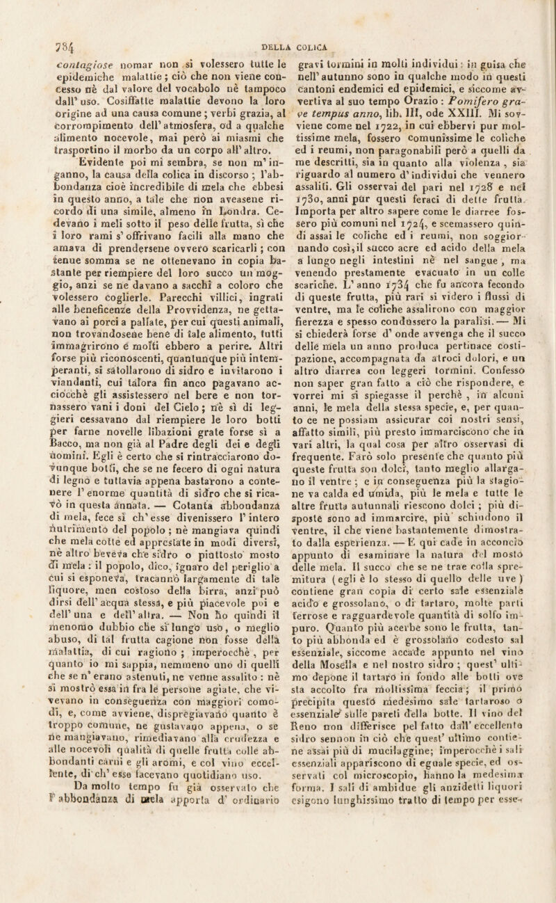 contagiose nomar non sì colessero tutte le epidemiche malattie ; ciò che non viene con¬ cesso nè dal valore del vocabolo nè tampoco dall1 uso. Cosiffatte malattie devono la loro origine ad una causa comune ; verbi grazia, al corrorapimento dell1 atmosfera, od a qualche alimento nocevole, mai però ai miasmi che trasportino il morbo da un corpo all1 altro. Evidente poi mi sembra, se non m’in¬ ganno, la causa della colica in discorso ; l’ab¬ bondanza cioè incredibile di mela che ebbesi in questo anno, a tale che non aveasene ri¬ cordo di una simile, almeno m Londra. Ce¬ devano i meli sotto il peso delle frutta, sì che i loro rami s’ offrivano facili alla mano che amava di prendersene ovvero scaricarli ; con tenue somma se ne ottenevano in copia ba¬ stante per riempiere del loro succo un mog¬ gio, anzi se ne davano a sacchì a coloro che volessero coglierle. Parecchi villici, ingrati alle beneficente della Provvidenza, ne getta¬ vano ai porci a pallate, per cui questi animali, non trovandosene bene di tale alimento, tutti immagrirono é molti ebbero a perire. Altri forse più riconoscenti, quantunque più intem¬ peranti, si satollarono di sidro e invitarono i viandanti, cui talora fin anco pagavano ac¬ ciocché gli assistessero nel bere e non tor¬ nassero vani i doni del Cielo ; nè sì di leg'- gieri cessavano dal riempiere le loro botti per farne novelle libazioni grate forse sì a Bacco, ma non già al Padre degli dei e degli nomini. Egli è certo che si rintracciarono do¬ vunque botti, che se ne fecero di ogni natura di legno e tuttavia appena bastarono a conte¬ nere l’enorme quantità di sidro che si rica¬ lò in questa annata. — Cotanta abbondanza di mela, fece sì ch’esse divenissero l’intero Nutrimento del popolo ; nè mangiava quindi che mela cotte ed apprestate in modi diversi, nè altro beveva che sidro o piuttosto mosto di mela : il popolo, dico, ignaro del periglio a cui si esponeva, tracannò largamente di tale liquore, men costoso delia birra, anzi può dirsi dell’acqua stessi, e più piacevole poi e dell’ una e dell’ altra. — Non ho quindi il menomo dubbio che sì lungo usò, o meglio abuso, di lai frutta cagione nbn fosse della malattia, di cui ragiono ; imperocché , per quanto io mi sappia, nemmeno uno di quelli che se n1 erano astenuti, ne venne assalito : nè si mostrò essa in fra le persone agiate, che vi¬ vevano in conseguenza con maggiori como¬ di, e, come avviene, dispregiavamo quanto è troppo comune, ne gustavano appena, o se rie mangiavano, rimediavano alla crudezza e alle nocevoli qualità di quelle fruita colle ab¬ bondanti carri» e gli aromi, e col vino eccel¬ lènte, di eh’esso facevano quotidiano uso. Da molto tempo fu già osservato che F1 abbondanza di mela apporla d ordinario gravi iormini in molti individui: in guisa che nell’autunno sono in qualche modo in questi Cantoni endemici ed epidemici, e siccome av¬ vertiva al suo tempo Orazio : Pomifero gra¬ ve tempus anno, lib. Ili, ode XXIII. Mi sov¬ viene come nel 1722, in cui ebbervi pur mol¬ tissime mela, fossero comunissime le coliche ed i reumi, non paragonabili però a quelli da me descritti, sia in quanto alla violenza , sia riguardo al numero d’individui che vennero assaliti. Gli osservai del pari nel 1728 e nei 1730, anni pur questi feraci di delle frutta Importa per altro sapere come le diarree fos¬ sero più comuni nel 1 ^24-> e scemassero quin¬ di assai le coliche ed i reumi, non soggior uando così,il succo acre ed acido della mela a lungo negli intestini nè nel sangue , ma veneudo prestamente evacuato in un colle scariche. L’anno 1734 che fu ancora fecondo di queste frutta, più rari si videro i flussi di ventre, ma le coliche assalirono con maggior fierezza e spesso condussero la paralisi.— Mi si chiederà forse d’ onde avvenga che il succo delle mela un anno produca pertinace costi¬ pazione, accompagnata da atroci dolori, e un altro diarrea con leggeri tormini. Confesso non saper gran fatto a ciò che rispondere, e vorrei mi si spiegasse il perchè , in alcuni anni, le mela della stessa specie, e, per quan¬ to ce ne possiam assicurar coi nostri sensi, affatto simili, più presto immarciscono che in vari altri, la qual cosa per altro osservasi di frequente. Farò solo presente che quanto più queste frutta sou dolci', tanto meglio allarga¬ no il ventre ; e in conseguenza più la stagio¬ ne va calda ed umida, più le mela e tutte lé altre frutta autunnali riescono dolci ; più di¬ sposte sono ad immarcire, più schiudono il ventre, il che viene bastantemente dimostra¬ to dalla esperienza. — E qui cade in acconcio appunto di esaminare la natura dèi mosto delle mela. Il succo che se ne trae colla spre¬ mitura (egli è lo stesso di quello delle uve ) contiene gran copia di certo sale essenziale acido e grossolano, o di tartaro, molte parli ferrose e ragguardevole quantità di solfo im¬ puro. Quanto più acerbe sono le fruita, tan¬ to più abbonda ed è grossolano codesto sai essenziale, siccome accade appunto nel vino della Mosélla e nel nostro sidro ; quest’ ullb mo depone il tartaro in fondo alle botti ove sta accolto fra moltissima feccia ; il primo precipita quesfò medésimo sale tarlarono ó essenziale^ stille pareti della botte. Il vino del Reno non differisce pel fatto dall’eccellente sidro sennon in ciò che quest’ ultimo contie¬ ne assai più di mucilaggine; imperocché i sali essenziali appariscono di eguale specie, ed os¬ servati col microscopio, hanno la medesima- forma. I sali di ambidue gli anzidetti liquori esigono lunghissimo tratto di tempo per esse-