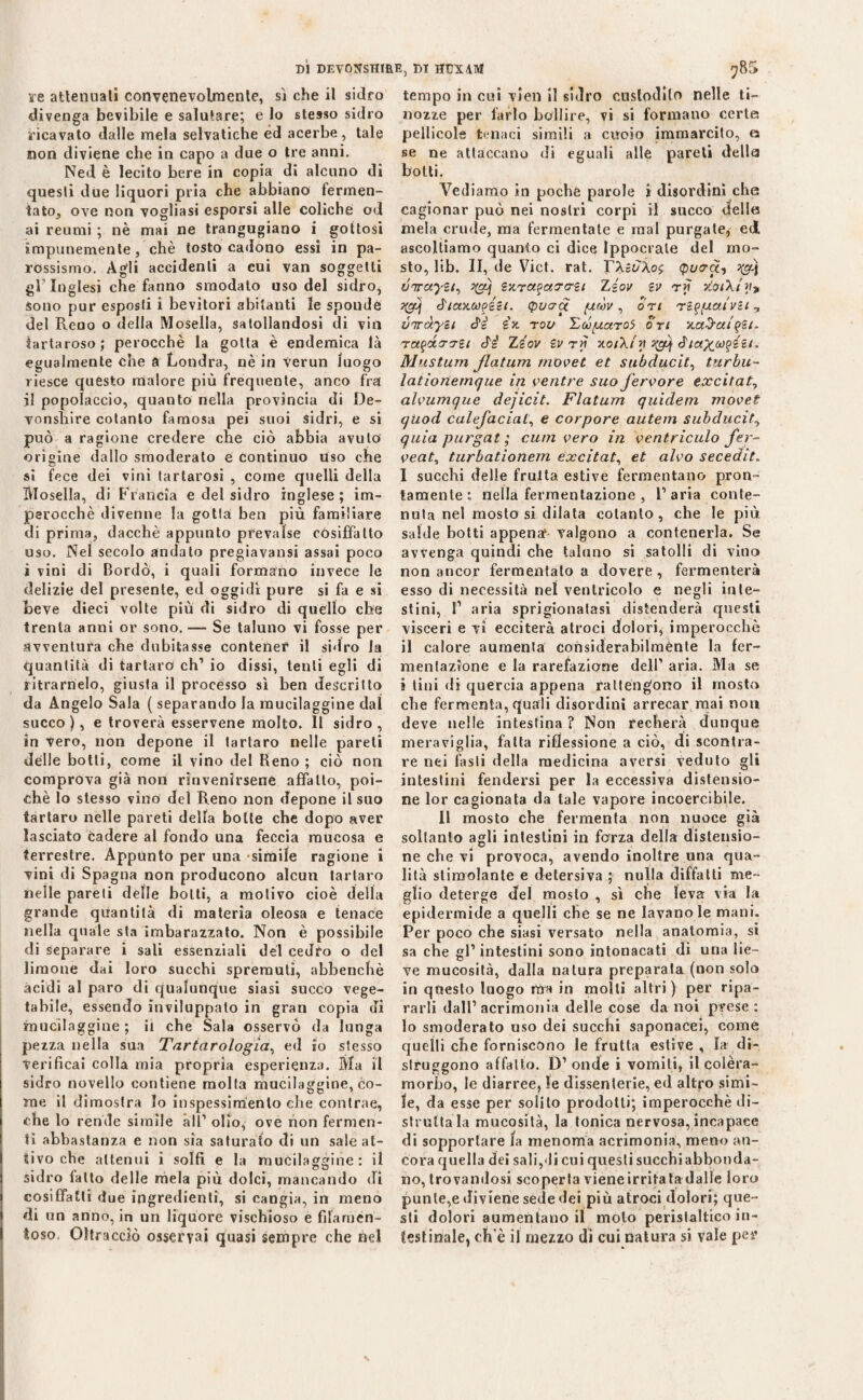 ire attenuati convenevolmente, sì che il sidro divenga bevibile e salutare; e lo stesso sidro ricavato dalle mela selvatiche éd acerbe, tale non diviene che in capo a due o tre anni. Ned è lecito bere in copia di alcuno di questi due liquori pria che abbiano fermen¬ tato, ove non vogliasi esporsi alle coliche od ai reumi ; nè mai ne trangugiano i gottosi impunemente, chè tosto cadono essi in pa¬ rossismo. Agli accidenti a cui van soggetti gl’inglesi che fanno smodato uso del sidro, Sono pur esposti i bevitori abitanti le sponde del Reno o della Mosella, satollandosi di viti tartaroso; perocché la gotta è endemica là egualmente che a Londra, nè in Verun luogo riesce questo malore più frequente, anco fra il popolaccio, quanto nella provincia di De- vonsliire cotanto famosa pei suoi sidri, e si può a ragione credere che ciò abbia avuto origine dallo smoderato e continuo uso che si fece dei vini tartarosi , come quelli della Mosella, di Francia e del sidro inglese; im¬ perocché divenne la gotta ben più familiare di prima, dacché appunto prevalse cosiffatto uso. Nel secolo andato pregiavansi assai poco ì vini di Bordò, i quali formano invece le delizie del presente, ed oggidì pure si fa e si Leve dieci volte più di sidro di quello che trenta anni or sono. — Se taluno vi fosse per avventura che dubitasse contener il sidro la quantità di tartaro eh’ io dissi, tenti egli di ritrarnelo, giusta il processo sì ben descritto da Angelo Sala ( separando la mucilaggine dal succo), e troverà esservene molto. Il sidro, in vero, non depone il tartaro nelle pareti delle botti, come il vino del Beno ; ciò non comprova già non rinvenirsene affatto, poi¬ ché Io stesso vino del Reno non depone il suo tartaro nelle pareti della botte che dopo aver lasciato cadere al fondo una feccia mucosa e terrestre. Appunto per una simile ragione i vini di Spagna non producono alcun tartaro nelle pareti delle botti, a motivo cioè della grande quantità di materia oleosa e tenace nella quale sta imbarazzato. Non è possibile di separare i sali essenziali del cedro o del limone dai loro succhi spremuti, abbenchè àcidi al paro di qualunque siasi succo vege¬ tabile, essendo inviluppato in gran copia di mucilaggine; il che Sala osservò da lunga pezza nella sua Tartarologia, ed io stesso verificai colla mia propria esperienza. Ma il sidro novello contiene molla mucilaggine, co- me il dimostra lo inspessimenlo che contrae, che lo rende simile all1 olio, ove non fermen¬ ti abbastanza e non sìa saturato di un sale at¬ tivo che attenui i solfi e la mucilaggine: il sidro latto delle mela più dolci, mancando di cosiffatti due ingredienti, si cangia, in meno di un anno, in un liquore vischioso e filamen¬ toso. Oltracciò osservai quasi sempre che bel tempo in cui vien il sidro custodito nelle ti¬ nozze per farlo bollire, vi si formano certa pellicole tenaci simili a cucio immarcito, a se ne attaccano di eguali alle pareti della botti. Vediamo in poche parole i disordini che cagionar può nei nostri corpi il succo «Ielle mela crude, ma fermentate e mal purgate, ed. ascoltiamo quanto ci dice Ippocrale del mo¬ sto, lib. II, de Vict. rat. rXgi/Àoj (pura-, qg) óiruyzi^ ^g\ Bxra^arrsi Zgov bv rii vloiXiy}* ygj ó'iaxupizt. (potrei piròv , ori réfpiaivBi? viràyBi àè Bx roo 'Zdparoi ori xaùafBt. ra^dirrBt ò'i Zbov Bv rjt xoiXty yg\ Mustum Jlatum movet et subducit, turbu- lationemque in ventre suo fervore excitate alvumque deficit. Flatum quidem movet quod calefaciat, e corpore autem subducit, quia pnrgat ; cum vero in ventriculo fer¬ vente turbationem excitate et alvo secedit. I succhi delle fruita estive fermentano pron¬ tamente ; nella fermentazione , l’aria conte¬ nuta nel mosto si dilata cotanto, che le più salde botti appena1- valgono a contenerla. Se avvenga quindi che taluno si satolli di vino non ancor fermentato a dovere , fermenterà esso di necessità nel ventricolo e negli inte¬ stini, P aria sprigionatasi distenderà questi visceri e vi ecciterà atroci dolori, imperocché il calore aumenta considerabilménte la fer¬ mentazione e la rarefazione dell1 aria. Ma se j lini di quercia appena rattengono il mosto che fermenta, quali disordini arrecar mai non deve nelle intestina ? Non recherà dunque meraviglia, fatta riflessione a ciò, di scontra¬ re nei fasti della medicina aversi veduto gli intestini fendersi per la eccessiva distensio¬ ne lor cagionata da tale vapore incoercibile. Il mosto che fermenta non nuoce già soltanto agli intestini in forza della distensio¬ ne che vi provoca, avendo inoltre una qua¬ lità stimolante e detersiva ; nulla diffatti me¬ glio deterge del mosto , sì che leva via la epidermide a quelli che se ne lavano le mani. Per poco che siasi versato nella anatomia, si sa che gl1 intestini sono intonacati di una lie¬ ve mucosità, dalla natura preparata (non solo in questo luogo rtra in molli altri) per ripa¬ rarli dall1 acrimonia delle cose da noi prese: lo smoderato uso dei succhi saponacei, come quelli che forniscono le frutta estive, fa di¬ struggono affatto. D1 onde i vomiti, il colèra- morbo, le diarree, le dissenterie, ed altro simi¬ le, da esse per solito prodotti; imperocché di¬ struttala mucosità, la tonica nervosa, incapace di sopportare fa menoma acrimonia, meno an¬ cora quella dei saligli cui questi succhiabbonda- no, trovandosi scoperta vieneirritatadalle loro punte,e diviene sede dei più atroci dolori; que¬ sti dolori aumentano if moto peristaltico in¬ testinale, ch’è il mezzo di cui natura si vale per