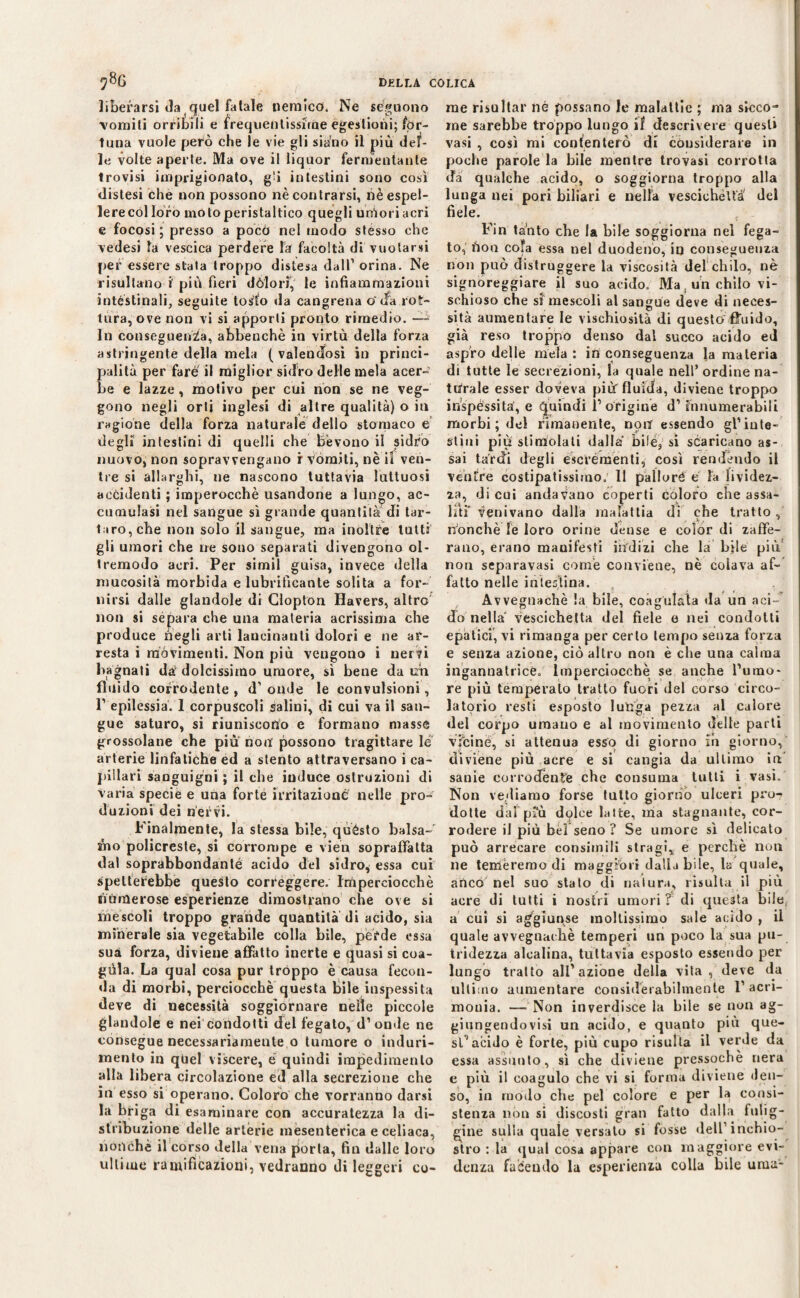 liberarsi da ( quel fatale nemico. Ne seguono vomiti orribili e frequentissime égestioni; for¬ tuna vuole però che le vie gli siano il più delf- le volte aperte. Ma ove il liquor fermentante trovisi imprigionato, g'i intestini sono così distesi che non possono nè contrarsi, nèespel- lerecol loro moto peristaltico quegli untori acri e focosi ; presso a poco nel modo stesso che vedesi la vescica perdere hi facoltà di vuotarsi per essere stata troppo distesa dall’orina. Ne risultano i più fieri dòlo ri, le infiammazioni intéstinali, seguite tosto «la cangrena o' «fa rot¬ tura, ove non vi si apporli pronto rimedio. —- In conseguenza, ahbenchè in virtù della forza astringente della mela (valendosi in princi- alità per fare il miglior sidro delle mela acer- e e lazze, motivo per cui non se ne veg¬ gono negli orti inglesi di altre qualità) o in ragione della forza naturale dello stomaco e degli intestini di quelli che bevono il sidro nuovo, non sopravvengano r vomiti, ne il ven¬ tre si allarghi, ne nascono tuttavia luttuosi accidenti ; imperocché usandone a lungo, ac¬ cumulasi nel sangue sì grande quantità di tar¬ taro, che non solo il sangue, ma inoltre tutti gli umori che ne sono separati divengono ol¬ tremodo acri. Per simil guisa, invece della mucosità morbida e lubrificante solita a for¬ nirsi dalle glandole di Clopton Havers, altro non si separa che una materia acrissima che produce negli arti lancinanti dolori e ne ar¬ resta i movimenti. Non più vengono i nervi bagnali da1 dolcissimo umore, sì bene da un fluido corrodente , d’ onde le convulsioni, P epilessia. 1 corpuscoli salini, di cui va il san¬ gue saturo, si riuniscono e formano masse grossolane che più non possono tragittare le arterie linfatiche ed a stento attraversano i ca¬ pillari sanguigni ; il che induce ostruzioni di varia specie e una forte irritazione nelle pro¬ duzioni dei nervi. Finalmente, la stessa bile, quésto balsa¬ mo policreste, si corrompe e vien sopraffatta dal soprabbondanté acido del sidro, essa cui spetterebbe questo correggere. Imperciocché numerose esperienze dimostrano che ove si mescoli troppo grande quantità di acido, sia minerale sia vegetabile colla bile, perde ossa sua forza, diviene affatto inerte e quasi si coa- gùla. La qual cosa pur troppo è causa fecon- «la di morbi, perciocché questa bile inspessita deve di necessità soggiornare nelle piccole glandole e nei condotti del fegato, d’onde ne consegue necessariamente o tumore o induri¬ mento in quel viscere, e quindi impedimento alla libera circolazione ed alla secrezione che in esso si operano. Coloro che vorranno darsi la briga di esaminare con accuratezza la di¬ stribuzione delle artèrie mesenterica e celiaca, nonché il corso della vena porta, fin dalle loro ultime ramificazioni, vedranno di leggeri co¬ me risultar né possano le malattie ; ma sicco¬ me sarebbe troppo lungo if descrivere quest» vasi , così mi contenterò di considerare in poche parole la bile mentre trovasi corrotta da qualche acido, o soggiorna troppo alla lunga nei pori biliari e nella vescichetta' del fiele. Fin tanto che la bile soggiorna nel fega¬ to, boti cofa essa nel duodeno, in conseguenza non può distruggere la viscosità del chilo, nè signoreggiare il suo acido. Ma. un chilo vi¬ schioso che si mescoli al saneue deve di neces- sita aumentare le vischiosità di questo fluido, già reso troppo denso dal succo acido ed aspro delle mela : in conseguenza la materia di tutte le secrezioni, la quale nell’ordine na¬ turale esser doveva più fluida, diviene troppo inspéssita, e quindi l’origine d’innumerabili morbi ; del rimanente, non essendo gl’inte¬ stini più stimolali dalla bile, si scaricano as¬ sai tardi degli escrementi, così rendendo il ventre costipatissimo. 11 pallore e fa lividez¬ za, di cui andavano coperti coloro che assa¬ lili* venivano dalla malattia di che tratto nonché le loro orine dense e color di zaffe¬ rano, erano manifesti indizi che la bile più non separavasi come conviene, nè colava af¬ fatto nelle intestina. Avvegnaché la bile, coagulata da un aci¬ do nella vescichetta del fiele e nei condotti epatici, vi rimanga per certo tempo senza forza e senza azione, ciò altro non è che una calma ingannatrice. Imperciocché se anche l’umo¬ re più temperalo tratto fuori del corso circo¬ latorio resti esposto lunga pezza al calore «lei corpo uraauo e al movimento delle parti Vitine, si atteuua esso di giorno ih giorno, diviene più acre e si cangia da ultimo in sanie corrodènte che consuma tutti i vasi. Non vediamo forse tutto giorno ulceri pro¬ dotte dal più dolce latte, ma stagnante, cor¬ rodere il più bel seno ? Se umore sì delicato può arrecare consimili stragi, e perchè non ne temeremo di maggiori dalla bile, la quale, anco nel suo stato di natura, risulta il più acre di tutti i nostri umori ? di questa bile, a cui si aggiunse moltissimo sale acido , il quale avvegnaché temperi un poco la sua pu- tridezza alcalina, tuttavia esposto essendo per lungo tratto all’azione della vita , deve da ultimo aumentare considerabilmente 1’acri¬ monia. —- Non inverdisce la bile se non ag¬ giungendovi un acido, e quanto più que¬ st’acido è forte, più cupo risulta il verde da essa assunto, sì che diviene pressoché nera e più il coagulo che vi si forma diviene den¬ so, in modo che pel colore e per la consi¬ stenza non si discosti gran fatto dalla fulig¬ gine sulla quale versato si fosse dell’ inchio¬ stro : la «jual cosa appare con maggiore evi¬ denza facendo la esperienza colla bile urna-