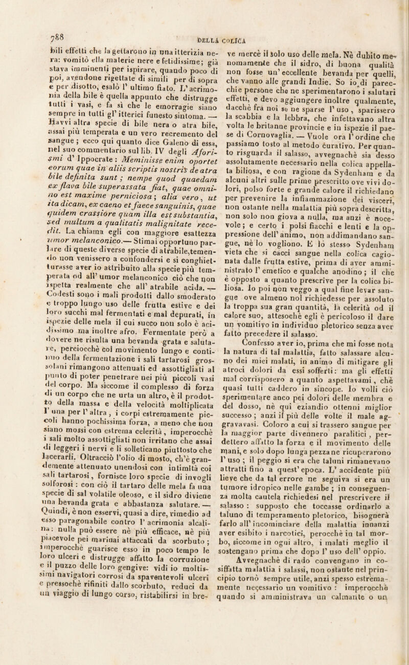 DELLA bili effetti che fa gettarono in una itterìzia ne¬ ra: vomitò ella materie nere e fetidissime; già stava imminenti per ispirare, quando poeo&di poi, avendone rigettate di simili per di sopra e per disotto, esalò P ultimo fiato. I/acrimo- Pei v __ __._ ma della bde è quella appunto che distru^^e lutti i vasi, e fa sì che le emorragie siano sempre in tutti gl’ itterici funesto sintonia. — Hawi altra specie di bile nera o atra biie, «issai più temperata e un vero recremento del sangue ; ecco qui quanto dice Galeno di essa, nel suo commentario sul lib. IV degli Afori¬ smi d’ippocrate: Meminisse e nitri opartet eorum quae in aliis scriptis nostriy de atra bile definita sunt • nempe guod quaedam ex flava bile superassata fiat, quae orini¬ no est maxime perniciosa ; alia vero , ut ita dicam, excaeno et faece sanguinisi quae qui de m crassiore quam illa est substantia, sed multum a qualitatis maligniate rece¬ di. La chiama egli con maggiore esattezza umor melanconico.— Stimai opportuno par¬ lare di queste diverse specie di atrabile,temen¬ do non venissero a confondersi e si con»hiet- iurasse aver io attribuito alla specie più tem¬ perala od alP umor melanconico ciò che non bietta realmente che all1 atrabile acida.— Godesti sono i mali prodotti dallo smoderato e troppo lungo uso delle frutta estive e dei loro succhi mal fermentati e mal depurati, in ispezie delle mela il cui succo non solo è aci¬ dissimo .ma inoltre afro. Fermentate però a dovere ne risulta una bevanda grata e saluta¬ le, perciocché col movimento lungo e conti¬ nuo della fermentazione i sali tartarosi gros¬ solani rimangono attenuali ed assottigliati al punto di poter penetrare nei più piccoli vasi ilei corpo. Ma siccome il complesso di forza d» un corpo che ne urta un altro, è il prodot¬ to della massa e della velocità moltiplicata 1 una per P altra , i corpi estremamente pic¬ coli hanno pochissima forza, a meno che non siano mossi con estrema celerità, imperocché i sali molto assottigliati non irritano che assai di leggeri i nervi e li solleticano piuttosto che Incerarli. Oltracciò Polio di mosto, ch’è gran¬ demente attenuato unendosi con intimità coi sali tartarosi, fornisce loro specie di invogli solforosi : con ciò il tartaro delle mela fa una specie di sai volatile oleoso, e il sidro diviene una bevanda grata e abbastanza salutare.— Quindi, è non esservi, quasi a dire, rimedio ad esso paragonabile contro P acrimonia alcali¬ na : nulla può essere nè più efficace, nè più piacevole pei marinai attaccati da scorbuto ; imperocché guarisce esso in poco tempo le loro ulceri e distrugge affatto la corruzione e il puzzo delle loro gengive: vidi io moltis¬ simi navigatori corrosi da spaventevoli ulceri e pressoché rifiniti dallo scorbuto, reduci da un viaggio di lungo corso, ristabilirsi in bre- COLICA ve mercè il Solo uso delle mela. Nè dubito me^ nomamertfe che il sidro, di buona qualità non fosse un’eccellente bevanda per quelli, che vanno alle grandi Indie. So io^di parec¬ chie persone che ne sperimentarono i salutari effetti, e devo aggiungere inoltre qualmente, dacché fra noi se ne sparse P uso , sparissero la scabbia e la lebbra, che infettavano altra volta le britanne provincie e in ispezie il pae¬ se di Cornovaglia. — Vuole ora l’ordine che passiamo tosto al metodo curativo. Per quan¬ to risguarda il salasso, avvegnaché sia desso assolutamente necessario nella colica appella¬ ta biliosa, e con ragione da Sydenham e da alcuni altri sulle prime prescritto ove vivi do¬ lori, polso forte e grande calore il richiedano per prevenne la infiammazione dei visceri non ostante nella malattia più sopra descritta, non solo non giova a nulla, ma anzi è noce- vole ; e certo i polsi fiacchi e lenti e la op¬ pressione dell’animo, non addimandano san¬ gue, nè lo vogliono. F lo stesso Sydenham vieta che si cacci sangue nella colica cagio¬ nata dalle frutta estive, prima di aver ammi¬ nistrato P emetico e qualche anodino ; il che è opposto a quanto prescrive per la colica bi¬ liosa. Io poi non veggo a qual fine levar san¬ gue ove almeuo noi richiedesse per assoluto la troppa sua gran quantità, la celerità od il calore suo, attesoché egli è pericoloso il dare uq vomitivo in individuo pletorico senza aver fatto precedere il salasso. Confesso aver io, prima che mi fosse nota la natura di tal malattia, fatto salassare alcu¬ no dei miei malati, in animo di mitigare gli atroci dolori da essi sofferti : ma gli effetti mal corrisposero a quanto aspeltavami, chè quasi tulli caddero in sincope. Io volli ciò sperimentare anco pei dolori delle membra e del dosso, nè qui eziandio ottenni miglior successo; anzi il più delle volte il male ag- gravavasi. Coloro a cui si trassero sangue per la maggior parte divennero paralitici , per¬ dettero aifitto la forza e il movimento delle mani, e solo dopo lunga pezza ne ricuperarono l’uso ; il peggio si era che taluni rimanevano attratti fino a quest’epoca. L’accidente più lieve che da tal errore ne seguiva si era un tumore idropico nelle gambe ; in conseguen¬ za molta cautela richiedesi nel prescrivere il salasso : supposto che toccasse ordinarlo a taluno di temperamento pletorico, bisognerà farlo all’incominciare della malattia innanzi aver esibito i narcotici, perocché in tal mor¬ bo, siccome in ogni altro, i inalati meglio il sostengano prima che dopo 1’ uso dell’ oppio. Avvegnaché di rado convengano in co¬ siffatta malattia i salassi, non ostante nel prin¬ cipio tornò sempre utile, anzi spesso estrèma- mente ne9essario un vomitivo : imperocché quando si amministrava un calmante o un